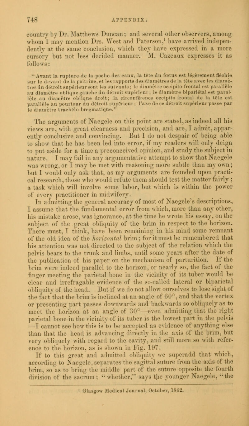 country by Dr. Matthews Duncan; and several other observers, among whom I may mention Dv>. West and Paterson,1 have arrived indepen- dently at the same conclusion, which they have expressed in a more cursory but not less decided manner. M. Cazeaux expresses it as follows: '• Avant la rupture de la pocbe des eaaz, la tete du foetus est legerement flecbie Bar le de van t de la poitrine, et les rapports des diametres de la tete avec \ea diame- tres du detroit superienrsont les suivants : le diametre occipitofrontal est parallels au diametre oblique gauche du detroit superieur; le diametre biparietal est paral- lele an diametre oblique droit; la circonierence occipitofrontal de la tete est parallels au pourtour du detroit superieur ; l'axe de ce detroit superieur passe par le diametre tracbelo-bregmatique. The arguments of Naegele on this point are stated, as indeed all his views are, with great clearness and precision, and are, I admit, appar- ently conclusive and convincing. But I do not despair of being able to show that he has been led into error, if my readers will only deign to put aside for a time a preconceived opinion, and study the subject in nature. I may fail in any argumentative attempt to show that Naegele was wrong, or I may be met with reasoning more subtle than my own; but I would only ask that, as my arguments are founded upon practi- cal research, those who would refute them should test the matter fairly : a task which will involve some labor, but which is within the power of every practitioner in midwifery. In admitting the general accuracy of most of Naegele's descriptions, I assume that the fundamental error from which, more than any other, his mistake arose, was ignorance, at the time he wrote his essay, on the subject of the great obliquity of the brim in respect to the horizon. There must, I think, have been remaining in his mind some remnant of the old idea of the horizontal brim; for it must be remembered that his attention was not directed to the subject of the relation which the pelvis bears to the trunk and limbs, until some years after the date of the publication of his paper on the mechanism of parturition. If the brim were indeed parallel to the horizon, or nearly so, the fact of the finger meeting the parietal bone in the vicinity of its tuber would be clear and irrefragable evidence of the so-called lateral or biparietal obli( [uity of the head. But if we do not allow ourselves to lose sight of the fact'that the brim is inclined at an angle of 60°, and that the vertex or presenting part passes downwards and backwards so obliquely a9 to meet the horizon at an angle of 30°—even admitting that the right parietal bone in the vicinity of its tuber is the lowest part in the pelvis —I cannot see how this is to be accepted as evi lence of anything else than that the head is advancing directly in the axis of the brim, but very obliquely with regard to the cavity, and still more so with refer- ence to the horizon, as is shown in Fig. li>7. If to this great and admitted obliquity we superadd that which, according to Naegele, separates the sagittal suture from the axis of the brim, so as to bring the middle part of the suture opposite the fourth division of the sacrum : whether, says the younger Naegele, the 1 Glasgow Medical Journal, October, 18G2.