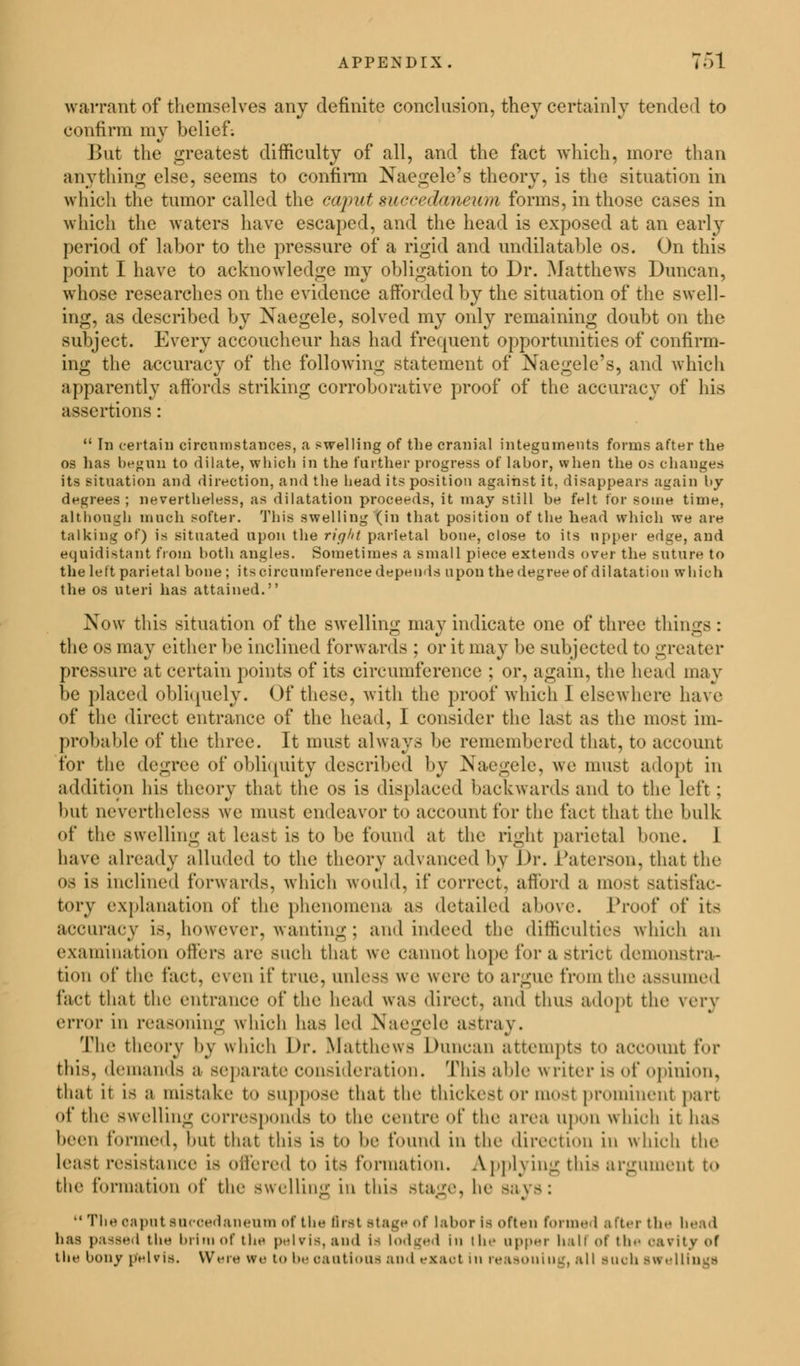 warrant of themselves any definite conclusion, they certainly tended to confirm my belief. But the greatest difficulty of all, and the fact which, more than anything else, seems to confirm Naegele's theory, is the situation in which the tumor called the caput mccedaneum forms, in those cases in which the waters have escaped, and the head is exposed at an early period of labor to the pressure of a rigid and undilatable os. On this point I have to acknowledge my obligation to Dr. Matthews Duncan, whose researches on the evidence afforded by the situation of the swell- ing, as described by Naegele, solved my only remaining doubt on the subject. Every accoucheur has had frequent opportunities of confirm- ing the accuracy of the following statement of Naegele's, and which apparently affords striking corroborative proof of the accuracy of his assertions:  In certain circumstances, a swelling of the cranial integuments forms after the os has begun to dilate, which in the further progress of labor, when the os changes its situation and direction, and the bead its position against it, disappears again by degrees ; nevertheless, as dilatation proceeds, it may still be felt for some time, altbougb much softer. This swelling (in that position of the head which we are talking of) is situated upon the right parietal bone, close to its upper edge, and equidistant from both angles. Sometimes a small piece extends over the suture to the left parietal bone ; its circumference depends upon the degree of dilatation vrhioh the os uteri has attained. Now this situation of the swelling may indicate one of three things: the OS may cither be inclined forwards ; or it may be subjected to greater pressure at certain points of its circumference ; or, again, the head ma v be placed obliquely. Of these, with the proof which I elsewhere have of the direct entrance of the head, I consider the last as the most im- probable of the three. It must always be remembered that, to account for the degree of obliquity described by Naegele, we must adopt in addition his theory that the os is displaced 'backwards and to the Left : but nevertheless we must endeavor to account for the fact that the bulk of the swelling at least is to be found at the right parietal bone. 1 have already alluded to the theory advanced by Dr. L'aterson. that the os is inclined forwards, which would, if correct, afford a most satisfac- tory explanation of the phenomena as detailed above. Proof of its accuracy is, however, wanting ; and indeed the difficulties which an examination oilers are such that we cannot hope for a strict demonstra- tion of the l'aet. even if true, unless we were to argue from the assumed fact that tin- entrance of the head was direct, and thus adopt the very error in reasoning which has led Naegele astray. The theory by which Dr. Matthews Duncan attempts to account for this, demands a separate consideration. This able w liter is of opinion, that it is a mistake to suppose that the thickest or most prominent part ol* the s\\ elling corresponds to the centre <>{' the area upon w hich it has been formed, hut that this is to he found in tin' direction in which the least resistance is offered to its formation. A pplying this argument to the formation of the swelling in this stage, he says:  The oapnt sneoedaneum of the Brat stage of labor Is often formed after the head has passed the brim of the pelvis, and is lodged hi the npper hall of the oarity of tlie bony pelvis. Were we to beoaatioos and exact in reasoning, all such swellings