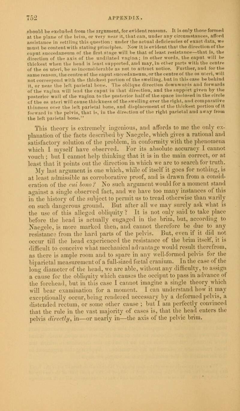 should be excluded from the argument, for evident reasons. It is only those formed at the plane ol the hiim. or very near it, that can, under any circumstances, afford assistance in settling this question : under the actual deficiencies of exact data, we must he content with stating principles. Now it is evident that the direction of the caput succedaneura of the first Btage will he that of least resistance—that is, the direction of the axis of the undilated vagina; in other words, the caput will be thickest when the head is least sii ppoi ted. and may, in other parts with the centre of the os uteri, be so inconsiderable as not to attract notice. Further, and for the same reason, the centre of the caput succedaneiim, or the centre of the os uteri, will not correspond with the thickest portion of the swelling, but in thin case he behind it. or near the left parietal bone. The oblique direction downwards and forwards of the vagina will lead the caput in that direction, and the support given by the posterior wall of the vagina to the posterior half of the space inclosed in the circle of the os uteri will cause thickness of the swelling over the right, and comparative thinness over the left parietal hone, and displacement of the thickest portion of it forward in the pelvis, that is, in the direction of the right parietal and away from the left parietal hone. This theory is extremely ingenious, and affords to me the only ex- planation of tiie i'aets described by Naegele, which gives a rational and satisfactory solution of the problem, in conformity with the phenomena which I myself have observed. For its absolute accuracy I cannot vouch ; butI cannot help thinking that it is in the main correct, or at least that it points out the direction in which we are to search for truth. My last argument is one which, while of itself it goes for nothing, is at least admissible as corroborative proof, and is drawn from a consid- eration of the cut bono ? No such argument would for a moment stand against a single observed fact, and we have too many instances of this in the history of the subject to permit us to tread otherwise than warily on such dangerous ground. But after all we may surely ask what is the use of this alleged obliquity ? It is not only said to take place before the head is actually engaged in the brim, but, according to Naegele, is more marked then, and cannot therefore be due to any resistance from the hard parts of the pelvis. But, even if it did not occur till the head experienced the resistance of the brim itself, it is difficult to conceive what mechanical advantage would result therefrom, as there is ample room and to spare in any well-formed pelvis for the 1 riparietal measurement of a full-sized foetal cranium. In the case of the long diameter of the head, we are able, without any difficulty, to assign a cause for the obliquity which causes the occiput to pass in advance of the forehead, but in this case I cannot imagine a single theory which will bear examination for a moment. I can understand how it may exceptionally occur, being rendered necessary by a deformed pelvis, a distended rectum, or some other cause ; but I am perfectly convinced that the rule in the vast majority of cases is, that the head enters the pelvis directly, in—or nearly in—the axis of the pelvic brim.