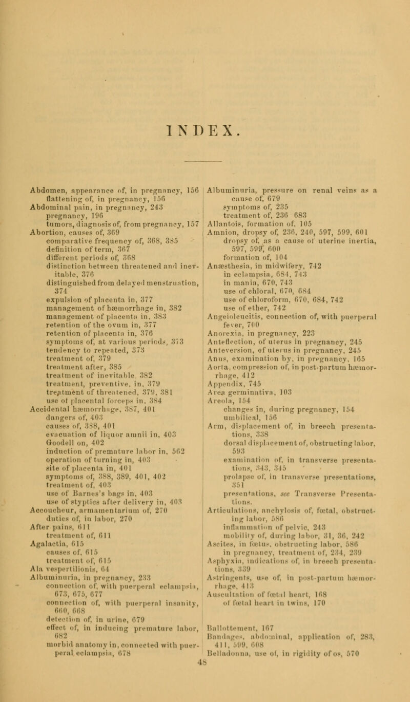 INDEX Abdomen, nppenrance of, in pregnancy, 150 flattening of, in pregnancy, 156 Abdominal pain, in pregnancy, 243 pregnancy, 190 tumors, diagnosis of, from pregnancy, 157 Abortion, causes of, 309 comparative frequency of, 308, 385 definition ofterm, 307 different periods of, 308 distinction between threatened and inev- itable, 370 distinguished from delayed menstruation, 374 expulsion of placenta in, 377 management of hemorrhage in, 382 management of placenta in. 383 retention of the ovum in, 377 retention of placenta in, 370 symptoms of, at various periods, 373 tendency to repented, 373 treatment of, 37(.» treatment after, 385 treatment of inevitable 382 treatment, preventive, in. 370 treatment of threatened, 37! use of placental forceps in. 384 Accidental hsemoi ,. 401 dangers of, 403 can . -101 ei ncual ion of liquor amnii in, 403 Goodell on, 402 induction of premature labor in, 562 operation of turning in, 403 site of placenta in, 401 Bymptoma of, 388, 389, 401, 402 treatment of, 403 use of Barnes's bags in, 403 use of styptics after delivery in, 403 Accoucheur, armamentarium of, 270 duties of, in labor, 270 After pains, 0 11 treat menl of, 611 Agabu-t ia, 6 I > oauies < i. 61 ■> treatment of, fl 15 Ala vespei t ilionis, 6 l Albuminuria, in pregnano]. connect ion of, with pnei | ei al eclampsia, ii7:;, 675, 677 connection of, with puerperal insanity, 660, 668 dete Stion <>f. in urine. 678 effeot of, In induoing premature labor, 682 morbid anatomy in,oonnected with puer- peral eolampsin Albuminuria, pressure on renal veins as a cause of, 079 symptoms of, 235 treatment of, 230 083 Allantois, formation of. 105 Amnion, dropsy of, 230, 240, 597, 599. 001 dropsy of, as a cause ol uterine inertia, 597, 599; 000 formation of, 104 Anaesthesia, in midwifery. 742 in eclampsia, 0^4, 74 3 in mania, 070, 7 13 use of chloral. 070, 684 use of chloroform. 670, 684, 742 use of ether, 742 Angeioleucitis, connection of, with puerperal fever, 700 Anorexia, in pregnancy, 223 Anteflexion, of uterus in pregnancy, 245 Anteversion, of uterus in pregnancy, 24> Anus, examination by, in pregnancy, 105 Aorta, compression of, in postpartum haemor- rhage, 412 Appendix, 745 \ ren germinativa, 103 Areola, I. I changes in, during pregnancy. 154 umbilical, 150 Arm, displacement of, in breech presenta- tions dorsal displacement of, obstructing 503 examination of. in transverse premuta- tions, 343, 345 prolapse of, in transverse presentations, 351 presentations, so Transverse Presenta- tions. Articulations, anchylosis of, foetal, obstruct- ing labor. 586 inflammation of pelvio, 2 13 mobility Of, during la bur, 3 1, 36, 242 . in foetus, obstructing laboi in pregnanoy, treatment ot Asphyxia, indications of, in breech presents tioni A»trin of, In post partum bsamor- • 11:; Auscultation of fosl il heart, u1 festal heart in twins, 170 Ballottement, l'*>7 Bandages, abdo oinal, application of, 4 11, 599, b»is Belladonna, use of, in 1 48