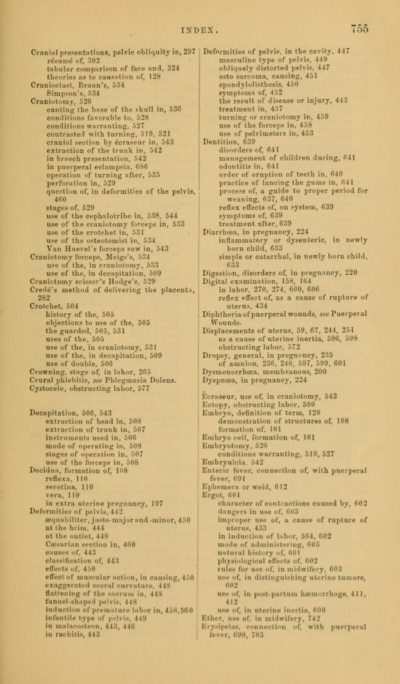 Cranial presentations, pelvic obliquity in, 297 resume of, .302 tabular comparison of face and, 324 theories as to causation of, 128 Cranioelast, Braun's, 534 Simpson's, 534 Craniotomy, 526 canting the base of the skull in, 530 conditions favorable to, 528 conditions warranting, 527 contrasted with turning, 510, 521 cranial section by ecraseur in, 543 extraction of the trunk in, 542 in breech presentation, 542 in puerperal eclampsia. 686 operation of turning after, 535 perforation in, 529 question of, in deformities of the pelvis, 4fi0 stages of, 529 use of the cephalotribe in, 538, 544 use of the craniotomy forceps in, 533 use of the crotchet in, 531 use of the osteotomist in, 534 Van Huevel's forceps saw in, 543 Craniotomy forceps, Meigs's, 534 use of the, in craniotomy, 533 use of the, in decapitation, 509 Craniotomy scissor's Hodge's, 529 Credo's method of delivering the placenta, 282 Crotchet, 504 history of the, 505 objections to use of the, 505 the guarded, 505, 531 uses of the, 505 use of the, in craniotomy, 531 use of the, in decapitation, 509 use of double, .r,o.; Crowning, stage of, in labor, 205 Crural phlebitis, see Phlegmasia Dolens. Cystocele, obstructing labor, 577 Decapitation, 506, 543 extraction of head in, 508 extraction of trunk in, 507 instruments used in, 506 mode of operating in, 508 stages of operation in, 507 ii-.- of I be forceps in, 508 Deoidun, formation of, U>8 reflexa. 1 10 serotina, 110 vera, 1 10 in extra aterine pregnancy, 197 Deformil ies <>t' pelvis, -l l- sequobiliter, justo-major and -minor, 450 at the brim, 4 l1 Hi the outlet, 4 is Caesarian section in, 460 c hi-.- of, 11.; classification of, 113 effects of, i 0 effeol of muscular notion, in oausing, 150 exaggerated moral ouri ature, 118 flattening of the snorum in, 148 funnel-shaped peli is, lis induction of premiiture labor in, I infantile type of p -u in, I i'.i in malacosteon, 113, 116 in rachitis, I13 Deformities of pelvis, in the cavity, 447 masculine type of pelvis, 449 obliquely distorted pelvis, 447 osto sarcoma, causing, 451 spondylolisthesis, 450 symptoms of, 4.~>2 the result of disease or injury, 443 treatment in, 457 turning or craniotomy in, 459 use of the forceps in, 458 use of pelvimeters in, 453 Dentition, 639 disorders of, 041 management of children during, 041 odontitis in, 641 order of eruption of teeth in, 040 practice of lancing the gums in, 641 process of, a guide to proper period for weaning, 637, 640 reflex effects of, on system, 639 symptoms of, 639 treatment after, 639 Diarrhoea, in pregnancy, 224 inflammatory or dysenteric, in newly born child, 633 simple or catarrhal, in newly born child, 633 Digestion, disorders of, in pregnancy, 220 Digital examination, 158, 164 in labor, 270, 274, 600, 606 reflex effect of, as a cause of rupture of uterus, 434 Diphtheria of puerperal wounds, see Puerperal Wounds. Displacements of uterus, 59, 67, 244, 251 as a cause of uterine inertia, 596, 598 obstructing labor, 572 Dropsy, general, in pregnancv, 235 of amnion, 236, 240, 597, 599, 601 Dysmenorrhoea. membranous, 200 Dyspnoea, in pregnancy, 224 Kcraseur, use of, in craniotomy, 543 Eotopy, obstructing labor, 590 Embryo, definition of term, 120 demonstration of structures of, 108 formation of, 101 Embryo cell, formation of, 101 Embryotomy, 526 conditions warranting, 519, 527 Embryulcia, .r>42 Enteric fever, connection of, with puerperal fever, 691 Ephemera or weid, 612 Ergot, 601 character of contractions caused by, 602 dangers in use of, 603 improper use of, ;i oause of rupture of uterus, 433 in induction of labor, 564, 602 mode of administering, natural history of, 60 l physiological effeots ol rule- for use of, ill midwifery. I use of, in distinguishing uterine tumors, 602 use of, in postpartum hemorrhage, ill. 112 use of, in uterine inertia, 600 Milicr, use of, in midwifery, 742 Erysipelas, connection of, with puerperal fever, 690, 703
