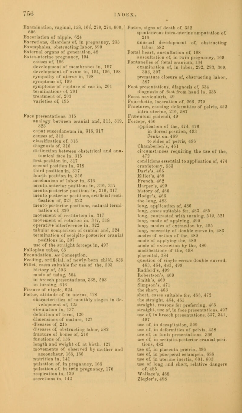 7)»» Examination, vaginal, 158, 16 f. 270, 274, 600, hoi; Excoriation of nipple, 024 Excretions, disorders of, in pregnancy, 2.';:) Exomphalos, obstructing labor, 590 External organs of generate Extra-uterine pregnancy, 194 causes of, 196 development of membranes in, 107 development of ovum in, 194, 196, 19S sympathy <>f uterus in, 198 symptoms of, I'.'1.' symptoms of rupture of sue in, 20 1 terminations of, 201 treatment of, 203 varieties of, 195 Face presentations, 315 analogy between cranial and, 315, 319, 323 caput succedaneum in, 316, 317 causes of, 315 classification of. 316 diagnosis of. 316 distinction between obstetrical and ana- tomical face in. 315 first position in, 317 second position in. 318 third position in, 317 fourth position in. 316 mechanism of labor in, 316 mento-anterior positions in, 316. 317 mento-posterior positions in, 316, 317 mento-posterior positions, artificial recti- fication of, 321, 322 mento-posterior positions, natural termi- nation of, 320 movement of restitution in. 317 movement of rotation in, 317, 318 operative interference in, 322 tabular comparison of cranial and, 321 termination of occipito-posterior cranial positions in, 307 use of the straight forceps in, 497 Fallopian tubes, 65 Fecundation, see Conception. Feeding, artificial, of newly-born child. 635 Fillet, cases suitable for use of the, 503 history of, 503 mode of using. 504 in breech presentations. 33S, 503 in turning, 0 16 Fissure of nipple. 024 Foetus, attitude of, in uterus, 12S characteristics of monthly stages in de- velopment of, 125 circulation in, 137 definition of term, 120 dimensions of mature, 127 • diseases of, 215 diseases of. obstructing labor, 582 fracture of bones of, 216 functions of, 136 length and weight of. at birth. 127 movements of. observed by mother and accoucheur. 105, 166 nutrition in, 141 pulsation of, in pregnancy, 168 pulsation of, in twin pregnancy, 170 re-piration in, 139 secretions in, 142 signs of death of, 352 spontaneous intra-uterine amputation of, 216 unusual development of, obstructing labor Foetal heart, auscultation of, 168 auscultation of, in twin pregnancy, 169 Fontanelles of foetal cranium, I'M examination of, in labor, 292, 29: 303, premature closure of, obstructing labor, 5S7 Foot presentations, diagnosis of. diagnosis of foot from hand in, 335 Fossa navicular-!.*. 49 Fourehette, Laceration of, 266 Fracture*, causing deformities of pelvis, 452 intra-uterine, 216, 5S7 Frenulum pudendi, 49 Forceps, 460 application of the. 474. 170 in dorsal position, 493 Jenks on,489 to sides of pelvis, 486 Chamberlen's, 401 circumstances requiring the use of the, ■172 conditions essential to application of, 474 craniotomy, 533 Davis's. 4 0i'. Elliot's, 469 French, 462 Harper's, 409 history of, 460 Hodge's, 466 the long, 483 long, application of. 486 long, cases suitable for, 4x-> -i s■. long, contrasted with turning. 519, 52! long, mode of applying, I long, m-ides of extraction by, 495 long, necessity of double curve i modes uf action of the. 480 mode of applying the. 480 mode of extraction by the, 480 modifications of the. placental, 384 question of single versus double curved, 463. 464, 483, 499 Radford's. 499 Robertson's, 409 Smith's, 400 Simpson's. 471 the short. short, eases suitable for, 46 the straight. 4 14, 405 straight, reasons for preferring, straight, use of, in face presentations, 407 ;'. in breech presentations, 337, 341, 4'.'7 use of, in decapitation, 509 use of, in deformities of pelvis, 458 use of, in funis presentations, 366 use of, in occipito-posterior cranial posi- tions. 482 use of. in placenta pra?via, 396 use of, in puerperal eclampsia, use of, in uterine inertia, 001. I use of long and short, relative dangers of, I Wallace's, 468 Ziegler's, 498