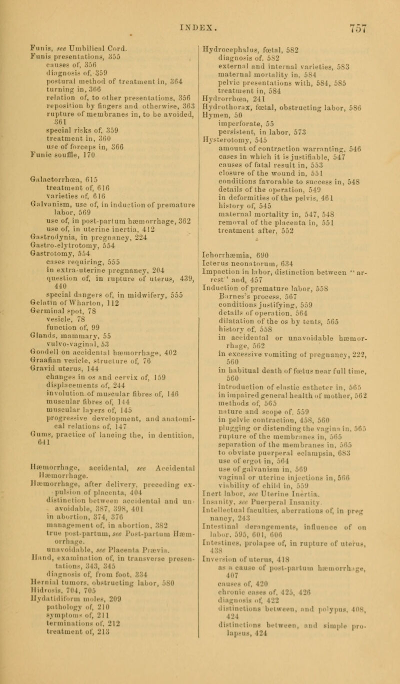 IN L> E X . ;:>; Funis, see Umbilical Cord. Funis presentation - causes of, 356 diagnosis of, 359 postural method of treatment in, 364 tnrning in, 366 relation of, to other presentations, 356 sition by fingers and otherwise, 363 ru].tare of membranes in, to be avoided, 361 special ri.-ks of. 359 treatment in, 360 use of forceps in, 366 Funic souffle, 1 To Galactorrhoea, 615 treatment of, 1516 varieties of 6 16 Galvanism, use of, in induction of premature labor, 569 use of, in post-partum haemorrhage, 362 use of, in uterine inertia, 4!2 Gastrodynia, in pregnancy, '224: Gastro-elytrotomy, 554 Gastrotomy, 554 cases requiring, 555 in extra-uterine pregnancy, 204 question of, in rupture of uterus, 439, 440 ial dingers of, in midwifery, 555 Gelatin of Wharton, 112 Germinal spo vesicl function of, 99 Glands, mammary vulvo- vagina I, 53 GoodeN on accidental haemorrhage, 402 Graafian vesicle, structure of, 76 Gravid uterus N 1 changes in os and cervix of, 159 displacements of, 244 involution of muscular fibre.- of, 146 muscular fibres of, 144 muscular layers of, 145 progressive development, and anatomi- cal relation- of, 147 Gums, practice of lancing the, in dentition, 641 Haemorrhage, accidental, $* Accidental llainon hage. Haemorrhage, after delivery, preceding ex- pulsion of placenta, 404 distinction between accidental and un- avoidable , 101 in abortion, 374, 376 management of, in abort i1 true post-partum, set Post-paiturn Bam- orrh i in n vo\ i ible, i Placenta PraBi ia. Hand, examination of, in transverse presen- tations, 343, diagnosis of, from foot, 33 I Hernial tumors, obstructing laboi Hidrosis, 7' I Uydatidiform moles, 209 pathology of, 210 symptom* of, 21 I terminations of, 212 11 eat me nt ol, 2 13 Hydrocephalus, foetal, 582 diagnosis of, 5S2 external and internal varieties, 5S3 maternal mortality it pelvic presentations with, 584, 585 treatment in, 584 Hydrorrhoea, 241 Hydrothorax, foetal, obstructing labor, 5S6 Hymen, 50 imperforate, 55 persistent, in labor, 573 Hysterotomy, 545 amount of contraction warranting, 546 cases in which it is justifiable, 547 causes of fatal result in, I closure of the wound in, 551 conditions favorable to success in, 548 details of the operation, 549 in deformities of the pelvis, 46 1 history of, 545 maternal mortality in, 547. removal of the placenta in, 551 treatment after, 552 Ichorrhaemia, 690 Icterus neonatorum, 634 Impaction in labor, distinction between  ar- rest  and, 457 Induction of premature labor, 55S Barnes's process. 567 conditions justifying, 559 details of operation, 564 dilatation of the os by tents, 565 history of, 558 in accidental or unavoidable haemor- rhage in excessive vomiting of pregnancy, 222, 560 in habitual death of fuetusnear full time, 560 introduction of elastic catheter in, 565 in impaired general health of moth methods of, nature and scope of in pelvic contraction, 458, 560 plugging or distending the vagi mi in, ')(>■> rupture of the membranes in, 565 separation of the membranes in, 565 to obviate puerperal eclampsia, use of ergot in, use of galvanism in. vaginal or uterine injections in, 566 viability of ohild in, I nerl labor, tee Uterine Inertia. Insanity. * i Puerperal Insanity Intellectual faculties, alienations of, in preg natic . Intestinal derangements, influenoe of on labor. 595, 601, Intestines, prolapse of, in rupture of uterus, In\ ersion of uterus, I is as ' oauie of post-partum haemorrhage, causes of, 420 chronic OS diagnosis of, 422 distinctions between, and | 12 l distinction! and simple pro. lapsus, i-'l