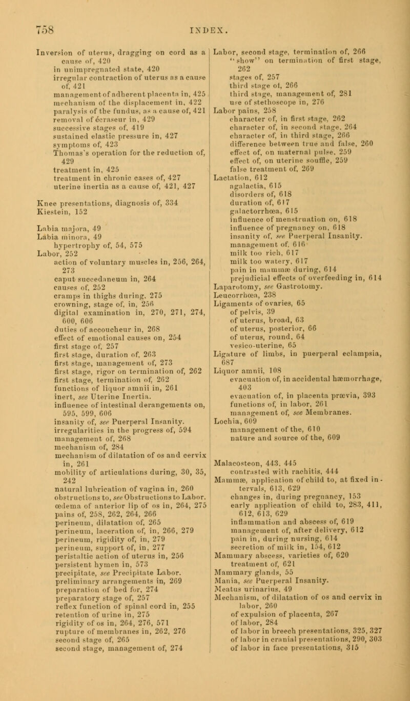Inversion of uterus, drugging on cord as a cause of, 420 in unimpregnated state, 420 irregular contraction oi' uterus as a cause of, 121 management of adherent placenta in, 425 mechanism of the displacement in, 422 paralysis of the fundus, as a cause of, 421 removal ofecrasenr in, 429 successive stages of. 419 sustained elastic pressure in, 427 symptoms of, 42.'5 Thomas's operation for the reduction of, 429 treatment in, 425 treatment in chronic cases of, 427 uterine inertia as a cause of, 421, 427 Knee presentations, diagnosis of, 334 Kiestein, 152 Labia major a, 49 Labia minora, 49 hypertrophy of, 54, 575 Labor, 252 action of voluntary muscles in, 256, 264, 273 caput succednneum in, 264 causes of, 252 cramps in thighs during. 275 crowning, stage of, in, 256 digital examination in, 270, 271, 274, 000, 606 duties of accoucheur in, 268 effect of emotional causes on, 254 first stage of, 257 first stage, duration of, 263 first stage, management of, 273 first stage, rigor on termination of, 262 first stage, termination of, 262 functions of liquor amnii in, 261 inert, see Uterine Inertia. influence of intestinal derangements on, 595, 599, 606 insanity of, see Puerperal Insanity, irregularities in the progress of, 594 management of, 268 mechanism of, 284 mechanism of dilatation of os and cervix in, 201 mobility of articulations during, 30, 35, 242 natural lubrication of vagina in, 260 obstructions to, see Obstructions to Labor. oedema of anterior lip of os in, 264, 275 pains of, 258, 262, 264, 266 perineum, dilatation of, 265 perineum, laceration of, in, 266, 279 perineum, rigidity of, in, 279 perineum, support of, in, 277 peristaltic action of uterus in, 256 persistent hymen in, 573 precipitate, see Precipitate Labor, preliminary arrangements in, 269 preparation of bed for, 274 preparatory stage of, 257 reflex function of spinal cord in, 255 retention of urine in, 275 rigidity of os in, 264, 276, 571 rapture of membranes in, 262, 276 second stage of, 265 second stage, management of, 274 Labor, second stage, termination of, 266 '•show on termination of first stage. 262 stages of, 257 third stage ol, 266 third stage, management of, 281 use of stethoscope in, 276 Labor pains, 258 character of, in first stage, 262 character of, in second Ptage, 264 character of, in third stage, 266 difference between true and false, 260 effect of, on maternal pulse. 259 effect of, on uterine souffle, 259 false treatment of, 269 Lactation, 612 agalactia, 615 disorders of, 618 duration of, 617 galactorrhea, 6 15 influence of menstruation on, 618 influence of pregnancy on, 618 insanity of, see Puerperal Insanity. management of. 616 milk too rich, 617 milk too watery. 6 I 7 pain in mammae during, 614 prejudicial effects of overfeeding in, 614 Laparotomy, see Gastrotomy. Leucorrhoea, 238 Ligaments of ovaries, 65 of pelvis, 39 of uterus, broad, 63 of uterus, posterior, 66 of uterus, round, 64 vesico-uterine, 65 Ligature of limbs, in puerperal eclampsia, 687 Liquor amnii, 108 evacuation of, in accidental haemorrhage, 403 evacuation of, in placenta proovia, 393 functions of, in labor, 261 management of, see Membranes. Lochia, 609 management of the, 610 nature and source of the, 609 Malacosteon, 443. 445 contrasted with rachitis, 444 Mammae, application of child to, at fixed in- tervals, 613, 629 changes in. during pregnancy, 153 early application of child to, 283, 411, 612, 613, 629 inflammation and abscess of, 619 management of, after delivery, 612 pain in, during nursing, 614 secretion of milk in, 154, 612 Mammary abscess, varieties of, 620 treatment of, 621 Mammary glands, 55 Mania, see Puerperal Insanity. Meatus urinarius. 49 Mechanism, of dilatation of os and cervix in labor, 260 of expulsion of placenta, 267 of labor, 284 of labor in breech presentations, 325, 327 of labor in cranial presentations, 290, 303 of labor in face presentations. 315