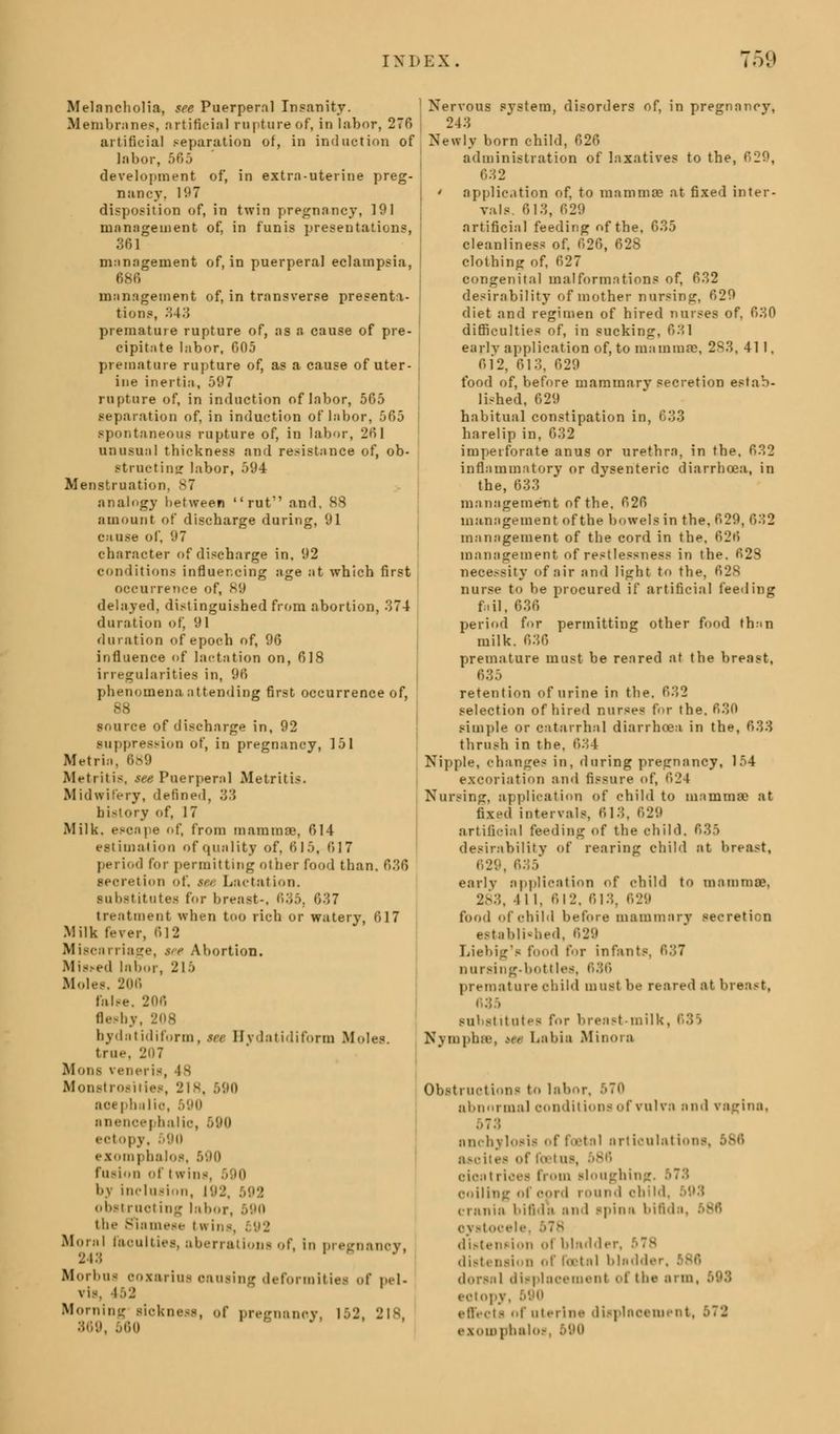 Melancholia, see Puerperal Insanity. Membranes, artificial rapture of, in labor, 276 artificial separation of, in induction of labor, 565 development of, in extra-uterine preg- nancy, 197 disposition of, in twin pregnancy, 191 management of, in funis presentations, 361 management of, in puerperal eclampsia, 686 management of, in transverse presenta- tions, 343 premature rupture of, as 8 cause of pre- cipitate labor, 605 premature rupture of, as a cause of uter- ine inertia, 597 rupture of, in induction of labor, 565 separation of, in induction of labor, 565 spontaneous rupture of, in labor, 261 unusual thickness and resistance of, ob- structing labor, 594 Menstruation, 87 analogy between ruf and, 88 amount of discharge during, 91 cause of, 97 character of discharge in, 92 conditions influencing age at which first occurrence of, 89 delayed, distinguished from abortion, 374 duration of, 91 duration of epoch of, 96 influence of lactation on, 618 irregularities in, 96 phenomena attending first occurrence of, 88 source of discharge in, 92 suppression of, in pregnancy, 151 Metria, 689 Metritis, see Puerperal Metritis. Midwifery, defined, 33 history of, 17 Milk, escape of, from mammae, 614 estimation of quality of, 615, 617 period for permitting other food than. 636 secretion of, see Lactation. substitutes for breast-. 635, 637 treatment when too rich or watery, 617 Milk fever, 612 Miscarriage, see Abortion. Misted labor, 215 Moles. 206 raise, 206 fleshy, 208 bydatidiform, see Hydatidiform M true, I'll? Mons veneris, 48 Monstrosities, 'Jis, .v.u> aoepbalio, 500 snence) nalio, 590 ectopy, 590 exomphalos, 590 fusion of twins, ■ 10 by inclusion, 192, 592 obstructing labor, 590 the Siamese twins, Moral faculties, aberrations of, in DreflrnanoY. 243 ' Morbus oozarius oausing deformities of pel- vis, L52 Morning sioknesa, of pregnancy, 152, 218 869, 560 Nervous system, disorders of, in pregnancy, 243 Newly born child, 626 administration of laxatives to the, 629, 632 ' application of, to mammas at fixed inter- vals. 613, 629 artificial feeding nf the, 635 cleanliness of. 626, 628 clothing of, 627 congenital malformations of, 632 desirability of mother nursing, 629 diet and regimen of hired nurses of. r»M0 difficulties: of, in sucking, 631 early application of, to mammae, 2S3, 411, 612, 613, 629 food of, before mammary secretion estab- lished, 629 habitual constipation in, 633 harelip in, 632 imperforate anus or urethra, in the, 632 inflammatory or dysenteric diarrhoea, in the, 633 management of the. 626 management of the bowels in the, 629, 6M2 management of the cord in the, 626 management of restlessness in the. 628 necessity of air and light to the, 628 nurse to be procured if artificial feeding fail, 636 period for permitting other food than milk. 636 premature must be reared at the breast, 635 retention of urine in the. 632 selection of hired nurses for the. 630 simple or catarrhal diarrhoea in the, 633 thrush in the, 634 Nipple, changes in, during pregnancy, 154 excoriation and fissure of, 624 Nursing, application of child to mammae at fixed intervals, 613, 629 artificial feeding of the child. 635 desirability of rearing child at breast, early application of child to mammae, :. 411, 612. 613, 629 food <»f child before mammarv secretion established Liebig's food for infants, 637 nursing-bottles, 636 premature child must be reared at breast, 635 i itutes for breast-milk. Nymphs, ><> Labia Minora Obstructions to labor. a I m or ma 1 conditions of vulva ami vagina, 573 anchylosis of foetal articulation.-. ascites of foel as, oioal rices from sloughing Ooiling of cord round child crania bifida and spina bifida. c\ itooele, 578 distension ol bladder distention of total bladder, dorsal displacement of the arm, 593 ectopy, 590 effects of uterine displacement, exompbalo