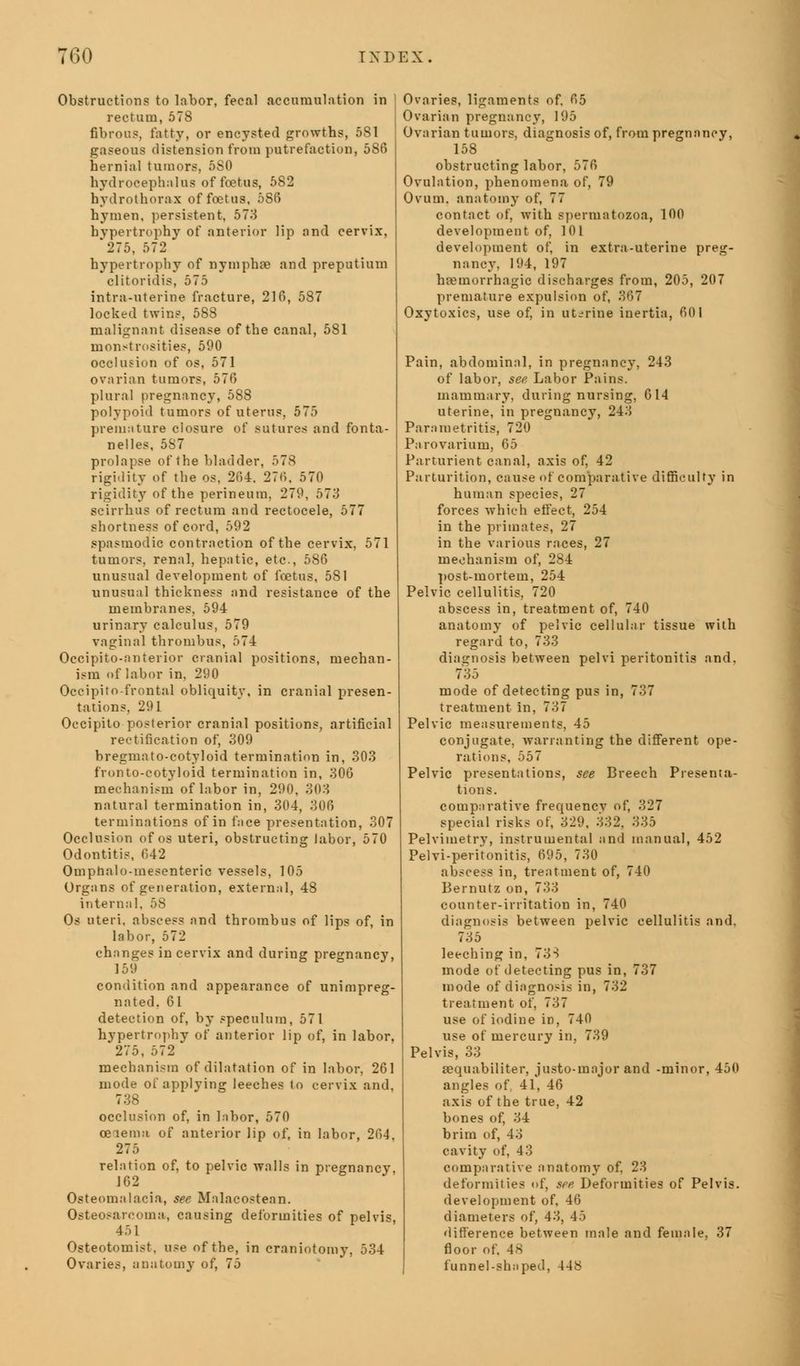 Obstructions to labor, fecal accumulation in rectum, 578 fibrous, fatty, or encysted growths, 581 gaseous distension from putrefaction, 586 hernial tumors, 5S0 hydrocephalus of foetus, 582 hydrothorax of foetus, 586 hymen, persistent, 573 hypertrophy of anterior lip and cervix, '275, 572 hypertrophy of nympha* and preputium clitoridis, 575 intra-uterine fracture, 216, 587 locked twins, 588 malignant disease of the canal, 581 monstrosities, 590 occlusion of os, 571 ovarian tumors, 576 plural pregnancy, 588 polypoid tumors of uterus, 575 premature closure of sutures and fonta- nels, 5S7 prolapse of the bladder, 578 rigidity of the os, 264. 276, 570 rigidity of the perineum, 279, 573 scirrhus of rectum and rectocele, 577 shortness of cord, 592 spasmodic contraction of the cervix, 571 tumors, renal, hepatic, etc., 586 unusual development of foetus, 581 unusual thickness and resistance of the membranes, 594 urinary calculus, 579 vaginal thrombus, 574 Occipitoanterior cranial positions, mechan- ism of labor in, 290 Occipitofrontal obliquity, in cranial presen- tations, 291 Occipito posterior cranial positions, artificial rectification of, 309 bregmato-cotyloid termination in, 303 fronto-eotyloid termination in, 306 mechanism of labor in, 290, 303 natural termination in, 304, 306 terminations of in face presentation, 307 Occlusion of os uteri, obstructing labor, 570 Odontitis, 042 Omphalo-inesenteric vessels, 105 Organs of generation, external, 48 internal, 58 Os uteri, abscess and thrombus of lips of, in labor, 572 changes in cervix and during pregnancy, 159 condition and appearance of unimpreg- nated, 61 detection of, by speculum, 571 hypertrophy of anterior lip of, in labor. 275, 572 mechanism of dilatation of in labor, 261 mode of applying leeches to cervix and. 738 occlusion of, in labor, 570 ceiema of anterior lip of, in labor, 264, 275 relation of, to pelvic walls in pregnancy, 162 Osteomalacia, see Malacostean. Osteosarcoma, causing deformities of pelvis, 451 Osteotomist, use of the, in craniotomy, 534 Ovaries, anatomy of, 75 Ovaries, ligaments of, 65 Ovarian pregnancy, 195 Ovarian tumors, diagnosis of, from pregnancy, 158 obstructing labor, 576 Ovulation, phenomena of, 79 Ovum, anatomy of, 77 contact of, with spermatozoa, 100 development of, 101 development of, in extra-uterine preg- nancy, 194, 197 haemorrhagic discharges from, 205, 207 premature expulsion of, 367 Oxytoxics, use of, in uterine inertia, 601 Pain, abdominal, in pregnancy, 243 of labor, see, Labor Pains. mammary, during nursing, 614 uterine, in pregnancy, 243 Parametritis, 720 Parovarium, 65 Parturient canal, axis of, 42 Parturition, cause of comparative difficulty in human species, 27 forces which effect, 254 in the primates, 27 in the various races, 27 mechanism of, 284 post-inorteui, 254 Pelvic cellulitis, 720 abscess in, treatment of, 740 anatomy of pelvic cellular tissue with regard to, 733 diagnosis between pelvi peritonitis and. 735 mode of detecting pus in, 737 treatment in, 737 Pelvic measurements, 45 conjugate, warranting the different ope- rations. 557 Pelvic presentations, see Breech Presenta- tions. comparative frequencv of, 327 special risks of, 329, 332, 335 Pelvimetry, instrumental and manual, 452 Pelvi-peritonitis, 695, 730 abscess in, treatment of, 740 Bernutz on, 733 counter-irritation in, 740 diagnosis between pelvic cellulitis and. 735 leeching in, 733 mode of detecting pus in, 737 mode of diagnosis in, 732 treatment of, 737 use of iodine in, 740 use of mercury in, 739 Pelvis, 33 sequabiliter, justo-major and -minor, 450 angles of. 41, 46 axis of the true, 42 bones of, 34 brim of, 43 cavity of, 43 comparative anatomy of, 23 deformities of, see Deformities of Pelvis. development of. 46 diameters of, 43, 43 difference between male and female, 37 floor of. 48 funnel-shaped, 448