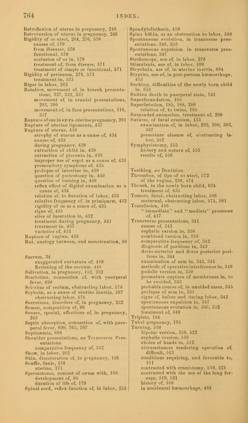 Retroflexion of uterus in pregnancy, 246 Retroversion of uterus in pregnancy, 246 Rigidity of 08 uteri, 264, 276, 570 causes of, 570 from diseases, 570 functional, 570 occlusion of os in, 570 treatment of, from disease, 571 treatment of simple or functional, 571 Rigidity of perineum, 279, 573 treatment in, 573 Rigor in labor, 202 Rotation, movement of, in breech presenta- tions, 327, 332, 333 movement of, in cranial presentations, 293, 300 movement of, in face presentations, .310, 317 Rupture of sac in ex ira- uterine pregnancy, 201 Rupture of uterine ligaments, 437 Rupture of uterus, 430 atrophy of uterus as a cause of, 434 causes of, 433 during pregnancy, 430 extraction of child in, 438 extraction of placenta, in, 439 improper use of ergot as a cause of, 433 premonitory symptoms of. 435 prolapse of intestine in, 439 question of gastrotomy in. 440 question of turning in, 440 reflex effect of digital examination as a cause of, 4 34 relation of, to duration of labor, 433 relative frequency of, in primiparse, 432 rigidity of os as a cause of, 435 signs of, 435 sites of laceration in, 432 treatment during pregnancy, 441 treatment in, 437 varieties of, 431 Rupture of vagina, 436 Rut, analogy between, and menstruation, 88 Sacrum, 34 exaggerated curvature of, 448 flattening of the sacrum. 44S Salivation, in pregnancy, 152, 232 Scarlatina, connection of. with puerperal fever, 690 Sci: rhus of rectum, obstructing libor, 578 SoybalsB, as a cause of uterine inertia, 597 obstructing labor, 578 Secretions, disorders of, in pregnancy, 232 Semen, composition of, 98 Senses, special, affections of. in pregnancv, 243 Septic absorption, connection of, with puer- peral fever, 690, 703, 707 Septicaemia, 690 Shoulder presentations, see Transverse Pres- entations. comparative frequency of, 312 Show, in labor, 262 Skin, discoloration of, in ptegnancy, 156 Souffle, funic, 170 uterine, 171 Spermatozoa, contact of ovum with, 100 development of, 98 duration of life of, 179 Spinal cord, reflex function of, in labor, 255 Spondylolisthesis, 450 Spina bifida, as an obstruction to labor, 586 Spontaneous evolution, in transverse pres- entations. 31C), 353 Spontaneous expulsion in transverse pres- entations, 3 17 Stethoscope, use of, in labor, 276 Stimulants, use of, in labor, 599 Strychnia, use of. in uterine inertia, 604 Styptics, use of, in post-partum hemorrhage, 413 Sucking, difficulties of the newly born child in. 631 Sudden death in puerperal state, 741 Superfecundation, 185 Superfoetation, 185, 188, 200 relation of, to twins, 185 Suspended animation, treatment of, 280 Sutures, of foetal cranium. 133 examination of, in labor, 292, 300, 303, 307 premature closure of, obstructing la- bor. 587 Symphysiotomy, 555 hi.-tory and nature of, 555 results of, 556 Teething, sr-e Dentition. Thrombus, of lips of os uteri, 572 of the vagina, 230, 574 Thrush, in the newly born child, 034 treatment of, 635 Tumors, foetal, obstructing labor, 586 maternal, obstructing labor, 575, 581 Transfusion, 416 immediate and mediate*' processes of, 417 Transverse presentations, 341 causes of, 342 cephalic version in, 350 combined version in, 350 comparative frequency of, 342 diagnosis of positions in, 343 dorso-anterior and dorso posterior posi- tions in, 344 examination of arm in, 343. 345 methods of operative interference in, 349 podalic version in, 350 premature rupture of membranes in, to be avoided, 313 probable course of, in unaided cases, 345 prolapse of arm in, 351 signs of, before and during labor, 342 spontaneous expulsion in, 3 17 spontaneous evolution in, 346, 352 treatment of, 349 Triplets, 194 Tubal pregnancy, 195 Turning, 510 bipolar version, 350, 522 cephalic version, 518 choice of hands in. 512 circumstances rendering operation of, difficult, 513 conditions requiring, and favorable to, 511 contrasted with craniotomy, 519, 521 contrasted with the use of the long for- ceps, 519, 521 history of, 510 in accidental haemorrhage, 403
