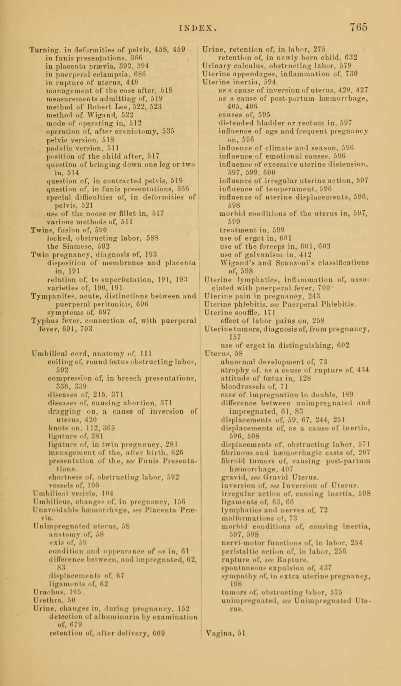 Turning, in deformities of pelvis, 458, 459 in funis presentations, 366 in plaoenin previa, 392, 394 in puerpenil eclampsia, 686 in rupture of uterus, 440 management of the case after, 518 measurements admitting of, 519 method of Robert Lee, 522, 523 method of Wigand, 522 mode of operating in, 512 operation of, after craniotomy, 535 pelvic version. 518 podnlie version, 5 1 I position of the child :ifter, 517 question of bringing down one leg or two in, 514 question of, in contrncted pelvis, 519 question of, in funis presentations, 366 special difficulties of, in deformities of pelvis, 521 use of the noose or fillet in, 517 various methods of, 51 1 Twins, fusion of, 590 locked, obstructing labor, 588 the Siamese, 592 Twin pregnancy, diagnosis of, 193 disposition of membranes and placenta in, 191 relation of, to superfcetation, 191, 193 varieties of, 190, 191 Tympanites, acute, distinctions between and puerperal peritonitis, 696 symptoms of, 697 Typhus fever, connection of, with puerperal 'fever, 691, 703 Umbilical cord, anatomy of, 111 coiling of, round foetus obstructing labor, 592 compression of, in breech presentations, 336, 339 diseases of, 215. 371 diseases of, causing abortion, 371 dragging on, a cause of inversion of uterus, iii<> knot- on, I 12, 365 ligature of, 281 ligature of, in twin pregnancy, 281 management of the, after birth, 626 presentation of the, *a Funis Presenta- tions, shortness of, obstructing labor, tela of, l <iii Umbilical reside, 10 I i mbilicus, changes of, in p 156 Unavoidable hsBmorrhnge, w< Placenta Prss via. I * 11 i 111 I'll/ nnted utei us, a natomy i nxis of, 59 condition and appearance of os in, til difference between, and impregnated, 62, displacements of, 67 ligaments of, 62 Urachui Urethra. 50 I rine, ohan in, during pregnanoy, 152 detection of albuminuria by examination of, 679 retention of, after delivery, 609 v*a Urine, retention of, in labor, 275 retention of, in newly born child, 632 Urinary calculus, obstructing labor, >7(.i Uterine appendages, inflammation of, 730 Uterine inertia, 594 as a cause of inversion of uterus, 420, 427 as a cause of post-partutn haemorrhage, 405, 406 causes of, 595 distended bladder or rectum in. 597 influence of age and frequent pregnancy on, 596 influence of climate and season, influence of emotional causes. 596 influence of excessive uterine distension, 597, 599, 600 influence of irregular uterine action, 597 influence of temperament, 596 influence of uterine displacements, 596, 598 morbid conditions of the uterus in, 5(J7, 599 treatment in, 599 use of ergot in, 601 use of the forceps in, 601, 603 use of galvanism in, 412 Wigand's and Scanzoni's classifications of, 598 Uterine lymphatics, inflammation of, asso- ciated with puerperal lever. 700 Uterine pain in pregnancy, 243 Uterine phlebitis, see Puerperal Phlebitis. Uterine souffle, 171 effect of labor pains on, 258 Uterine tumors, diagnosis of, from pregnancy, 157 use of ergot in distinguishing, 602 Uterus, 58 abnormal development of, 7.. atrophy of. as a cause of rupture of. 4:>4 attitude of foetus in, 128 bloodvessels of, 7 I of impregnation in double. 189 difference between unimpregnated and impregnated, 6 1, 83 displacements of, 59, 67, 24 !. 251 displacements of. as a CUUSe of inertia, 596, displacements of, obstructing labor, 57 1 fibrinous and bsBraorrhagio casts of, 207 fibroid tumors ot, oausing post-par turn basmorrbage, 407 gravid, u■> Gravid Uterus, inversion of, tee Inversion of Uterus. irregular action of, causing inertia, 598 ligaments of, 63, 66 lymphatics and nerves of, ~~ malformations of, 73 morbid conditions of, causing inertia, nervi motor functions of, in labor, 25 1 peristaltic action of, in labor, 2 rupture of, n Rupture. spontaneous expulsion of, 487 sympathy of, In extra uterine pregnanoy, 198 tumors of, obstructing labor unimpregnated, set Unimpregnated Ute- rus. ..I