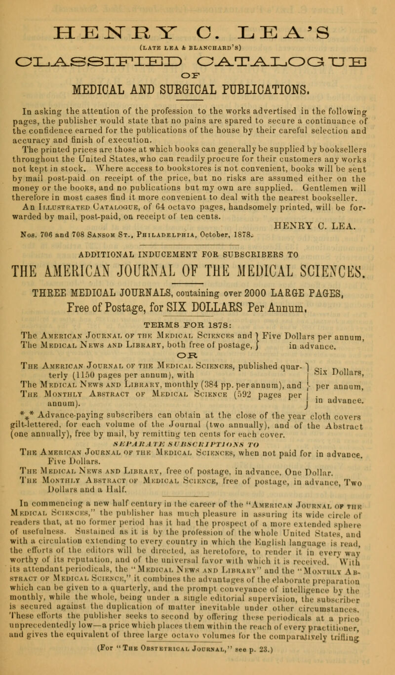 (LATE LEA & BLANCHARD's) OILj^SSIIF'IIEID catalogue OS MEDICAL AND SUEGICAL PUBLICATIONS. In asking the attention of the profession to the works advertised in the following pages, the publisher would state that no pains are spared to secure a continuance of the confidence earned for the publications of the house by their careful selectiou and accuracy and finish of execution. The printed prices are those at which books can generally be supplied by booksellers throughout the United States, who can readily procure for their customers any works not kept in stock. Where access to bookstores is not convenient, books will be sent by mail post-paid on receipt of the price, but no risks are assumed either on the money or the books, and no publications but ray own are supplied. Gentlemen will therefore in most cases find it more convenient to deal with the nearest bookseller. An Illustrated Catalogue, of 64 octavo pages, handsomely printed, will be for- warded by mail, post-paid, on receipt of ten cents. HENRY C. LEA. Nos. 706 and 708 Sansom St., Philadelphia, October, 1878. ADDITIONAL INDUCEMENT FOR SUBSCRIBERS TO THE AMERICAN JOURNAL OF THE MEDICAL SCIENCES. THEEE MEDICAL JOURNALS, containing over 2000 LARGE PAGES, Free of Postage, for SIX DOLLARS Per Annum. TERMS FOR 1878: The American Journal of the Medical Sciences and 1 Five Dollars per annum, The Medical News and Library, both free of postage, j in advance. OR The American Journal of the Medical Sciences, published quar- \.~. n terly (llnO pages per annum), with | felx Dollars, The Medical News and Library, monthly (384 pp. per annum), and ]- per annum, The Monthly Abstract of Medical Science [592 pa^es per I . annum). j in advance. %* Advance-paying subscribers can obtain at the close of the year cloth covers gilt-lettered, for each volume of the Journal (two annually), and of the Abstract (one annually), free by mail, by remitting ten cents for each cover. SEPARATE SUBSCRIPTIONS TO The American Journal of the Medical Sciences* when not paid for in advance. Five Dollars. The Medical News and Library, free of postage, in advance. One Dollar. The Monthly Abstract of Mkdioal Science, free of postage, in advance Two Dollars and a Half. In commencing a new half century in the career of the AMERICAN .Joi'rxal of the MEDICAL Scikncks. the publisher has much pleasure in assuring its wide circle of readers that, at DO former period has it had the prospect of a more extended spheie of usefulness. Sustained as it is by the profession of the whole United States, and with a circulation extending to every country m which the English language is read the efforts of the editors will be directed, as heretofore, to render it in every way worthy of its reputation, and of the Universal favor with which it is received. With its attendant periodicals, the Medical Nbwh am. Library and the Monthli Ah- btract ok Medical Science, it combines the advantages of the elaborate preparation which can he given to a quarterly, and the prompt conveyance of intelligence by the monthly, while the whole, being under a Bingle editorial'supervision, the sul.s,-Yil.or- is secured againsl tin; duplication of matter inevitable under other circumstances. These efforts the publisher seeks to second by offering these periodicals at a price unprecedented ly low—a price which places tl em within the react of every pra< titioner, and gives the equivalent of three large octavo volumes for the comparatively trifling (For Thk Obstkikical JOURNAL, Ma p. 28.)