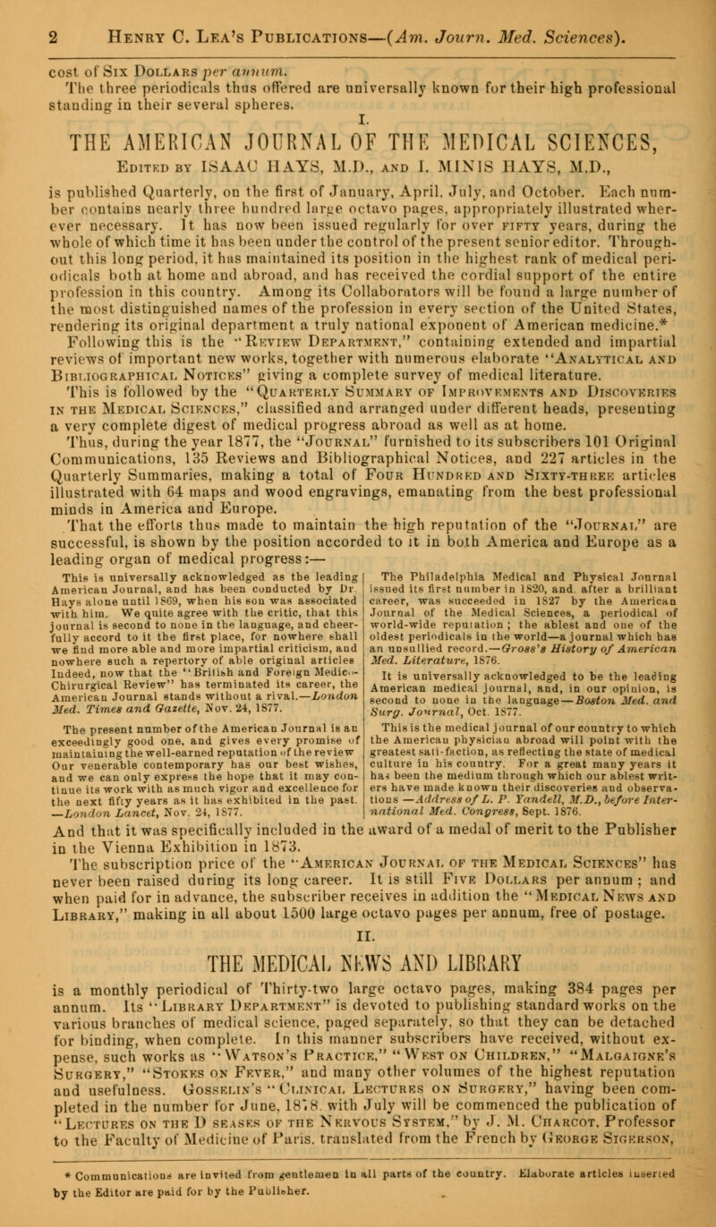 cost of Six Dollars per annum. The three periodicals thus offered are universally known for their high professional standing in their several spheres. THE AMERICAN JOURNAL OF THE MEDICAL SCIENCES, Editkdby ISAAC HAYS, M.D., and I. MINIS HAYS, M.D., is published Quarterly, on the first of January, April. July, and October. Each num- ber contains nearly three hundred large octavo pages, appropriately illustrated wher- ever necessary. It has now been issued regularly for over fifty years, during the whole of which time it has been under 1 he control of the present senior editor. Through- out this long period, it has maintained its position in the highest rank of medical peri- odicals both at home and abroad, and has received the cordial support of the entire profession in this country. Among its Collaborators will be found a large number of the most distinguished names of the profession in every section of the United States, rendering its original department a truly national exponent of American medicine.* Following this is the Review Department, containing extended and impartial reviews of important new works, together with numerous elaborate Analytical and Bibliographical Notices giving a complete survey of medical literature. This is followed by the Quarterly Summary of Improvements and Discoveries in the Medical Sciences, classified and arranged under different heads, presenting a very complete digest of medical progress abroad as well as at home. Thus, during the year 1877, the Journal furnished to its subscribers 101 Original Communications, 135 Reviews and Bibliographical Notices, and 227 articles in the Quarterly Summaries, making a total of Four Hundred and Sixty-three articles illustrated with 64 maps and wood engravings, emanating from the best professional minds in America and Europe. That the efforts thus made to maintain the high reputation of the Journal are successful, is shown by the position accorded to it in both America and Europe as a leading organ of medical progress:— The Philadelphia Medical and Physical Journal issued its first number in 1820, and. after a brilliant career, was succeeded in 1S27 by the American Journal of the Medical Sciences, a periodical of world-wide reputation ; the ablest and one of the This is universally acknowledged as the leading American Journal, and has been conducted by Dr. Hays alone until 1869, when his son was associated with him. We quite agree with the critic, that this journal is second to none in the language, and cheer- fully accord to it the first place, for nowhere shall we find more able and more impartial criticism, and nowhere such a repertory of able original articles Indeed, now that the British and Foreign Medic.- Chirurgical Review has terminated its career, the American Journal stands without a rival.—London Med. Times and Gazette, Nov. 24, 1877. The present number of the American Journal is an exceedingly good one, and gives every promise of maintaining the well-earned reputation of the review Our venerable contemporary has our best wishes, and we can only express the hope that it may con- tinue its work with as much vigor and excellence for the next fifty years as it has exhibited in the past. —London Lancet, Nov. 24, 1S77. oldest periodicals in the world—a journal which has an unsullied record.—Gross's History of American Med. Literature, 1876. It is universally acknowledged to be the leading American medical journal, and, in our opinion, is second to none in the language — Boston Med. and Surg. Journal, Oct. 1877. This is the medical journal of our country to which the American physiciau abroad will point with the greatest satisfaction, as reflecting the state of medical culture in his country. For a great many years it has been the medium through which our ablest writ- ers have made known their discoveries and observa- tions —Address of L. P. Yandell, M.D., before Inter- national Med. Congress, Sept. 1876. And that it was specifically included in the award of a medal of merit to the Publisher in the Vienna Exhibition in 1873. The subscription price of the '-American Journal of the Medical Sciences has never been raised during its long career. It is still Five Dollars per annum ; and when paid for in advance, the subscriber receives in addition the Medical News and Library, making in all about 1500 large octavo pages per annum, free of postage. II. THE MEDICAL NEWS AND LIBRARY is a monthly periodical of Thirty-two large octavo pages, making 384 pages per annum. Its '-Library Department is devoted to publishing standard works on the various branches of medical science, paged separately, so that they can be detached for binding, when complete. In this manner subscribers have received, without ex- pense, such works as Watson's Practice, West on Children, Malgaigne's Surgery, Stokes on Fever. and many other volumes of the highest reputation and usefulness. Gosselin's Clinical Lectures on Surgery, having been com- pleted in the number for June, 1878. with July will be commenced the publication of Lectures on the D erases of the Nervous System. by J. M. Charcot, Professor to the Faculty of Medicine of Paris, translated from the French by George Sigkrson, * Communications are invited from gentlemen In all parts of the country. Elaborate articles inserted by the Editor are paid for by the Publisher.
