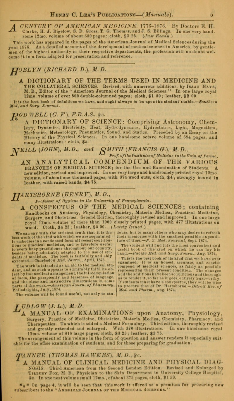 A CENTURY OF AMERICAN MEDICINE. 177G-1876. By Doctors B. H. -**- Clarke, H. J. Bigelow, S. D. Gross, T. G. Thoinns, and J. S. Billings. In one very hand- » some 12mo. volume of about 350 pages : cloth, $2 25. {Just Ready.) This work has appeared in the pages of the American Journal of Medical Sciences during the year 1876. As a detailed account of the development of medical science in America, by gentle men of the highest authority in their respective departments, the profession will no doubt wel- come it in a form adapted for preservation and reference. H OBLYN {RICHARD D.), M.D. R A DICTIONARY OF THE TERMS USED IN MEDICINE AND THE COLLATERAL SCIENCES. Revised, with numerous additions, by Isaac Hats, M.D., Editor of the American Journal of the Medical Sciences. In one large royal 12mo. volume of over 500 double-columned pages ; cloth, $1 50 ; leather, $2 00. It Is the best book of definitions we hare, and ongkt always to be nponthe »tndent'« table.—Southern M'.d. and Surg. Journal. OD WELL (G. F.), F.R.A.S.. frc. A DICTIONARY OF SCIENCE: Comprising Astronomy, Chem- istry, Dynamics, Electricity. Heat, Hydrodyn.-tmics, Hydrostatics, Light, Magnetism, Mechanics, Meteorology, Pneumatics, Sound, and Statics. Preceded by an Essay on the History of the Physical Sciences. In one handsome octavo volume of 694 pages, and many illustrations: cloth, $5. -XTEILL (JOHN), M.D., and &MITH [FRANCIS &.), M.D., -*- ' Prof, of the Institutes of Medicine in the Univ. of Pennn. AN ANALYTICAL COMPENDIUM OF THE VARIOUS BRANCHES OF MEDICAL SCIENCE; for the Use and Examination of Students. A new edition, revised and improved. In one very large and handsomely printed royal 12mo. volume, of about one thousand pages, with 374 wood cuts, cloth, $4 ; strongly bounc in leather, with raised bands, $4 75. H ARTSHORNE [HENRY), M.D., Professor of Hygiene in the University of Pennsylvania. A CONSPECTUS OF THE MEDICAL SCIENCES; containing Handbooks on Anatomy, Physiology, Chemistry, Materia Medica, Practical Medicine, Surgery, and Obstetrics. Second Edition, thoroughly revised and improved. In one large royal 12mo. volume of more than 1000 closely printed pages, with 477 illustrations on wood. Cloth, $4 25 ; leather, $5 00. {Lately Issued.) dents, but to many others who may desire to refresh their memories with the smallest possible expendi- ture of time.—N. Y. Med. Journal, Sept. 187 1. The student will find this the most convenient and useful hook of the kind on which he can lay his hand.—Pacific Med. and Surg. Joum., Aug. 1S74. This is the hest hook of its kind that we have ever exainiued. It is an honest, accurate, and eon else cornpend of medical sciences, as fairly a> possible representing their present condition. The changes and tin- additions have been Bo judicious and thorough as to render it,so far as it goes,entirely trustworthy. If students must hare a conspectus, they willhs wise to procure that of Dr Hartshorne.—Detroit Rev. of Med ami Pkurm., Aug. 1S74. We cau say with the strictest truth that it is the best work of the kind with which we are acquainted It embodies ina condensed form all recent contribu- tions to practical medicine, and is therefore useful to every busy practitioner throughout our country, besides'being admirably adapted to the use of stu- dents of medicine. The book is faithfully and ably executed.—Charleston Med. Joum., April, 1875. The work is intended as an aid to the medical stu- dent, and as such appears to admirably fulfil its ob- ject by itsexcelleut arrangement, thefullcompilatiou of facts, the perspicuity and terseness of language, and the clear and instructive Illustrations in some part* of the work.—American Joum. of Pharmacy, Philadelphia, July, 1874. The volume will be found useful, not only to stu- T UDLOW (J.L.), M.D. A MANUAL OF EXAMINATIONS upon Anatomy, Physiology, Surgery, Practice of Medicine, Obstetrics, Materia Medica, Chemistry, Pharmacy, and Therapeutics. To which is added a Medical Formulary. Third edition, thoroughly revitl i and greatly extended and enlarged. With 876 illustrations. In one handsome ro\al 12mo. volume of 81(> large pages, cloth, $3 25 j leather. $11 75. The arrangement of this volume in the form of question and answer renders it especially suit ab!e for the office examination of students, and for those preparing for graduation. T ANNER [THOMAS 11A WKES), M. /> A MANUAL OF CLINICAL MEDICINE AND PHYSICAL Diag- nosis Third American from the Second London Edition. Uevised and Enlarged by Tii.iM'itv Fox. M. D., Physician bo the Skin Department In University College Hospital, Ac. In one neat volume small l2mo.,ofabou1 8T5 pages, oloth, $1 B0, *#* On paged, it will be seen that this work i« >ffered al I premium for proouril subscribers to the Amkiuc.vn Journal ok thk Mkdical Scibncbb.