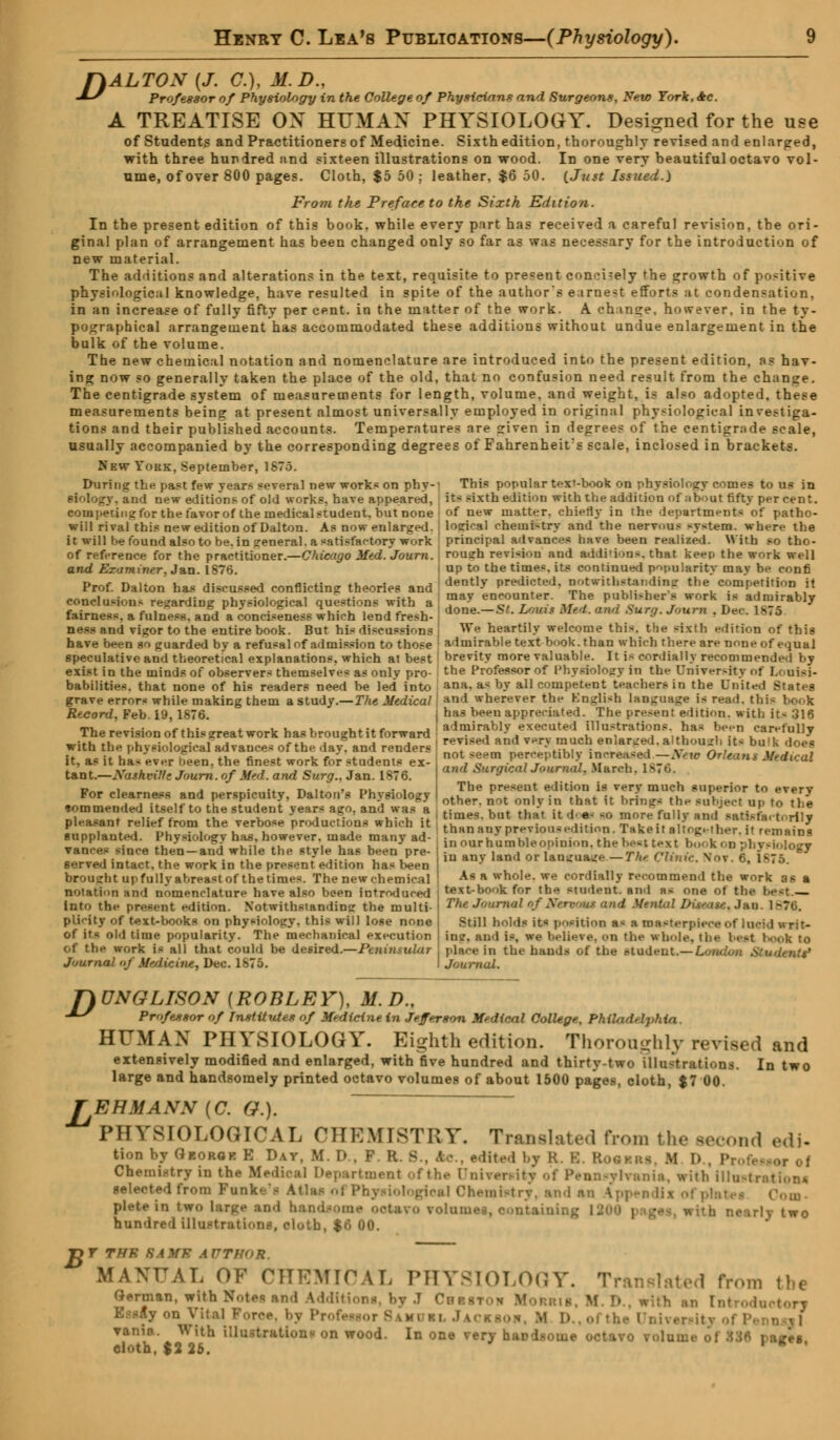 f)ALTON (J. C), M.D., -*~' Professor of Physiology in the College of Physicians and Surgeons, New York, Ac. A TREATISE ON HUMAN PHYSIOLOGY. Designed for the use of Students and Practitioners of Medicine. Sixth edition, thoroughly revised and enlarged, with three hundred and sixteen illustrations on wood. In one very beautiful octavo vol- ume, of over 800 pages. Cloth, $5 50; leather, $6 50. (Just Issued.) From the Preface to the Sixth Edition. In the present edition of this book, while every part has received a careful revision, the ori- ginal plan of arrangement has been changed only so far as was necessary for the introduction of new material. The additions and alteration? in the text, requisite to present concisely the growth of positive physiological knowledge, have resulted in spite of the author's earnest efforts at condensation, in an increase of fully fifty per cent, in the matter of the work. A change, however, in the ty- pographical arrangement has accommodated these additions without undue enlargement in the bulk of the volume. The new chemical notation and nomenclature are introduced into the present edition, as hav- ing now so generally taken the place of the old, that no confusion need result from the change. The centigrade system of measurements for length, volume, and weight, is also adopted, these measurements being at present almost universally employed in original physiological investiga- tions and their published accounts. Temperatures are sriven in degrees of the centigrade scale, usually accompanied by the corresponding degrees of Fahrenheit^ scale, inclosed in brackets. New York, September, 1S7.3. During the past few years several new works on phy-' This popular t<*x'-book on physiology comes to us in Biology, and new editions of old works, have appeared, its sixth edition with the addition of ;ibout fifty percent, competing for the favor of the medical student, but none i of new matter, chiefly in the departments of patho- will rival this new edition of Dalton. As now enlarged, j loeical chemistry and the nervous system, where the it will be found also to be. in general, a satisfactory work ' principal advances have been realized. With so tho- of reference for the practitioner.—Chicago Med.Journ. j rousrh revision and additions, that keep the work well and Examiner. J&n. 1876. I UP to tQe times, its continued popularity mav be confi Prof. Dalton has discussed conflicting theories and I dently Predi^d> ^hh;l^fn- the competition it conclusions regarding physiological questions with a 5» encounter, rhe publisher s work is admirably fairness, a fulness, and a conciseness which lend fresh- ) don«-S'- **« *** ~* *»• *™» • *>•* 18,5 ness and vigor to the entire book. But his discussions We heartily welcome thi«. the -ixth edition of this have been so guarded by a refusal of admission to those ! admirable text book, than which there are noneof equal speculative and theoretical explanations, which at best brevity more valuable. It ifl cordially recommended by exist in the minds of observers themselves as onlv pro- the Professor of Physiology in the Univer-ity of I.< uisi- babilities. that none of his readers need be led into ana. as by all competent teachers in the United States grave errors while making them a study.—The Medical \ and wherever the English language is read, this Record, Feb 19, 1876. has been appreciated. The present edition, with it< 316 The revision of this trreat work has brought it forward • ^^^L^^J^^^*^ Y-T ^n^7 with the physiological advances of the day* and renders T1**°*™Z ZL^ •^f?5?' a,£°** itfl bu'k ?°«! physiological advances of the day. and renders it, as it ha* ever heen, the finest work for students ex- tant.—Nashmlf; Journ.of Med. and Surg., Jan. 1876. For clearness and perspicuity, Dalton's Physiology not seem perceptibly increased—Xew Orleans Medical and Surgical Journal, .March, 1876. The present edition is very much superior to every other, not only in that it brings the subject up to the j , .. ,-. -i , j' j =* oioer. uoi dimv in mai \i limit's ine sunject up to the •ommended itself to he student years ago, and was a , tjmeg but that k ,,, e. mc^ fu„v ^ ^£xJ»J pleasant relief from the verbose productions which it tVl „„„,.„,„,. ;„„ . i;,:,., t \»;, i< ,i •. • J .„nni.„t<,i Dh^n^k.. *.„„'„„.. ,noA.. -..i thanan> preMon.edition. rHkeitaltoKeiher.it remains supplanted. Physiology hits, however, made many ad ranees since then —and while the style has been pre served intact, the work in the present edition has been brought up fully abreast of the times. The new chemical notation and nomenclature have also been introduced into the present edition. Notwithstanding the multi- plicity of text-books on physiology, this will lose none of it< old time popularity. The mechanical execution of the work is all that could be desired.—Peninsular Journal of Me/licine, Dec. 1875. inourhumbleopinion. the beet text book on physiology in any land or lam:uaire—77c Clinic. Nov. 6, I As a whole, we cordially recommend the work as a text-book for the Mndeat. and as one ot the he-t. The Journal oflfenKmt and Mental Disease, Jau. 1 B76. Still holds its position a* a masterpiece of loeM ■ sit- ins;, and is, we believe, on the whole, the beet book to place in the hands of the ntudeut.— London & Journal. f)UNGLISON (ROBLEV), M.D., •*S Professor of Institutes of Medicine in Jefferson Medical College, Philadelphia. HUMAN PHYSIOLOGY. Eighth edition. Thoroughly revised and extensively modified and enlarged, with five hundred and thirty-two illustrations. In two large and handsomely printed octavo volumes of about 1500 pages, cloth, $7 00. TEHMANN (C. G.). PHYSIOLOGICAL CHEMISTRY, Translated from the second edi. tion by Georok E Day, M. D., F. B - lite.l bj R. B. BooiBfl M D., P Chemistry in the Medical Department of the Dnirenii ylvania, with illustrations. selected from Funk .,1 Chemistry, and an tppendii ofplai plete in two large end hai olumes, containing I~ two hundred illustrations, cloth, $6 00. Ijr THE BAMS AUTHOR. MANUAL OF CHEMICAL PHYSIOLOGY. Translated from the German, with Notes and Additions, by J Cbiitoh M ■ ▼anio. With illustrations on wood. In one very handsome or- ljree oloth, $2 26. '