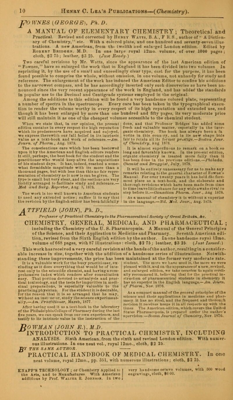 po WNES {GEORGE), Ph. D. A MANUAL OF ELEMENTARY CTIEMISTRY ; Theoretical and Practical. Revised and corrected by IIf.nry Watts, B.A., F R.S., author of •• A Diction- ary of Chemistry, etc. With a colored plate, and one hundred and seventy-seven illus trations. A new American, from thi twelfth and enla-geil Lundon edition. Edited by Robert Bridges. M.D. In one lar^e royal 12mo. volume, of over 1000 pages; cloth, $2 75 ; leather, $3 25. {Just Beady.) Two careful revisions by Mr. Watts, since the appearance of the last American edition of  Fownes, have so enlarged the work that in England it has been divided into two volumes In reprinting it, by the use of a stna'l and exceedingly clear type, cast for the purpose, it has been found possible to comprise the whole, without omission, in one volume, not unhandy for study and reference. The enlargement of the work has induced the American Editor to confine his auditions to the narrowest compass, and he has accordingly inserted only such discoveries as have been an- nounced since the very recent appearance of the work in England, and has added the standards in popular use to the Decimal and Centigrade systems employed in the original. Among the additions to this edition will be found a very handsome colored plate, representing a number of spectra in the spectroscope. Every care has been taken in the typographical execu- tion to render the volume worthy in every respect of its high reputation and extended use, and though it has been enlarged by more than one hundred and fifty pages, its very moderate price will still maintain it as one of the cheapest volumes accessible to the chemical student. done, and that Professor Bridges has added some fresh and valuable matter, especially in the inor- When we state that, in our opinion, the present edition sustains in every respect the high reputation which its predecessors have acquired and enjoyed, we express therewith our fall belief in its intrinsic value as a text-book and work of reference.—Am. Journ. of Pharm , Aug. 1878. The conscientious care which has been bestowed upon it by the American and English editors renders it still, perhaps, the best book for the student and the practitioner who would keep alive the acquisitions of his student days. It has, indeed, reached a some- what formidable magnitude with its more than a thousand pages, but with less than this no fair repre- sentation of chemistry as it now is can be given. The ganic chemistry. The book has always been a fa vorite in this coun ry, and in its new shape bids fair to retain all its former prestige.—Boston Jour, of Chemistry, Aug 1S78. It is almost superfluous to remark on a book so long and favorably known. In the present edition, organic chemistry is treated more fully than it has been done in the previous editions.—Philada. Chemist and Druggist, July, 1878. It will be entirely unnecessary for ns to make any remarks relating to the geueral character of Fowue's Manual .For over twenty years it has held th-. foi type is small but very clear, and the sections are very ra08t place as a ,ext-bo*ok, and the elaborate and lucidly arranged to facilitate study and reference. Med and Surg. Reporter, Aug 3, 1878. The work is too well known to American students to need any extended notice; satfice it to say that the revision by the English editor has been faithfully thorough revi.-ions which have been made from time to timeleavelittlechauce for any wideawakerival to step before it.—Cana'ii'in Pharm. Jour., Aug 1S78. As a manual of chemistry it is without a superior in the language.—Md. Med. Jour., Aug. Is7b. ATTFIELD [JOHN), Ph. D., Professor of Practical Chemistry to the Pharmaceutical Society of Great Britain, Ac. CHEMISTRY, GENERAL, MEDICAL, AND PHARMACEUTICAL ; including the Chemistry of the U. S. Pharmacopoeia. A Manual of the General Principles of the Science, and their Application to Medicine and Pharmacy. Seventh American edi- tion, revised from the Sixth English edition by the author. In one handsome royal 12mo. volume of 668 pages, with 87 illustrations : cloth, $2 75; leather, $3 25. (Just Issued.) This work has received a very careful revision at the hands of the author, resulting in a consider- able increase in size, together with the addition of a handsome series of illustrations. Notwith- standing these improvements, the price has been maintained at the former very moderate rate. It is a valuable work for the busy practitioner, ex- cluding as it does everything that would be of inte- rest only to the scientific chemist, and having acom- prehensive index which renders after consultation easy. That portion devoted to urinalysis and prac- tical toxicology, aud the tests for impurities in medi- cinal preparations, is especially valuable to the practising physician. For the student it is desirable, for the reason that it is so arranged that he may, without an instmcor, study the science experiment- ally.—Am. Practitioner, March, 1S77. After having used it as a text-hook in the laboratory of the PhiladelphiaCollegeof Pharmacy duriner the last five years, we can speak from our own experience, and testify to its intrinsic value in the instruction of the itudent. The more we have used it. the more we were pleased with it. and on the appearance of a new. revised, and enlarged edition, we take occasion to again cordi- ally recommend it, believing that for the practical in- struction of pharmaceutical students in chemistry it ha* no superior in the English language.—Av\. Journ. of Pharm., Nov. 1876. As a compact manual of the general principles of the science ami their applications in medicine and phar- macy, it has no rival, and the frequent and thorough revision it receives keeps it in all respects op with the times The American edition., which covers the United States Pharmacopeia, is prepared under the author's upervisiou —B<>tVm Journal of Cltemistry, Nov 1S76. /?<9 WMAN {JOHN E.)\ M.D. INTRODUCTION TO PRACTICAL CHEMISTRY, INCLUDING ANALYSIS. Sixth American, from the sixth and revised London edition. With numer- ous illustrations. In one neat vol., royal 12mo., cloth, $2 25. TRY THE SAME AUTHOR. PRACTICAL HANDBOOK OF MEDICAL CHEMISTRY. In one neat volume, royal ]2mo., pp. 351, with numerous illustrations; cloth, $2 25. KNAPP'S TECHNOLOGY ; or Chemistry Applied tc the Arts, and to Manufactures With American additions by Prof. Walter R. Johssoh. In two verv handsome octavo volumes, with 500 wood engravings, cloth, $t> 00.