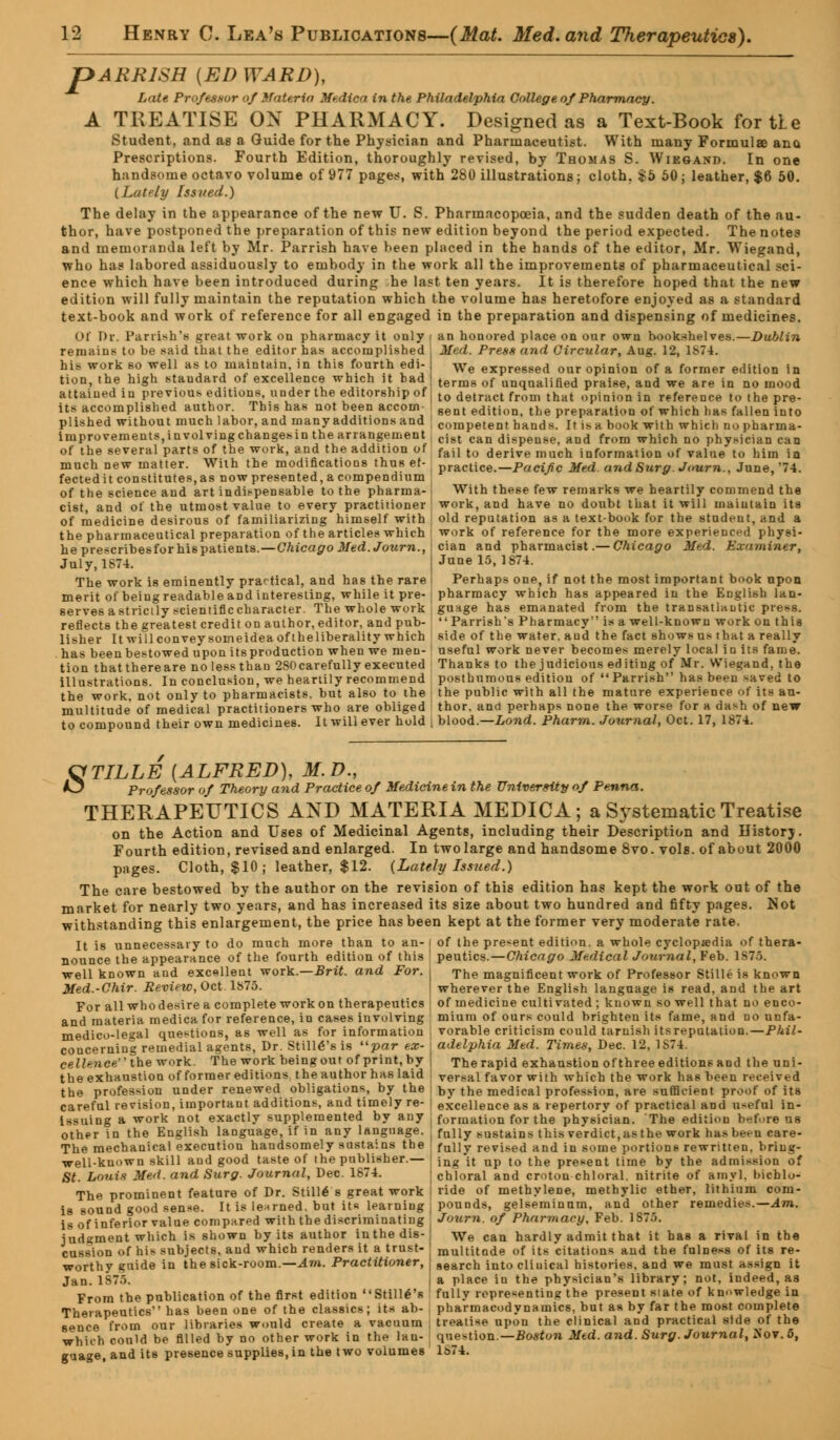 pARRlSH [EDWARD), Lute Professor of Materia Medica in the Philadelphia College of Pharmacy. A TREATISE ON PHARMACY. Designed as a Text-Book for tie Student, and as a Guide for the Physician and Pharmaceutist. With many Formulae ana Prescriptions. Fourth Edition, thoroughly revised, by Thomas S. Wiesand. In one handsome octavo volume of 977 pages, with 280 illustrations; cloth. £5 50; leather, $6 50. ( Lately Issued.) The delay in the appearance of the new U. S. Pharmacopoeia, and the sudden death of the au- thor, have postponed the preparation of this new edition beyond the period expected. The notes and memoranda left by Mr. Parrish have heen placed in the hands of the editor, Mr. Wiegand, who has labored assiduously to embody in the work all the improvements of pharmaceutical sci- ence which have been introduced during he last ten years. It is therefore hoped that the new edition will fully maintain the reputation which the volume has heretofore enjoyed as a standard text-book and work of reference for all engaged in the preparation and dispensing of medicines. Of Dr. Parrish'a great work on pharmacy it only i an honored place on our own bookshelves.—Dublin remains to be said that the editor has accomplished : Med. Press and Circular, Aug. 12, \bl\. his work so well as to maintain in this fourth edi- We expressed our opinion of a former edition in tion, the high staudard of excellence which it had I term8 of unqaalined praise, and we are in no mood attained in previous editions, under the editorship of | t0 detract from that opinion in reference tothepre- its accomplished author This has not been accom- gent editioIJi the preparation of which has fallen into plished without much labor, and many additions and corapetent hands. It is a book with which no pharma- iniprovements.involvingchangesin the arrangement cist can dispensei arjd from which no physician can of the several parts of the work, and the addition of fail to derive mucn information of value to him in much new matter. With the modifications thus ef- practice.—Pacific Med a?idSurg Journ., June,'74. fectedit constitutes, as now presented, a compendium of the science and art indispensable to the pharma- i With these few remarks we heartily commend the cist, and of the utmost value to every practitioner work, and have no doubt that it will maintain its of medicine desirous of familiarizing himself with \ old reputation as a text-book for the student, and a the pharmaceutical preparation of the articles which work of reference for the more experienced physi- heprescribesforhispatients.—Chicago Med. Journ., I cian and pharmacist .— Chicago Med. Examiner, July, 1874. June 15, 1874. The work is eminently practical, and has the rare I Perhaps one, if not the most important book upon merit of being readable and interesting, while it pre- pharmacy which has appeared in the English lan- serves astricily scientificcharacter. The whole work ' guage has emanated from the transatlantic press. reflects the greatest credit on author, editor, and pub- Parrish's Pharmacy is a well-known work on this lisher It willconveysomeideaoftheliberality which side of the water, and the fact shows us that a really has been bestowed upon its production when we men- useful work never becomes merely local in its fame, tion thatthereare nolessthan 2S0 carefully executed Thanks to the judicious editing of Mr. Wiegand, the illustrations. In conclusion, we heartily recommend posthumous edition of Parrish has been saved to the work, not only to pharmacists, but also to the the public with all the mature experience of its an- multitude of medical practitioners who are obliged thor. and perhaps none the worse for a dash of new to compound their own medicines. It will ever hold , blood.—Lond. Pharm. Journal, Oct. 17, 1874. QTILLE (ALFRED), M.D., O Professor of Theory and Practice of Medicine in the University of Penna. THERAPEUTICS AND MATERIA MEDICA; a SjstematicTreatise on the Action and Uses of Medicinal Agents, including their Description and Historj. Fourth edition, revised and enlarged. In twolarge and handsome 8vo. vols, of about 2000 pages. Cloth, $10; leather, $12. {Lately Issued.) The care bestowed by the author on the revision of this edition has kept the work out of the market for nearly two years, and has increased its size about two hundred and fifty pages. Not withstanding this enlargement, the price has been kept at the former very moderate rate. It is unnecessary to do much more than to an- i of the present edition, a whole cyclopaedia of thera- nounce the appearance of the fourth edition of this peutics.—Chicago Medical Journal, Feb. 1S75. well known and excellent work.—Brit, and For. I The magnificent work of Professor Stille is known Med.-Chir. Review, Oct. 1875. wherever the English language is read, and the art For all who desire a complete work on therapeutics of medicine cultivated ; known so well that no enco- and materia medica for reference, in cases involving mium of ours could brighten its fame, and no unfa- medico-legal questions, as well as for information , vorable criticism could tarnish itsreputation.—Phil- concerning remedial agents, Dr. Stilles is par ex- j adelphia Med. Times, Dec. 12, 1S74. cellence the work. The work being out of print, by | The rapid exhaustion of three editions and the uni- the exhaustion of former editions the author has laid { versal favor with which the work has been received the profession under renewed obligations, by the i by the medical profession, are sufficient proof of its careful revision, important additions, and timely re- i excellence as a repertory of practical and useful in- issuing a work not exactly supplemented by any formation for the physician. The edition before us other in the English language, if in any language. ( fully sustains this verdict, as the work has been care- The mechanical execution handsomely sustains the fully revised and in some portions rewritten, bring- well-known skill aud good taste of the publisher.— [ }ng jt up t0 tne present time by the admission of St. Louis Med. and Surg. Journal, Dec. 1874. chloral and eroton chloral, nitrite of amyl. hichlo- The prominent feature of Dr. Stille s great work ! ride of methylene, methylic ether, lithium corn- is sound good sense. It is lenrned. but its learning ; pounds, gelseminum, and other remedies.—Am. is of inferior value compared with the discriminating Joiirn. of Pharmacy, Feb. 1875. judgment which is shown by its author inthedis-] We can hardly admit that it has a rival in the cussion of his subjects, aud which renders it a trust- J muititade of its citations and the fulness of its re- worthy guide in the sick-room.—Am. Practitioner, j 8earch into clinical histories, and we must assign it Jan. 1875. I a place iu the physician's library; not, indeed, as From the publication of the first edition Still's fully representing the present state of knowledge in Therapeutics has been one of the classics; its ab- pharmacodynamics, but as by far the most complete sence from our libraries would create a vacuum , treatise upon the clinical and practical side of the which could be filled by no other work in the lau- question.—Boston Mtd. and. Surg. Journal, Sov. o, guage, and its presence supplies, in the two volumes 1S74.