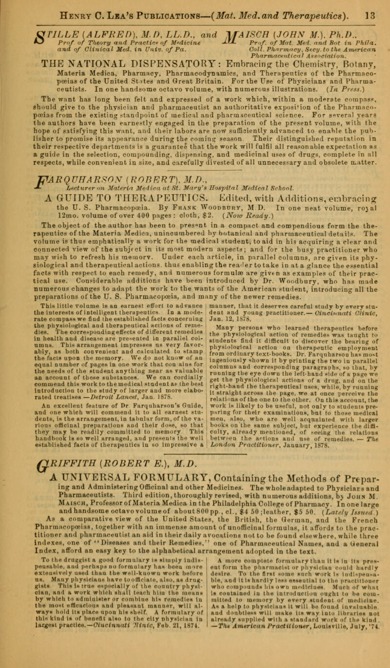 CfTILLE {ALFRED), Ml). LL.D., and IfAISCH [JOHN M.). Ph.I) -O Prof of Theory and Practice of Medicine -J- Prof. Of Mat. Med. and Bot in and of Clinical Med. in Univ. of Pa. Phil a. Coll. Pharmacy, Secy, to the American Pharmaceutical Association. THE NATIONAL DISPENSATORY: Embracing the Chemistry, Botany, Materia Medica, Pharmacy, Pharmacodynamics, and Therapeutics of the Pharmaco- poeias of the United States and Great Britain. For the Use of Physicians and Pharma- ceutists. In one handsome octavo volume, with numerous illustrations. (la Press.) The want has long been felt and expressed of a work which, within a moderate compass, should give to the physician and pharmaceutist an authoritative exposition of the Pharmaco- poeias from the existing standpoint of medical and pharmaceutical science. For several years the authors have been earnestly engaged in the preparation of the present volume, with the hope of satisfying this want, and their labors are now sufficiently advanced to enable the pub- lisher to promise its appearance during the coming season Their distinguished reputation in their respective departments is a guarantee that the work will fulfil all reasonable expectation as a guide in the selection, compounding, dispensing, and medicinal uses of drugs, complete in all respects, while convenient in size, and carefully divested of all unnecessary and obsolete matter. JFARQUffARSOX {ROBERT). M.D.. -*• Lecturer nil Materia Medica at St. Mary's Ilosjntal Medical School. A GUIDE TO THERAPEUTICS. Edited, with Additions, embracing the U. S. Pharmacopoeia. By Frank Woodburv, M D. In one neat volume, rojal 12mo. volume of over 400 pages : cloth, $2. (Now Ready.) The object of the author has been to present in a compact and compendious form the the- rapeutics of the Materia Medica, unincumbered by botanical and pharmaceutical details. The volume is thus emphatically a work for the medical student, to aid in his acquiring a clear and connected view of the subject in its most modern aspects; and for the busy practitioner who may wish to refresh his meinorv. Under each article, in parallel columns, are given its phy- siological and therapeutical actions, thus enabling the reader to take in at a glance the essential facts with respect to each remedy, and numerous formulae are givtn as examples of their prac- tical use. Considerable additions have been introduced by Dr. Woodbury, who has made numerous changes to adapt the work to the wants of the American student, introducing all the preparations of the U. S. Pharmacopoeia, and many of the newer remedies. This little volarae is an earnest effort to advance the iuterests of intelligent therapeutics. In a mode- rate compass we find the established facts concerning manner, that it deserves careful study by every stu- dent and young practitioner.— Cincinnati Clinic, Jan. 12, 1S7S. the physiological and therapeutical actions of reme- dies. The corresponding effects of different remedies in health and disease are presented in parallel col- umns. This arrangement impresses us very favor- ably, as both convenient and calculated to stamp the facts upon the memory. We do not know of an equal number of pages in one work that con ains for the needs of the student anything near as valuable an account of these substances. We can cordially commend this work to the medical student as the best introduction to the study of larger and more elabo- rated treatises —Detroit Lancet, Jan. 1S7S. An excellent feature of Dr Farquharson's Guide, and one which will commend it to all earnest stu- dents, is the arrangement, in tabular form, of the va- rious officinal preparations and their dose, so that they may be readily committed to memory This handbook is so well arranged, and presents the well established facts of therapeutics in so impressive & Many persons who learned therapeutics before the physiological action of remedies was taught to students find it difficult to discover the bearing of physiological action on therapeutic employment from ordinary text-books. Dr. Farquharsou has most ingeniously shown it by printing the two in parallel columns and corresponding paragraphs, so that, by running the eye down the left-hand side of I page *re get the physiological actions of a drug, and on the right-hand the therapeutical uses, while, by running it straight across the page, we at once perceive the relatione of the one to the other. On this account, the work is likely to be useful, not only to student* pre- paring for their examinations, but to those medical meu, also, who are well acquainted with larger books on'the same subject, but experience the diffi- culty, already mentioned, of seeing the relations between the actions and use of remedies. — The London Practitioner, January, 1878. G RIFFITH {ROBERT EX M.D. A UNIVERSAL FORMULARY, Containing the Methods of Prepar- ing and Administering Officinal and other Medicines. The whole adapted to Physiciai i and Pharmaceutists. Third edition, thoroughly revised, with numerous additions, b\ John If. Maisch, Professor of Materia Medica in the Philadelphia College of Pharmacy. In one large and handsome octavo volume of about 800 pp., cl., $4 50 .leather, $5 50. [Lately Ttnud ) As a comparative view of the United States, the British, the German, and the French Pharmacopoeias, together with an immense amount of unoffloinal formulas, it affords to the prac- titioner and pharmaceutist an aid in t heir daily a vocations not to be found elsewhere, while three indexes, one of Diseases and their Remedies, one of Pharmaceut ica I Names, and a (ieuerul Index, afford an easy key to the alphabetical arrangement adopted in the text. To the drui<i<ist a good formulary is simply indis- pensable, and perhaps so formulary has been mors extensively used than the well-known work before US, Mi ny physician* have tooffl SS drag* gists This is true especially of the country physi- cian, and a work which shall teach him the means by which to sdrotQiater or oombias his rem. the most efficacious and pleasaut manner, will al- ways hold its place upon his shelf. \ formulary of this kind is of benefit also to the city phrslolan in largest practice.—Cincinnati fltntc, Feb. 81, 1-^71. A more complete formulary than It Is In its pres- ent firm the pharmacist or physician could hardly desire To the first some such work is ind;-peu«a- i)i.«, sod it is aerdly less essential to the practitioner who compounds his own medicines Much Of wh.it is contained in the introduction oik lit to he Coin- raltted to memory hy every stadeal ot medietas. As | help tO physici.ius it will he found invaluable and doubtless will make its way iuto lihr.i- already supplied with i itaadard work of the kind . — Tht American Practitioner, Louisville, July, '74.