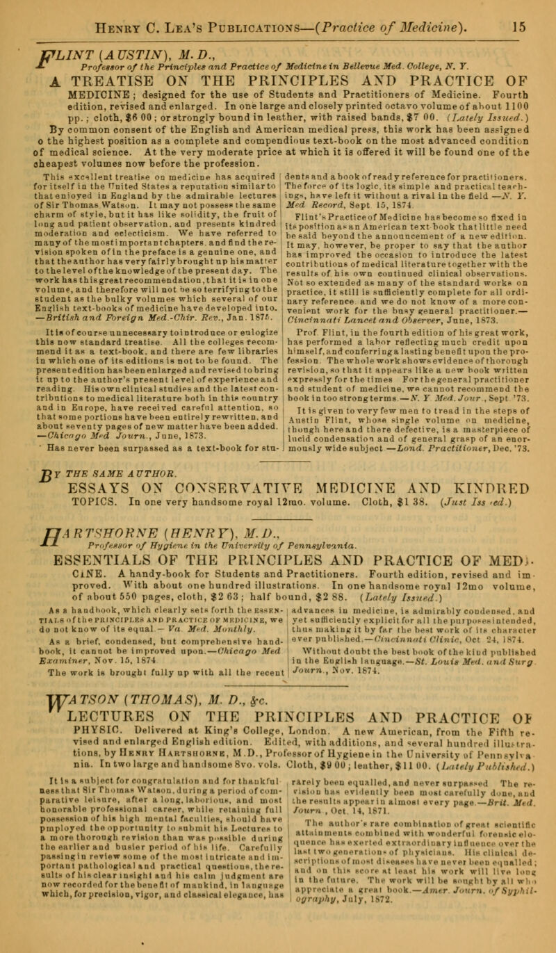 tfLINT [AUSTIN), M.D., -*- Professor of the Principles and Practice of Medicine in Bellevue Med. College, N. Y. A TREATISE OX THE PRINCIPLES AXD PRACTICE OF MEDICINE ; designed for the use of Students and Practitioners of Medicine. Fourth edition, revised and enlarged. In one large and closely printed octavo volume of ahout 1100 pp.; cloth, $6 00 ; or strongly bound in leather, with raised bands, $7 00. (Late/y Issued.) By common consent of the English and American medical press, this work has been assigned o the highest position as a complete and compendious text-book on the most advanced condition of medical science. At the very moderate price at which it is offered it will be found one of the cheapest volumes now before the profession. This excellent treatise on medicine has acquired I dents and ahook of ready reference for practitioners, for itself in the tTnited States a reputation similarto Tbeforc<> of its logic, its simple and practical teach- thatenioyed in England by the admirable lectures ings, have left it without a rival in the field—N. Y. of Sir Thomas Watson. It may not possess the same Med Record, Sept 15,187-1. charm of style,butit has like solidity, the fruit of FlinfKPracticeof Medicine hasbecomeso fixed in long and patient observation, and presents kindred jt^positionasan American text hook that little need moderation and eclecticism. We have referred to be 8aid beyond the announcement of a new edition, many of the mostimportantchapters. and find there- It may however) be pr0per to say that the author vision spoken of in the preface is a genuine one, and that the author has very fairly brought np his matter to the level of the knowledge of the present day. The work has this great recommendation, that it is in one volume, and therefore will not be so terrifying to the student as the bulky volumes which several of our English text-books of medicine have developed into. — British and Foreign Med -Chir. Rev., Jan. 187f>. Itisof course unnecessary tointroduce or eulogize this now standard treatise. All the colleges recom- mend it as a text-book, and there are few libraries in which one of its editions is not to be found. The presentedition hasbeenenlarged and revised tobring it up to the author's present level of experience and reading. His own clinical studies and the latest con- tributions to medical literature both in this country and in Europe, have received careful attention, so that some portions have been entirely rewritten, and about seventy pages of new matter have been added. — Chicago Med Journ., June, 1873. ' Has never been surpassed as a text-book for stu- has improved the occasion to introduce the latest contributions of medical literature together with the results of his own continued clinical observations. Not so extended as many of the standard works on practice, it still i6 sufficiently complete for all ordi- nary reference and we do not know of a more con- venient work for the busy general practitioner.— Cincinnati Lancet and Observer, June, 1873. Prof Flint, in the fourth edition of his great work, ha6 performed a labor reflecting much credit upon himself, and conferring a lasting benefit upon the pro- fession. The whole work shows evidence of thorough revision, so that it appears like a new book written expressly for the times For thegeneral practitioner and student of medicine, we cannot recommend the book in too strongterms—N. Y Mr.d. Jour., Sept '73. It is given to very few mentotreadin thestepsof Austin Flint, whose single volume on medicine, though here and there defective, is a masterpiece of lucid condensation and of general grasp of an enor- mously wide subject —Lond. Practitioner, Dec. '73. J$Y THE SAME AUTHOR. ESSAYS OX CONSERVATIVE MRDICIXE AXD KIXDRED TOPICS. In one very handsome royal 12rao. volume. Cloth, $1 38. (Just Iss >ed.) fJARTVITORNE [HENRY), M.D., •*-!- Professor of Hygiene in the University of Pennsylvania. ESSENTIALS OF THE PRINCIPLES AXD PRACTICE OF MED>. CiNE. A handy-book for Students and Practitioners. Fourth edition, revised and im- proved. With about one hundred illustrations. In one handsome royal 12mo volume, of about 550 pages, cloth, $2 63 ; half bound, $2 88. (Lately Issued.) Asa handbook, which clearly sets forth the bsbbk- advances in medicine, is admirably condensed .and yet sufficiently explicit for all the purposesintended, thai making it by far the beet work of its character ever published.—Cincinnati Clinic, Oct 24 Without doubt the best book of thekiud published in the Eugli«h language.— St. Louis Mtd. and Surg TIAI.S of tlie PKI.NCIPI.F.S AND PRACTICE OF MRDICINB, we do not know of its equal — V<i Med, Monthly, As a brief, condensed, but comprehensive hand- book, it cannot be improved upon. — Chicago Med Examiner, Nov. 15, 1874 The work is brought fully up with all the recent ***** , Nov. 1674. W: ATSON [THOMAS), M. D., Src. LECTURES OX THE PRIXCIPLES AXD PRACTICE O* PHYSIC. Delivered at King's College, London. A new American, from the Fifth re- vised and enlarged Englinh edition. Edited, with additions, and several hundred illuttra- tiona, by Hknry Hahtshoknk, M .D., Professor of Hygiene in the University ol Pent nia. In two large and handsome 8vo. vols. Cloth, $9 00; leather, $11 00. {Lately Published.) It is a subject for congratulation and for thaukful ness that Sir rhoiBM Witt son. during a period of com- parative Leisure, after a long,laborious, and most honorable professional career, while retaining full oo of ins high mental faculties, should have pmployed the opportunity to submit bin features t<» a more thorough revision than was possible during the earlier and busier period of bis life. Carefully passingin review some of ths most intricate and im- portant pathological and practical questions,there- suits of hlsolear insight and hi* calm Judgment are now recorded for the bene fit of mankind, in language which, forprecision, vigor, uud olassleal elegance, has rarely been equalled, and never surpassed The re- rlaion bas evidently been most oarefully d i the results appeal In almost every page — Brit. Mt<l Joum , Oct 14. 1871. Tbe author's rare somblnatlon of great scientific attainments combined with wonderful forensic elo- quence bas exerted extraordinary lnfineooi over tbs Last two generation* of physicians. His clinical de- scriptions of most diseases bare never i d equalled; and on this seore at least his work will live Loos. in the future, The work will be BOUgl t by all Who appreciate | great 1 k — Amtr Jmirn. of 6 ography, July, 1872.