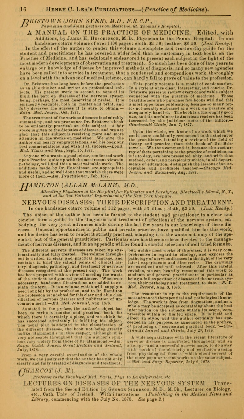fclllSTO WE {JOHN SYER), M.D.. FRCP., J—J Physician and Joint Lecturer on Medicine. St.. Thomas's Hospital. A MANUAL ON THE PRACTICE OF MEDICINE. Edited, with Additions, by James H. Hutchinson, M.D., Physician to the Penna. Hospital. In one handsome octavo volume of over 1100 pages : cloth, $5 50; leather, $6 50. [Just Ready.) In the effort of the author to render this volume a complete and trustworthy guide for the Student and practitioner he has covered a wider field than is customary in text-books on the Practice of Medicine, and has sedulously endeavored to present each subject in the light of the most modern developments of observation and treatment. So much has been done of late years to enlarge our knowledge of disease by improved methods of diagnosis, and so many new agencies have been called into service in treatment, that a condensed and compendious work, thoroughly on a level with the advance of medical science, can hardly fail to prove of value to the profession. Dr. Bristowe bap long been before the profession j This portly volume is a model of condensation. as :m able thinker and writer on professional snb- • In a style at once clear, interesting, and concise, Dr. Bristowe passes in review every couceivable subject connected with the practice of medicine. Those practitioners who purchase few books will find this a most opportune publication, because co many top- JMcts. His present work is second to none of its kind, the part on diseases of the nervous system being, perhaps, the most deserving of praise. It is emiuently readable, both in matter and print, and fully deserves the success it is sure to obtain.— Edin. Med. Journ., Oct. 1877. The treatment of the various diseasesisadmirably summed up, and we pronounce Dr. Bristowe's book to be eminently practical on this subject. A fair space is given to the dietetics of disease, and we are glad that this subject is receiving more and more attention in the works on medicine We give the author our hearty congratulations, and his book our best commendations and wish it all success.—Loud. Med. Times and Gaz., Sept. 15, 1877. Anyone who wants a good, clear, condensed work upon Practice, quite up with the most recent views in pathology, will find this a most valuable work. The additions made by Dr. Hutchinson are appropiiate and useful, and so well done that we wish there were more of them.— Am. Practitioner, Feb. 1877. ics not usually embraced in a work on practice are adequately haudl^d. The book is a thoroughly good one, and its usefulness to American readers has been increased by the judicious notes of the Editor.— Cincinnati Clinic, Jan. 7, 1877. Upon the whole, we know of no work wbich we could more confidently recommend to the student or the practitioner, intending a review of the field of theory and practice, than this book of Dr. Bris- towe's. We thus commend it, because the vast ar- ray of facts pertaining to the practice of medicine, a« it is to.day, are here presented ably, and with that method, order, and perspicuity which, in all depart- ments of education, distinguish the lessons of an ac- ceptable and profitable teacher—Chicago Med. Juurn. and Examiner, Aug. 1877. TJAMILTOS {ALLAN McLANE), M.D., Attending Physician at the Hospital for Epileptics and Paralytics. BlacltwelVs Island, X.. Y., and at the Out-Patients' Department of the New York Hospital. NERYOUS DISEASES; THEIR DESCRIPTION AND TREATMENT. In one handsome octavo volume of 512 pages, with 53 illus.; cloth, $3 50. {Just Ready.) The object of the author has been to furnish to the student and practitioner in a clear and concise form a guide to the diagnosis and treatment of affections of the nervous system, em- bodying the very great advances made during the last few years in our knowledge of these dis eases. Unusual opportunities in public and private practice have qualified him for this work, and his desire has been to render it strictly practical, adapting it to the wants not only of the spe- cialist, but of the general practitioner. Particular care has therefore been devotpd to the manage- ment of nervous diseases, and in an appendix will be found a careful selection of well-tried formulae. I but, unlike most works of this class, it is very com- ! prehensive in regard to etiology, and exposes the pathology of nervous diseases in the light of tl The different nervous diseases are taken up sys- tematically and fully treated. The volume through- out is written in clear and practical language, and contains in brief the salient points of clinical his- tory, diagnosis, pathology, and treatment of nervous diseases recognized at the present day. The work has been prepared with a view of meeting the wants of the student and general practitioner. Whenever necessary, handsome illustrations are added to ex- plain the text. D. is a volume which will supply a need long felt by ths profession, and to Dr. Hamilton the profession is indebted for this clesr and able clas- sification of nervous diseases and publication of un- common merit.—Md. Med. Journal, Aug 1S7S. As stated in the preface, the author's object has been to write a concise and practical book, for which there is certainly a place, and we think he has succeeded admirably in fulfilling his object. The usual plan is adopted in the classification of the different diseases, the book not being greatly unlike Hammond's in this respect, although it is very noticeable throughout that the author's < pin iunsvary widely from those of Dr Hammond —Am. Sup p. 'j'/str-t. Journ. Great Britain and Ireland, July, 187a From a very careful examination of the whole work, we can j ustly say that the author has not only clearly and fully treated of diagnosis and treatnieut'. very latest experiments and discoveries The drawings are excellent and well selected. After this careful revision, we can heartily recommeud this work to students and general practitioners in particular as being a full exposition of diseases of the nervous sys- tem, their pathology and treatment, to date.—N. ¥. Med. Record, Aug. 3, 1S78. The treatment is up to the requirements of the most advanced therapeutical and pathological know- ledge. The work i6 free from dogmatism, and as a whole may be accepted as containing about the best information on the subjects within its scope, com- pressible within so limited space. It is lucid and direct in style, and the author certainly has suc- ceeded in his purpose, as announced in the preface, of producing a 'concise and practical book.—Cin- cinnati Lancet and Clinic, July 20, 1878. A wide acqnaintance with the recent literature of nervous disease is manifested through oat, and an attempt—and a successful oue—is made, to do away with much of the obscurity and confusion arising from physiological themes, which cloud several of the more popular recent works on the same subject. — Mf.d. and Surg. Reporter, July 6, 1878. c VIM!COT (J. M.). Professor to the Faculty of Med. Paris, Phys. to La Salpe'ricre, etc. LECTURES ON DISEASES OF THE NERVOUS SYSTEM. Trans- lated from the Second Edition by 9-B0R6B RlGIBSO!*, M.D.. M Ch., Lecturer on Biology, etc., Cath. Univ of Ireland. With illustrations (Publishing in the Medical News and Library, commencing with the July No. 1S78. See page 2.)
