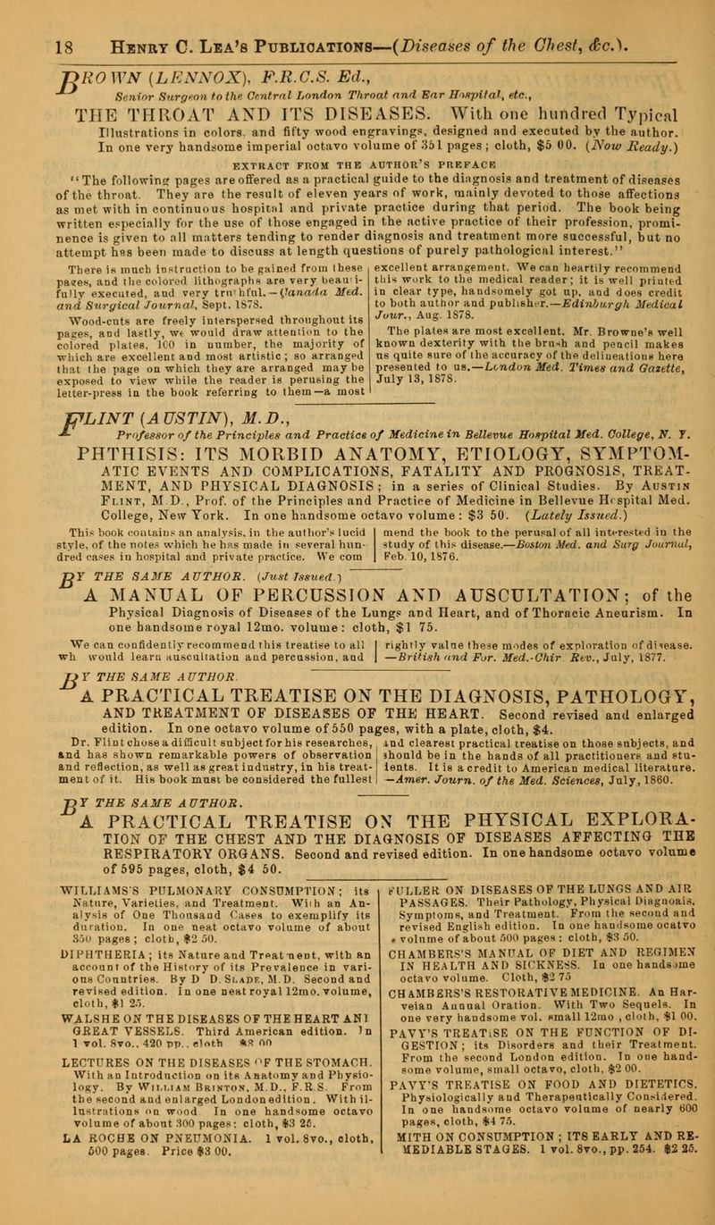 DROWN {LENNOX), F.R.C.S. Ed., Senior Surgeon to the Central London Throat and Ear Hospital, etc., THE THROAT AND ITS DISEASES. With one hundred Typical Illustrations in colors, and fifty wood engravings, designed and executed by the author. In one very handsome imperial octavo volume of 351 pages ; cloth, $5 00. (Now Ready.) EXTRACT FROM THE AUTHOR'S PREFACE The followine pages are offered as a practical guide to the diagnosis and treatment of diseases of the throat. They are the result of eleven years of work, mainly devoted to those affections as met with in continuous hospital and private practice during that period. The book being written especially for the use of those engaged in the active practice of their profession, promi- nence is given to all matters tending to render diagnosis and treatment more successful, but no attempt h«*s been made to discuss at length questions of purely pathological interest. There is much instruction to he gained from these excellent arrangement. We can heartily recommend paues, and the colored lithographs are very beau i- fully executed, and very trnthfnl.—Canada Med. and Surgical Journal, Sept. 1S78. Wood-cuts are freely interspersed throughout its pages, and lastly, wt would draw attention to the colored plates, 100 in number, the majority of which are excellent and most artistic ; so arranged that the page on which they are arranged maybe exposed to view while the reader is perusing the letter-press in the book referring to them—a most his work to the medical reader; it is well printed in clear type, handsomely got up. and does credit to both author and publisher.— Edinburgh Medical Jour., Aug. 1S78. The plates are most excellent. Mr. Browne's well known dexterity with the brush and pencil makes us quite sure of the accuracy of the deliueations here presented to us.—London Med. Times and Gazette, July 13,1878. TpLINT {AUSTIN), M.D., -*- Professor of the Principles and Practice of Medicine in Bellevue Hospital Med. College, N. 7. PHTHISIS: ITS MORBID ANATOMY, ETIOLOGY, SYMPTOM- ATIC EVENTS AND COMPLICATIONS, FATALITY AND PROGNOSIS, TREAT- MENT, AND PHYSICAL DIAGNOSIS; in a series of Clinical Studies. By Austin Flint, M.D., Prof, of the Principles and Practice of Medicine in Bellevue H< spital Med. College, New York. In one handsome octavo volume : $3 50. {Lately Issued.) This book contains an analysis, in the author's lucid I mend the book to the perusal of all interested in the style, of the notes which he has made in several nun- study of this disease.—Boston Med. and Surg Journal, dred cases iu hospital and private practice. We com | Feb. 10, 1876. DF THE SAME AUTHOR. (Just Issued.) A MANUAL OF PERCUSSION AND AUSCULTATION; of the Physical Diagnosis of Diseases of the Lungs and Heart, and of Thoracic Aneurism. In one handsome royal 12mo. volume: cloth, $1 75. rightly value these modes of exploration of disease. —British <ind For. Med.-Ghir Rev., July, 1877. We can confidently recommend this treatise to all wh would learu auscultation and percussion, and JJY THE SAME AUTHOR. A PRACTICAL TREATISE ON THE DIAGNOSIS, PATHOLOGY, AND TREATMENT OF DISEASES OF THE HEART. Second revised and enlarged edition. In one octavo volume of 550 pages, with a plate, cloth, $4. Dr. Flint chose a difieult subject for his researches, ind clearest practical treatise on those subjects, and and has shown remarkable powers of observation i should be in the hands of all practitioners and stu- and reflection, as well as great industry, in his treat- ients. It is a credit to American medical literature. ment of it. His book must be considered the fullest I — Amer. Journ. of the Med. Sciences, July, 1860. B T THE SAME AUTHOR. A PRACTICAL TREATISE ON THE PHYSICAL EXPLORA- TION OF THE CHEST AND THE DIAGNOSIS OF DISEASES AFFECTING THE RESPIRATORY ORGANS. Second and revised edition. In one handsome octavo volume of 595 pages, cloth, $4 50. t'ULLER ON DISEASES OF THE LUNGS AND AIR PASSAGES. Their Pathology, Physical Diagnoais, Symptoms, and Treatment. From the second and revised English edition. In one handsome ocatvo . volume of about 500 pages : cloth, $3 50. CHAMBERS'S MANUAL OF DIET AND REGIMEN IN HEALTH AND SICKNESS. In one handsjine octavo volume. Cloth, $2 75 CHAMBERS'S RESTORATIVE MEDICINE. An Har- veian Annual Oration. With Two Sequels. In one very handsome vol. small 12mo , cloth, $1 00. PAVY'S TREATlSE ON THE FUNCTION OF DI- GESTION; its Disorders and their Treatment. From the second London edition. In one hand- some volume, small octavo, cloth, .$2 00. PAVY'S TREATISE ON FOOD AND DIETETICS. Physiologically and Therapeutically Considered. In one handsome octavo volume of nearly 600 pageR, cloth, $4 75. MITH ON CONSUMPTION ; ITS EARLY AND RE- MEDIABLE STAGES. 1 vol.8vo.,pp.254. $2 25. WILLIAMS'S PULMONARY CONSUMPTION; its Nature, Varieties, and Treatment. Wiih an An- alysis of One Thousand Cases to exemplify its duration. In one neat octavo volume of about 360 pages ; cloth, $2 50. DIPHTHERIA ; its Nature and Treatment, with an account of the History of its Prevalence in vari- ous Countries. By D D. Si.ade, M.D. Second and revised edition. In one neat roval 12mo. volume, cloth, *1 25. WALSHE ON THE DISEASES OF THE HEART AN1 GREAT VESSELS. Third American edition. In 1 vol. Svo.. 420 pp.. cloth *S 00 LECTURES ON THE DISEASES nF THE STOMACH. With an Introduction on its Anatomy and Physio- logy. By William Brinton, M.D., F.R.S. From the second and enlarged Londonedition. With il- lustrations on wood In one handsome octavo volume of about 300 pages; cloth, %3 25. LA ROCHE ON PNEUMONIA. 1 vol. 8vo., cloth, 600 pages. Price $3 00.
