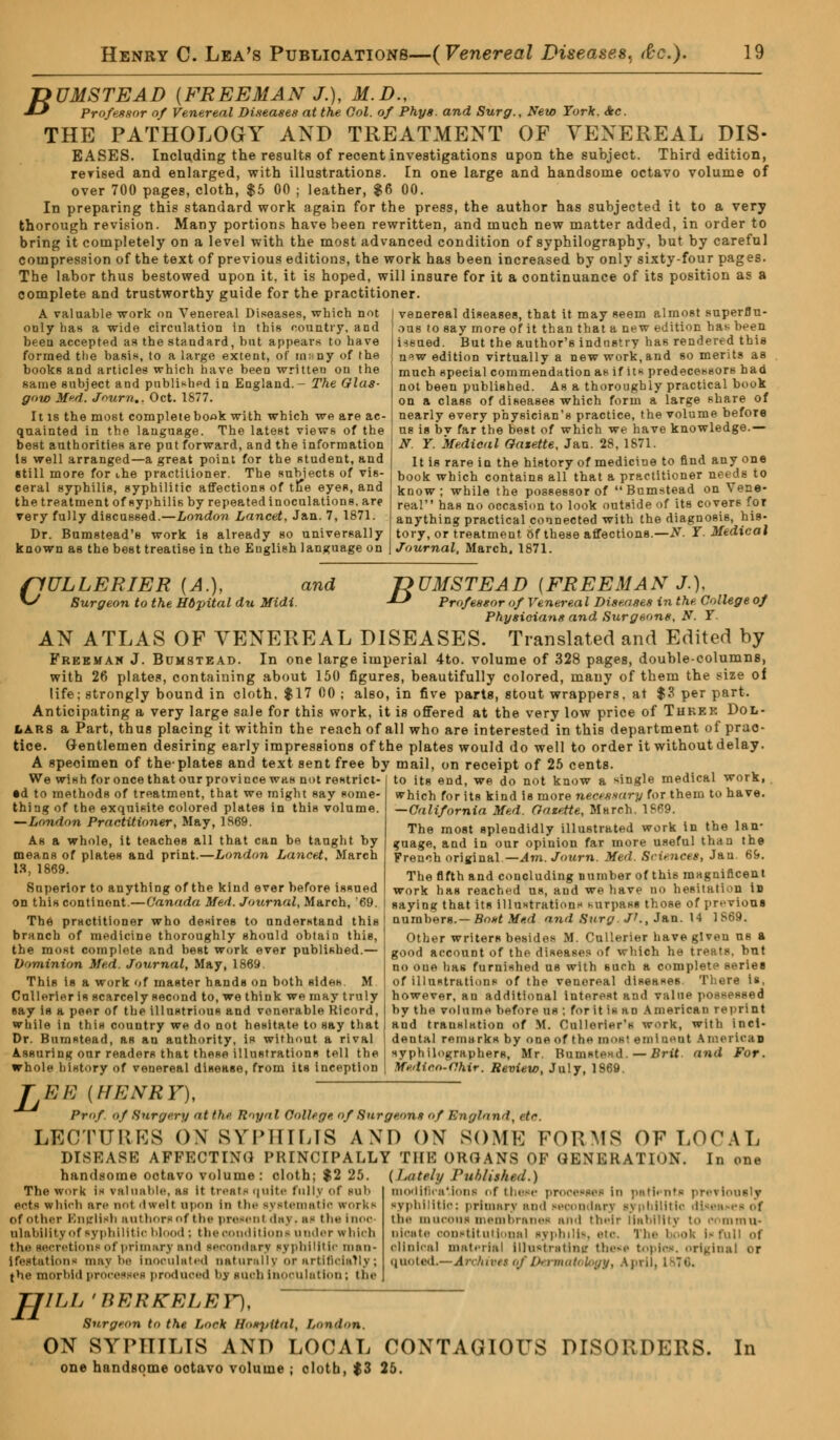 jyUMSTEAD {FREEMAN J.), M.D., ■*-* Professor of Venereal Diseases at the Col. of Phys. and Surg., New York. Sec. THE PATHOLOGY AND TREATMENT OF VENEREAL DIS- EASES. Including the results of recent investigations upon the subject. Third edition, rerised and enlarged, with illustrations. En one large and handsome octavo volume of over 700 pages, cloth, $5 00 ; leather, $6 00. In preparing this standard work again for the press, the author has subjected it to a very thorough revision. Many portions have been rewritten, and much new matter added, in order to bring it completely on a level with the most advanced condition of syphilography, but by careful compression of the text of previous editions, the work has been increased by only sixty-four pages. The labor thus bestowed upon it. it is hoped, will insure for it a continuance of its position as a complete and trustworthy guide for the practitioner. A valuable work on Venereal Diseases, which not oDly has a wide circulation in this country, and been accepted as the standard, but appears to have formed the basis, to a large extent, of in;, ny of the books and articles which have been written on the same subject and published in England.- The Glas- gow Med. Journ., Oct. 1877. It is the most completebook with which we are ac- quainted in the language. The latest views of the best authorities are put forward, and the information Is well arranged—a great point for the student, and venereal diseases, that it may seem almost superflu- ous to say more of it than that a new edition ha^ been issued. But the author's industry has rendered this n^w edition virtually a new work, and so merits as much special commendation as if its predecessors had not been published. As a thoroughly practical book on a class of diseases which form a large share of nearly every physician's practice, the volume before us is bv far the best of which we have knowledge.— N. Y. Medical Gazette, Jan. 28, 1671. It is rare in the history of medicine to find any one still more for ihe practitioner. The subjects of vis- i book which contains all that a practitioner needs to ceral syphilis, syphilitic affections of th*e eyes, and the treatment of syphilis by repeated inoculations, are very fully discussed.—London Lancet, Jan. 7, 1871. Dr. Bumstead's work is already so universally known as the best treatise in the Euglieh language on know; while the possessor of Bumstead on Vene- real has no occasion to look outside of its covers for anything practical connected with the diagnosis, his- tory, or treatment of these affections.—N. Y. Medical Journal, March, 1871. flULLERIER (A.), and T>UMSTEAD (FREEMAN J.), V^ Surgeon to the Hdpital du Midi. -*-* Professor of Venereal Diseases in the College of Physicians and Surgeons, N. Y. AN ATLAS OF VENEREAL DISEASES. Translated and Edited by Freeman J. Bumstead. In one large imperial 4to. volume of 328 pages, double-columns, with 26 plates, containing about 150 figures, beautifully colored, many of them the size of life; strongly bound in cloth, $17 00 ; also, in five parte, stout wrappers, at $3 per part. Anticipating a very large sale for this work, it is offered at the very low price of Three Dol- lars a Part, thus placing it within the reach of all who are interested in this department of prac- tice. Gentlemen desiring early impressions of the plates would do well to order it without delay. A speoimen of the'plates and text sent free by mail, on receipt of 25 cents. We wish for once that our province was nut restrict •d to methods of treatment, that we might say some- thing of the exquisite colored plates in this volume. —London Practitioner, May, 1869. As a whole, it teaches all that can be taught by means of plateH and print.—London Lancet, March IS, 1869. Superior to anything of the kind ever before issued on this continent.—Canada Med. Journal, March, '69. The practitioner who desires to understand this branch of medicine thoroughly should obtain this, the most complete and best work ever published.— Dominion Med. Journal, May, 1869. This is a work of master hands on both sides. M Onllerler is scarcely second to, we think we may truly eay is a peer of the illustrious and venerable Rleord, while in this country we do not hesitate to say that Dr. Bumstead, as an authority, is without a rival AssurinK our readers that these illustrations tell the whole history of venereal disease, from its inception to its end, we do not know a single medical work, which for its kind is more necessary for them to have. —California Med. Gazette, March. 1S69. The most splendidly illustrated work in the lan- guage, and in our opinion far more useful than the French original —Am. Jo urn. Med. Sciences, Jan. 69. The fifth and concluding number of this magnificent work has reached us, and we have no hesitation in saying that its Illustrations surpass those of previous numbers.— Bast Med and Sura. J'., Jan. 14 1S69. Other writers besides M. Cullerier have given us a good account of the diseases of which he treats, but no one has furnished us with such a complete series of illustrations of the venereal diseases. There is, however, an additional interest and value possessed by the volume before us ; for it is an American reprint and translation of M. Cullorier's work, with inci- dental remarks by one of the moef eminent Amei lean syphilographere, Mr. Bumstead —Brit and For. Medicn-Chir. Review, July, 1869. ' EE (HENRY), Prof of Surf/cry at the Royal College of Surgeons of England, etc. LECTURES ON SYPHILIS AM) ON SOME FORMS OF LOCAL DISEASE AFFECTING PRINCIPALLY THE ORGANS OF GENERATION. In one handsome octavo volume: cloth; $2 25. (Lately Published.) modifications of these processes In patients previously syphilitic; primary and secondary syphilitic diseases of the mucous membranes and their liability to enmmu- oioate constitutional syphilis, etc rhe booh Isfull of clinical material lllustrstintt these topics, nrigli quoted.—Archivtt ofDerrnab logy, April, The work Is valuable, as It treats quite full) of inb eets which are not dwell upon in the systematic works of other English authors of the present day, as the I noc olabilityof syphilitic blood; the conditions under which the secretions of primary and Secondary syphilitic man- ifestation-; maybe inoculated naturally or artificially; jhe morbid processes produced bj such inoculation ; the JJILI' 'BERKELEY), Surgeon to the. Lock Hospital, London. ON SYPHILIS AM) LOCAL CONTAGIOUS DISORDERS. In one handsome octavo volume ; cloth, $3 25.