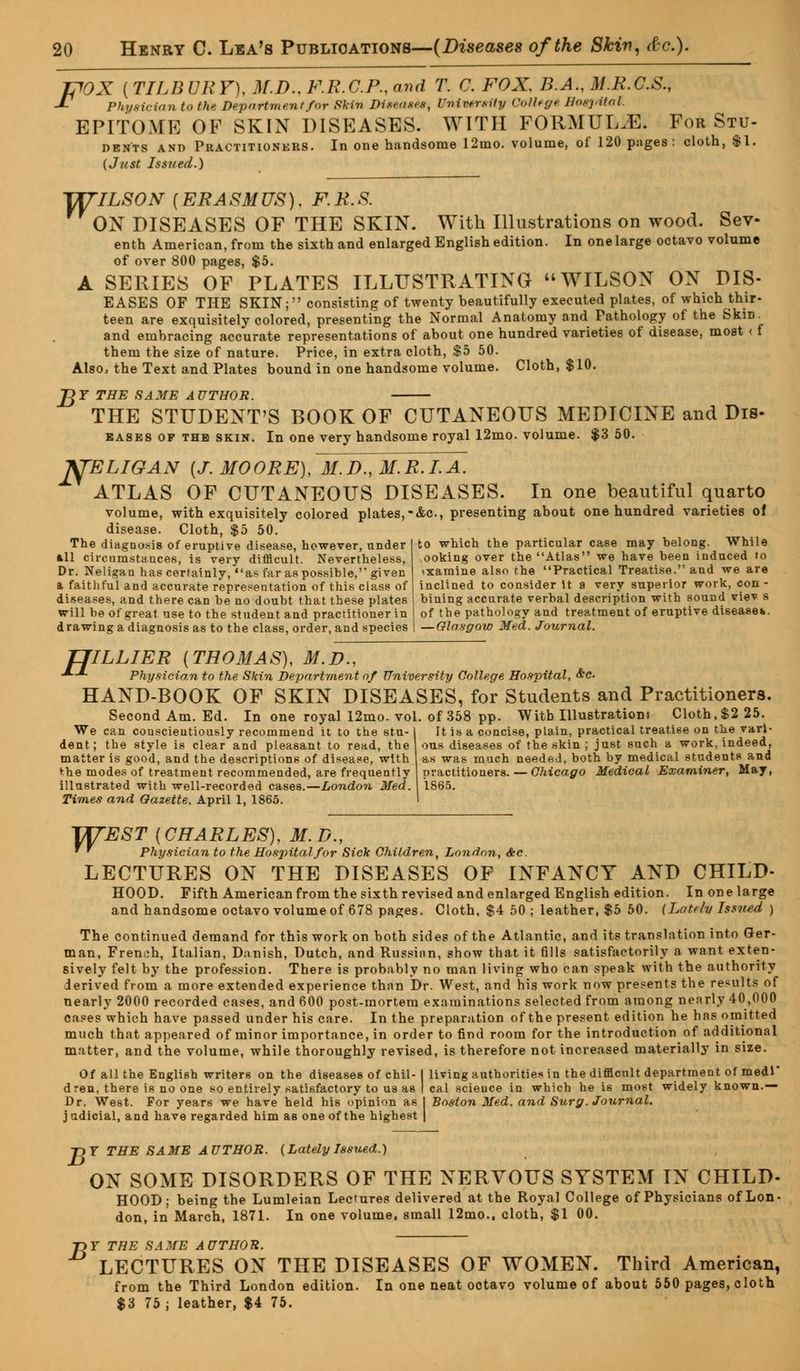pOX {TILBURY), M.D..F.R.C.P..av<1 T. C. FOX. B.A., M.R.C.S., J- Physician to the Deportment for Skin Diseases, University College Hospital. EPITOME OF SKIN DISEASES. WITH FORMULA. For Stu- dents and Practitioners. In one handsome 12mo. volume, of 120 pnges : cloth, $1. (Just Issued.) TJTILSON {ERASMUS), F.R.S. ON DISEASES OF THE SKIN. With Illustrations on wood. Sev- enth American, from the sixth and enlarged English edition. In one large octavo volume of over 800 pages, $5. A SERIES OF PLATES ILLUSTRATING WILSON ON DIS- EASES OF THE SKIN; consisting of twenty beautifully executed plates, of which thir- teen are exquisitely colored, presenting the Normal Anatomy and Pathology of the Skin_ and embracing accurate representations of about one hundred varieties of disease, most < f them the size of nature. Price, in extra cloth, $5 50. Also, the Text and Plates bound in one handsome volume. Cloth, $10. J2 Y THE SAME AUTHOR. THE STUDENT'S BOOK OF CUTANEOUS MEDICINE and Dis- eases of thb skin. In one very handsome royal 12mo. volume. $3 50. Kj'ELIGAN {J.MOORE),ltt.D.,M.R.I.A. ATLAS OF CUTANEOUS DISEASES. In one beautiful quarto volume, with exquisitely colored plates,-Ac, presenting about one hundred varieties of disease. Cloth, $5 50. The diagnosis of eruptive disease, however, under all circumstances, is very difficult. Nevertheless, Dr. Neligan has certainly, as far as possible,'' given a faithful and accurate representation of this class of diseases, and there can be no doubt that these plates will be of great use to the student and practitioner in drawing a diagnosis as to the class, order, and species to which the particular case may belong. While ooking over the Atlas we have been induced to examine also the Practical Treatise. and we are inclined to consider It a very superior work, con - biuing accurate verbal description with sound viev s of the pathology and treatment of eruptive disease*. — Glasgow Med. Journal. TJILLIER {THOMAS), M.D., •*■-*■ Physician to the Skin Department of University College Hospital, &c HAND-BOOK OF SKIN DISEASES, for Students and Practitioners. Second Am. Ed. In one royal 12mo. vol. of 358 pp. With Illustration) Cloth,$2 25. We can conscientiously recommend it to the stu- dent; the style is clear and pleasant to read, the matter is good, and the descriptions of disease, with t-he modes of treatment recommended, are frequently illustrated with well-recorded cases.—London Med. Times and Gazette. April 1, 1865. It is a concise, plain, practical treatise on the vari- ous diseases of the skin ; just such a work, indeed, as was much needed, both by medical students and practitioners. — Chicago Medical Examiner, May, 1865. WEST {CHARLES), M. D., * ' Physician to the Hospital for Sick Children, London, &c. LECTURES ON THE DISEASES OF INFANCY AND CHILD- HOOD. Fifth American from the sixth revised and enlarged English edition. In one large and handsome octavo volume of 678 pages. Cloth, $4 50 ; leather, $5 50. [Lately Issued ) The continued demand for this work on both sides of the Atlantic, and its translation into Ger- man, French, Italian, Danish, Dutch, and Russian, show that it fills satisfactorily a want exten- sively felt by the profession. There is probably no man living who can speak with the authority derived from a more extended experience than Dr. West, and his work now presents the results of nearly 2000 recorded cases, and 600 post-mortem examinations selected from among nearly 40,000 cases which have passed under his care. In the preparation of the present edition he has omitted much that appeared of minor importance, in order to find room for the introduction of additional matter, and the volume, while thoroughly revised, is therefore not increased materially in size. Of all the English writers on the diseases of chil- I living authorities in the difflcnlt department of medi dren, there is no one so entirely satisfactory to us as I cal science in which he i6 most widely known.— Dr. West. For years we have held his opinion as I Boston Med. and Surg. Journal. j udicial, and have regarded him as one of the highest | -D T THE SAME AUTHOR. (Lately Issued.) ON SOME DISORDERS OF THE NERVOUS SYSTEM IN CHILD- HOOD; being the Lumleian Lectures delivered at the Royal College of Physicians of Lon- don, in March, 1871. In one volume, small 12mo., cloth, $1 00. T>Y THE SAME AUTHOR. LECTURES ON THE DISEASES OF WOMEN. Third American, from the Third London edition. In one neat octavo volume of about 550 pages, cloth $3 75 ; leather, $4 75.