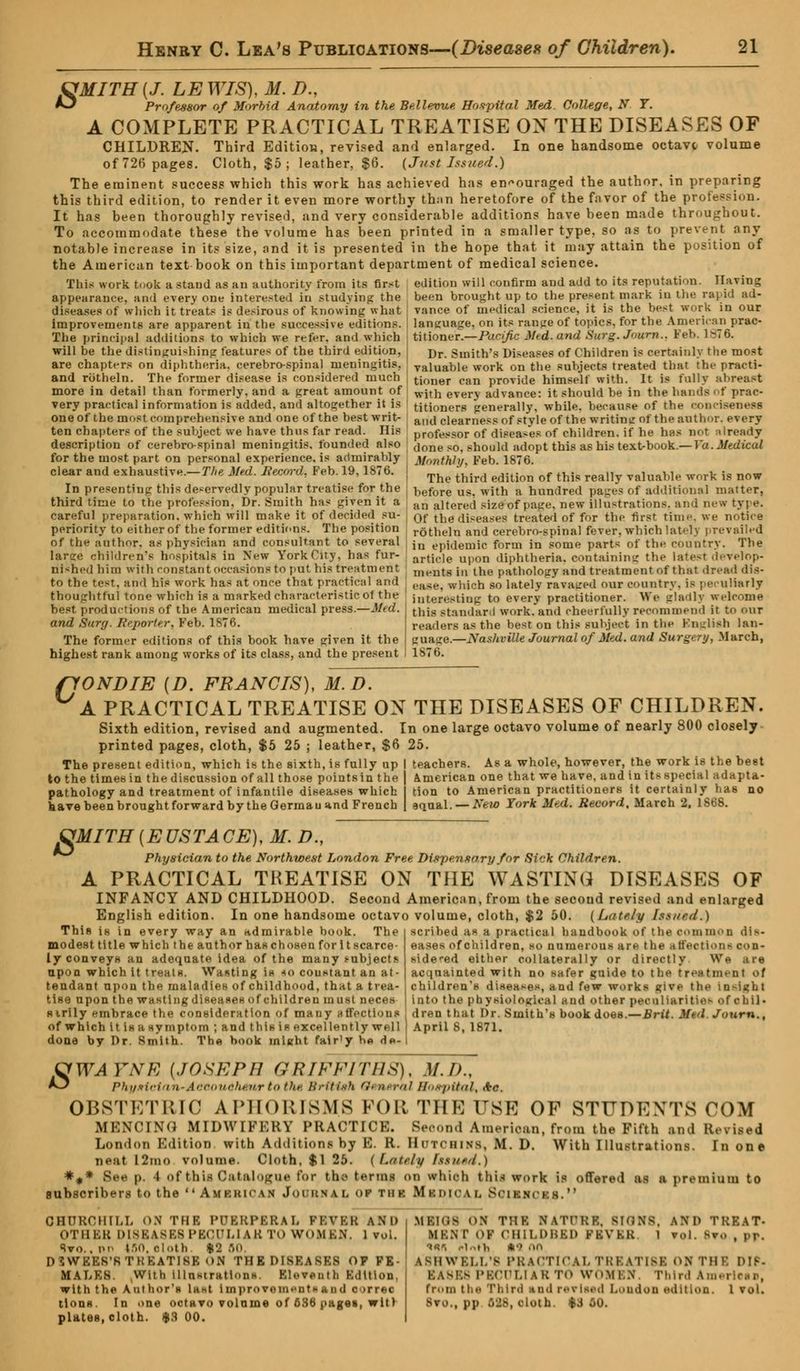 fJMITH{J. LEWIS), M. D., *3 Professor of Morbid Anatomy in the Bellevue Hospital Med. College, N. T. A COMPLETE PRACTICAL TREATISE ON THE DISEASES OF CHILDREN- Third Edition, revised and enlarged. In one handsome octave volume of 726 pages. Cloth, $5 ; leather, $6. (Just Issued.) The eminent success which this work has achieved has encouraged the author, in preparing this third edition, to render it even more worthy than heretofore of the favor of the profession. It has been thoroughly revised, and very considerable additions have been made throughout. To accommodate these the volume has been printed in a smaller type, so as to prevent any notable increase in its size, and it is presented in the hope that it may attain the position of the American text book on this important department of medical science. This work took a stand as an authority from its first edition will confirm and add to its reputation. TLivim; appearance, and every one interested in studying the been brought up to the present mark in the rapid ad- diseases of which it treats is desirous of knowing what vance of medical science, it is the best work in our improvements are apparent in the successive editions. language, on its rauge of topics, for the American prac- The principal additions to which we refer, and which titioner.—Fo.rific Mtd. and Surg. Journ.. Feb. 1876. will be the distinguishing features of the third edition, ; j)r. Smith's Diseases of Children is certainly the most are chapters on diphtheria, cerebrospinal meningitis, vaiuable work on the subjects treated that the practi- and rbtheln. The former disease is considered much tioner can provide himself with. It is fully abreast more in detail than formerly, and a great amount of wjtn everv advance: it should be in the hands of prac- very practical information is added, and altogether it Is titioners generally, while, because of the eoi one of the most comprehensive and one of the best writ- i aiHi clearness of style of the writing of the author, every ten chapters of the subject we have thus far read. His professor of diseases of children, if he has not Already description of cerebrospinal meningitis, founded also c)0ne so, should adopt this as his text-book.—r«.J/*-t/t'cu/ for the most part on personal experience, is admirably Monthly Feb 1876. clear and exhaustive.-The Med. Record, Feb. 19,1876. { The ^ edition of ^ rea,]y Suable work ig now In presenting this deservedly popular treatise for the i)efore u?. with a hundred pages of additional matter, third time to the profession. Dr. Smith has given it a an altered sizeof page, new illustrations, ana new tyi e. careful preparation, which will make it of decided su- ot- the diseases treated of for the first time, we notice periority to either of the former editions. The position r<jtbeln and cerebrospinal fever, which latelj prevailed in epidemic form in some parts of the country. The article upon diphtheria, containing the latest develop- ments in the pathology and treatment of that dread dis- ease, which so lately ravaged our country, is peculiarly interesting to every practitioner. We gladly welcome this standard work, and cheerfully recommend it to our readers as the best on this subject in the English lan- guage.—Nashville Journal of Med. and Surgery, March, 1876. of the author, as physician and consultant to several large children's hospitals in New York City, has fur- nished him with constant occasions to put his treatment to the test, and his work has at once that practical and thoughtful tone which is a marked characteristic ot the best, productions of the American medical press.—Mtd. and Surg. Reporter, Feb. 1876. The former editions of this book have given it the highest rank among works of its class, and the present ftONDIE (D. FRANCIS), M.D. A PRACTICAL TREATISE ON THE DISEASES OF CHILDREN. Sixth edition, revised and augmented. In one large octavo volume of nearly 800 closely printed pages, cloth, $5 25 ; leather, $6 25. The present edition, which is the sixth, is fully up j teachers. As a whole, however, the work is the best to the times in the discussion of all those points in the pathology and treatment of infantile diseases which have been brought forward by the Germau und French American one that we have, and in its.special adapta- tion to American practitioners it certainly has no aqual. — New York Med. Record, March 2, 1868. s MITH{EUSTACE), M. D., Physician to the Northwest London Free Dispensary for Sick Children. A PRACTICAL TREATISE ON THE WASTING DISEASES OF INFANCY AND CHILDHOOD. Second American, from the secoud revised and enlarged English edition. In one handsome octavo volume, cloth, $2 50. [Lately Issued.) scribed as a practical handbook ot the common dis- eases of children, so numerous are the affection- con- bidered either collaterally or directly We are acquainted with no safer guide to the treatment >>f children's diseases, and few works give the in-i«bt nto the physiological and other peculiarities of chil- This is in every way an admirable book. The modest title which the author has chosen for it scarce ly conveys an adequate idea of the many tubject.% upon which it treats. Wasting is so couxtant an at- tendant upon the maladies of childhood, that a trea- tise upon the wasting diseases of children must neces sirily embrace the consideration of many affections of which it is a symptom ; and this is excellently well done by Dr. Smith. The book might fair'y h« d«- dren that Dr. Smith's book does.—Brit. Mul Journ. April S, 1871. S WAYNE {JOSEPH GRIFFITHS), M.I)., Phlfi'-i n-Arcmifhriir tn Hit- British '!> il>rul Hospital, (♦<?. OBSTETRIC APHORISMS FOR THE USE OF STUDEXTS COM MBNOING MIDWIFERY PRACTICE. Second American, from the Fifth and Revised London Edition with Additions by E. R. Hutchins, M. D. With Illustrations. In one neat l2ino volume. Cloth. $1 25. (Lately hsitetl.) *** See p. 4 of thifl Catalogue for tho terms on which this work is offered as n premium to subscribers to the Amrkican Journal of tii k MlDIOAL SoiMt CHURCHILL ON THB PUERPERAL FBVBR AN'I) OTHER DI8BA8B8 PECULIAR TO WOMEN. 1 vol. Svo.. no IfiO, cloth |9 SO DSWEE8'ATREATI8B ON THEDI8EA8B8 op FE- MALES. With illustrations. Eleventh Edition, with the Anthor'i ia*t Improramanttaad c >rrf«c tlons. In one octavo volume of 636 pagei, wit) plates, cloth. $3 00. MEI08 ON THE NATURE IION8, AND TREAT- MBNT OF CHILDBED PBVBB l vol. Bto , it. •»«i rWh *•? .in asmwki.I.'s PRACTICAL TRBATI8B ON THB DIP- BASES PECULIAR TO WOMEN. Third American, from the Phlrd tnd raTlsad London edition. I vol. Bto., pp S88, doih. $3 oo.