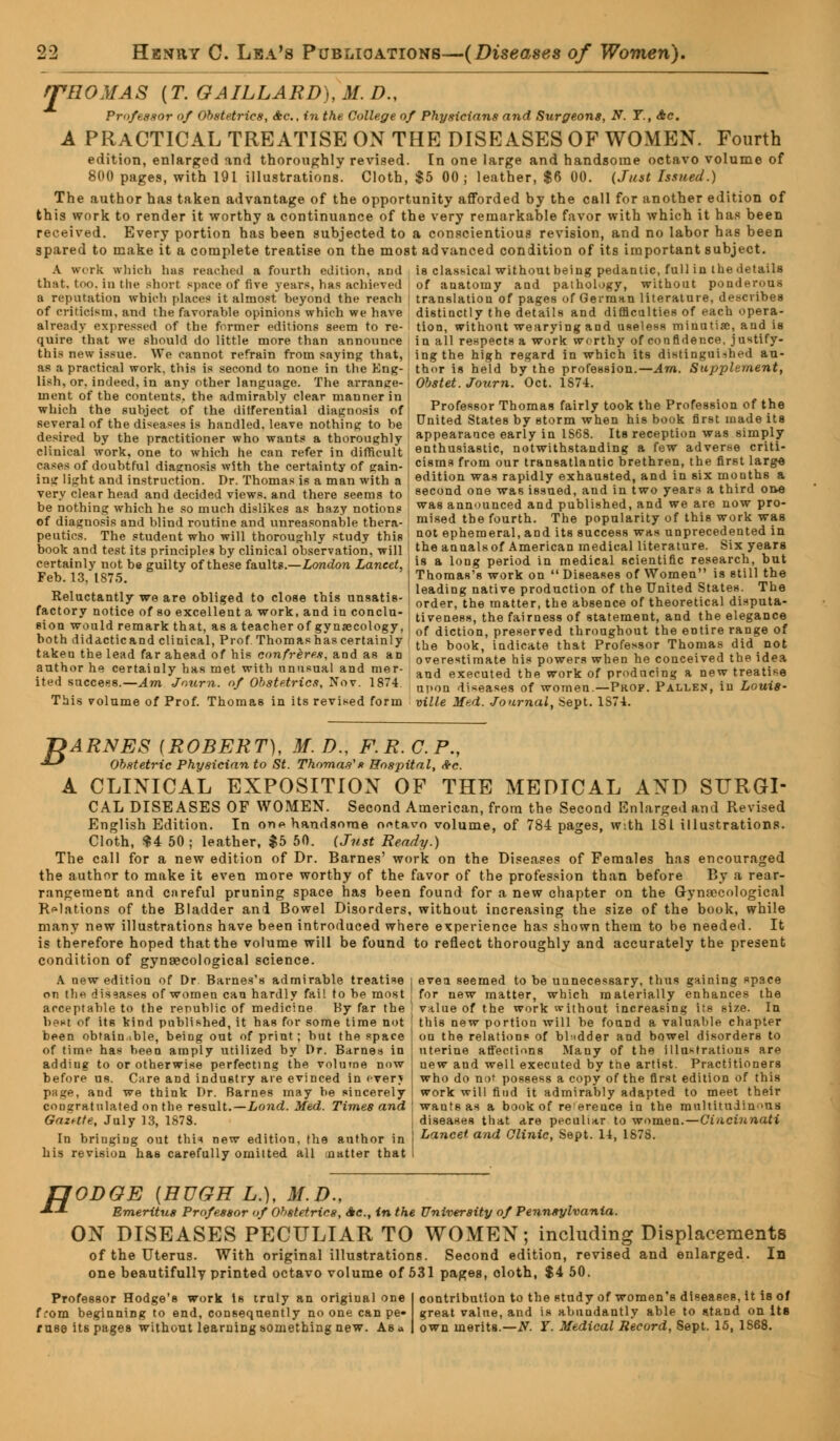 rpHOMAS [T.GAILLARD),M.D., Professor of Obstetrics, Ac, in the College of Physicians and Surgeons, N. T., Ac. A PRACTICAL TREATISE ON THE DISEASES OF WOMEN. Fourth edition, enlarged and thoroughly revised. In one large and handsome octavo volume of 800 pages, with 191 illustrations. Cloth, $5 00; leather, $6 00. (Just Issued.) The author has taken advantage of the opportunity afforded by the call for another edition of this work to render it worthy a continuance of the very remarkable favor with which it has been received. Every portion has been subjected to a conscientious revision, and no labor has been spared to make it a complete treatise on the most advanced condition of its important subject. A work which bus reached a fourth edition, and is classical without being pedantic, full in the details that, too, in the short space of five years, has achieved a reputation which places it almost beyond the reach of criticism, and the favorable opinions which we have already expressed of the former editions seem to re- quire that we should do little more than announce this new issue. We cannot refrain from saying that, as a practical work, this is second to none in the Eng- lish, or. indeed, in any other language. The arrange- ment of the contents, the admirably clear manner in which the subject of the ditferential diagnosis of several of the diseases is handled, leave nothing to he desired by the practitioner who wants a thoroughly clinical work, one to which he can refer in difficult cases of doubtful diagnosis with the certainty of gain- ing light and instruction. Dr. Thomas is a man with a very clear head and decided views, and there seems to be nothing which he so much dislikes as hazy notions of diagnosis and blind routine and unreasonable thera- peutics. The student who will thoroughly study this of anatomy and pathology, without ponderous translation of pages of German literature, describes distinctly the details and difficulties of each opera- tion, without wearying and useless minutia;, and is in all respects a work worthy of confidence, justify- ing the high regard in which its distinguithed au- thor is held by the profession.— Am. Supplement, Obstet. Journ. Oct. 1S74. Professor Thomas fairly took the Profession of the United States by storm when his book first made its appearance early in IS68. Its reception was simply enthusiastic, notwithstanding a few adverse criti- cisms from our transatlantic brethren, the first large edition was rapidly exhausted, and in six months a second one was issued, and in two years a third one was announced and published, and we are now pro- mised the fourth. The popularity of this work was not ephemeral, and its success was unprecedented in book and test its principles by clinical observation, wiii I th« annals of American medical literature. Six years certainly not be guilty of these faults.—London Laneet,\ifi & lon8 period in medical scientific research but Feb. 13, 1875. Thomas's work on Diseases of Women is still the Reluctantly we are obliged to close this unsatis- factory notice of so excellent a work, and in conclu- sion would remark that, as a teacher of gynaecology, both didacticand clinical, Prof Thomashascertainly taken the lead far ahead of his confreres, and as an author he certainly has met with unusual and mer- ited success.—Am Journ. of Obstetrics, Nov. 1874. This volume of Prof. Thomas in its revised form leading native production of the United States. The order, the matter, the absence of theoretical disputa- tiveness, the fairness of statement, and the elegance of diction, preserved throughout the entire range of the book, indicate that Professor Thomas did not overestimate his powers when he conceived the idea and executed the work of producing a new treatise upon diseases of women—Prof. Pallen, in Louis- ville Med. Journal, Sept. 1574. J?ARNES (ROBERT), M.D., F.R.C.P., •*-* Obstetric Physician to St. Thomas's Hospital, Ac. A CLINICAL EXPOSITION OF THE MEDICAL AND SURGI- CAL DISEASES OF WOMEN. Second American, from the Second Enlarged and Revised English Edition. In one handsome o«tavo volume, of 784 pages, with 181 illustrations. Cloth, $4 50 ; leather, $5 50. (Just Beady.) The call for a new edition of Dr. Barnes' work on the Diseases of Females has encouraged the author to make it even more worthy of the favor of the profession than before By a rear- rangement and careful pruning space has been found for a new chapter on the Gynaecological Relations of the Bladder ani Bowel Disorders, without increasing the size of the book, while many new illustrations have been introduced where experience has shown them to be needed. It is therefore hoped that the volume will be found to reflect thoroughly and accurately the present condition of gynaecological science. A new edition of Dr. Barnes's admirable treatise j even seemed to be unnecessary, thus gaining space on the diseases of women can hardly fail to he most for new matter, which materially enhances the acceptable to the republic of medicine By far the ! value of the work without increasing its size. In best of its kind published, it has for some time not [ this new portion will be found a valuable chapter been obtainable, being out of print ; hut the space I on the relations of bladder and bowel disorders to of time has been amply utilized by Dr. Barnes in uterine affections Many of the Illustrations are addiug to or otherwise perfecting the volume now i uew and well executed by the artist. Practitioners before us. Care and industry are evinced in everj I who do not possess a copy of the first edition of this puge, and we think Dr. Barnes may he sincerely ! work will find it admirably adapted to meet their congratulated on the result.—Lond. Med. Times and wants as a book of re ereuce in the multitudinons GazUte, July 13, 1878. In bringing out thin new edition, the author in his revision has carefully omitted all matter that diseases that are peculiar to women.—Cincinnati Lancet and Clinic, Sept. 11, 1878. H ODOE (HUGH L.), 31.D., Emeritus Professor of Obstetrics, Ac, in the University of Pennsylvania. ON DISEASES PECULIAR TO WOMEN; including Displacements of the Uterus. With original illustrations. Second edition, revised and enlarged. In one beautifully printed octavo volume of 531 pages, oloth, $4 50. Professor Hodge's work Is truly an original one from beginning to end, consequently no one can pe- ruse its pages without learning something new. As* contribution to the study of women's diseases, it is of great value, and is abundantly able to stand on its own merits.—tf. Y. Medical Record, Sept. 15, 1868.