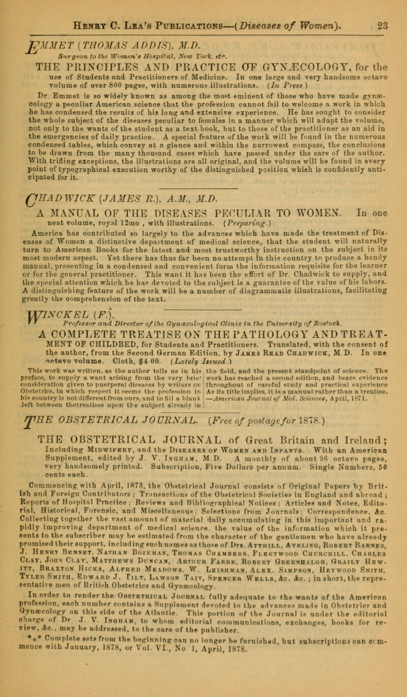 VJMMET {THOMAS ADDIS), M.D. Surgeon to the Women's Hospital, Neto York. et^. THE PRINCIPLES AND PRACTICE OF GYNJECOLOGY, for the use of Students and Practitioners of Medicine. In one large and very handsome octavo volume of over 800 pages, with numerous illustrations. (In Press ) Dr Emmet is so widely known as among the mo«t eminent of those who have made gynae- cology a peculiar American science that the profession cannot fail to welcome a work in which he has condensed the results of his long and extensive experience. He has sought to consider the whole subject of the diseases peculiar to females in a manner which will adapt the volume, not only to the wants of the student as a textbook, but to those of the prnctitioner as an aid in the emergencies of daily practice. A special feature of the work will be found in the numerous condensed tables, which convey at a glance and within the narrowest compass, the conclusions to be drawn from the many thousand cases which have passed under the care of the author. With trifling exceptions, the illustrations are all original, and the volume will be found in every point of typographical execution worthy of the distinguished position which is confidently anti- cipated for it. QUAD WICK {JAMES R.), A.M., M.D. A MANUAL OF THE DISEASES PECULIAR TO WOMEN. In one neat volume, royal 12mo , with illustrations. (Preparing.) America has contributed so largely to the advances which have made the treatment of Dig. eases of Women a distinctive department of medical science, that the student will naturally turn to American Books for the latest and most trustworthy instruction on the subject in its most modern aspect. Yet there has thus far been no attempt In this country to produce a handy manual, presenting in a condensed and convenient form the information requisite for the learner or for the general practitioner. This want it has been the effort of Dr. Chadwick to supply, and the special attention which he has devoted to the subject is a guarantee of the value of his labors. A distinguishing feature of the work will be a number of diagrammatic illustrations, facilitating greatly the comprehension of the text. yrrixcKEL {F.), r f Pro/es-S'ir and Director of the. Gynaecological Clinic in the University of Rostock. A COMPLETE TREATISE ON THE PATHOLOGY AND TREAT- MENT OF CHILDBED, for Students and Practitioners. Translated, with the consent of the author, from the Second German Edition, by James Read Chadwick, M.D. In one octavo volume. Cloth, $4 00. (Lately Issued.) This work was written, as tlie author tells us in bis the field, and the present standpoint of science. The preface, to supply a want arisiuj; from the very briel work has reached a second edition, and hears evidence consideration given to puerperal diseases by writers oi throughout of careful study and practical experience Obstetrics, in which respeei it seems the profession ii As its title implies, it is « manual rather than a treatise, his country is not different from our*, and to fill a blank —Jmerican Journal qf Med. Science*, April. 1671. left between thetreatises upon the subject already in r£RE OBSTETRICAL JOURNAL. {Free of postage for 1878.) THE OBSTETRICAL JOURNAL of Great Britain and Ireland; Including Midwifery, and the Diseases ok Women and Infants. With an American Supplement, edited by J. V. Ingham, M.D. A monthly of about 96 octavo pages, very handsomely printed. Subscription, Five Dollars per annum. Single Numbers, 50 cents each. Commencing with April, 1873, the Obstetrical Journal consists of Original Papers by Brit- iflh find Foreign Contributors ; Transactions of the Obstetric:. 1 Societies in England and abroad ; Re port« of Hospital Practice; Reviews and Bibliographical Notices; Articles and Notes, Edito- rial, Historical, Forensic, and Miscellaneous; Selections from Journals; Correspondence, 4c. Collecting together t he vast amount of material daily accuin ulating in this important and ra- pidly improving department of medical science, the value of the information which it pre- sents to the subscriber may be estimated from the character of the gentlemen who have already promised their support, including such names as those of Drs. Attiiim., Avki.im;, ROBBBI BaI J. Henri Rknnet. Nathan Bozehab, Thomas Chambbhs. PlbstWOOB CHURCHILL. ChARLKS Ci.av. John Cr.AV, Matthkhs DtTHCAV, ARTHUR Fakuk. Robi-kt QrBHRHALOH, ObAILT IIkw- itt, Braxton Hicks, Ai.frkd MbADOWB. W. Leismman. ALBX. BlMPBOH, HBTWOOD Smith, Ttlbh Smith. Howard J. Tilt, LaWSOH Tait, <rkn.fr Wki.i.s, Ac. Ac. ; in slmrt, the repre- sentative men of British Obstetrics ami QyoBMologY. In order to render the ObBTBTBIOAL JoOBHAL fully adequate to the wants of the American profession, each number contains a Supplement devoted to the advance* ma i- in Obstetric! ard Gynaecology on this side of the Atlantic. This portion of the Journal is under the editorial charge of Dr J. V. Ingham, to whom editorial oommunioationf, exchanges, 1 kl Foi re- view, Ac, may be addressed, to the cure of the publisher. *** Complete sets from the beginning can no longer he furnished, but subscriptions can Qi m- mence with January, 1878, or Vol. VI., No I, April, 1878,