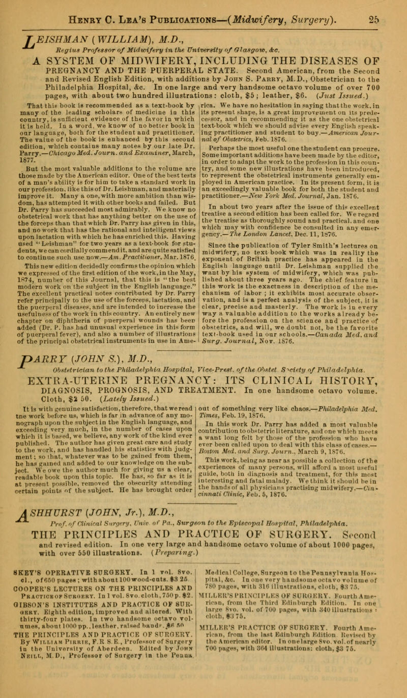 A JEISHMAN [WILLIAM], M.D., Regius Professor of Midwifery in the University of Glasgow, &c. SYSTEM OF MIDWIFERY, INCLUDING THE DISEASES OF PREGNANCY AND THE PUERPERAL STATE. Second American, from the Second and Revised English Edition, with additions by John S. Parry, M.D., Obstetrician to the Philadelphia Hospital, &c. In one large and very handsome octavo volume of over 700 pages, with about two hundred illustrations : cloth, $5; leather, $6. (Just Issued.) That thie book is recommended as a text-book by ^ica. We have no hesitation in saying that the work, in its present shape, is a great improvement on its prede- many of the leading scholars of medicine in this country, is sufficient evidence of the favor in which it is held. In a word, we know of no better book in oar language, both for the student and practitioner. The value of the book is enhanced by this second edition, which contains many notes by our late Dr. Parry.—Chicago Med. Journ. and Examiner, March, 1877. But the most valuable additions to the volume are those made by the American editor. One of the best tests of a man's ability is for him to take a standard work in our profession, like this of Dr. Leishman, and materially improve it. Many a one, with more ambition than wis- dom, has attempted it with other books and failed. But Dr. Parry has succeeded most admirably. We know no obstetrical work that has anything better on the use of the forceps than that which Dr. Parry has piven in this, and no work that has the rational and intelligent views upon lactation with which he has enriched this. Having used '• Irishman for two years as a text-book for stu- dents, we can cordial 1 y comni end it. and are quite satisfied to continue such use now.—Am.Practitioner, Mar. 1876. This new edition decidedly confirms the opinion which we expressed of the first edition of the work, in the May, 1S74, number of this Journal, that this is the best cessor, and in recommending it as the one obstetrical text>book which we should advise every English speak- ing practitioner and student to buy.—American Jour- nal of Obstetrics, Feb. 1876. Perhaps the most useful one the student can procure. Some important additions have been made by the editor, in order to adapt the work to the profession in this coun- try, and some new illustrations have been introduced, to represent the obstetrical instruments generally em- ployed in American practice. In its present form, it is an exceedingly valuable book for both the student and practitioner.—New York Med. Journal, Jan. 1876. In about two years after the issue of this excellent treatise a second edition has been called for. We regard the treatise as thoroughly sound and practical, and one which may with confidence be consulted in any emer- gency.— The London Lancet, Dec. 11, 1&76. Since the publication of Tyler Smith's lectures on midwifery, no text book which was in reality the exponent of British practice has appeared in the English language until Dr. Leishman supplied the want by his system of midwifery, which was pub- lished about three years ago. The chief feature in modern work on the subject in the English language. I this work is the exactness in description of the me- The excellent practical notes contributed by Dr. Parry chanism of labor ; it exhibits most accurate obser- refer principally to the use of the forceps, lactation, and I vation, and is a perfect analysis of the subject, it is the puerperal diseases, and are intended to increase the I clear, precise and masterly. The work is in every usefulness of the work in this country. An entirely new | way a valuable addition to the works already be- chapter on diphtheria of puerperal wounds has been fore the profession on the science and practice of added (Dr. P. has had unusual experience in this form I obstetrics, and will, we doubt not, be the favorite of puerperal fever), and also a number of illustrations I text-book used in our schools.—Canada Med. and of the principal obstetrical instruments in use in Ame- I Surg. Journal, Nov. 1S70. ~>ARRY {JOHN S.), M.D., obstetrician to the Philadelphia Hospital, Vice-Prest. of the Ohstet Society of Philadelphia. EXTRA-UTERINE PREGNANCY: ITS CLINICAL HISTORY, DIAGNOSIS, PROGNOSIS, AND TREATMENT. In one handsome octavo volume. Cloth, $2 50. (Lately Issued.) Philadelph \ It is with genuine satisfaction, therefore, that we read tne work before us, which is far in advance of any mo- nograph upon the subject in the English language, and exceeding very much, in the number of cases upon which it is based, we believe, any work of the kind ever published. The author has given great care and study to the work, and has handled his statistics with judg- ment; so that, whatever was to be gained from them, he has gained and added to our knowledge on the sub- ject. We owe the author much for giving us a clear, readable book upon this topic. Me Das, so far a< it is at present possible, removed the obscurity attending certain points of the subject. He has brought order out of something very like chaos. Times, Feb. 19,1876. In this work Dr. Parry has added a most valuable contribution to obstetric literature, and one which meets a want long felt by those of the profession who have ever been called upon to deal with this class ot Boston Med. and Surg. Journ.. March 9, 1876. This work, being as near as possible a collection of the experiences of many persons, will afford a most useful guide, both in diagnosis ami treatment, for this most interesting and fatal malady. We think it should he in the bands of all physicians practising midwifery.—Gin • cinnati Clinic, Feb! 5, 1876. ASHHURST {JOHN, Jr.), M.D., Prof, of Clinical Surgery, Unit »r Pa., Surgeon to the Episcopal Hospital, Philadelphia. THE PRINCIPLES AND PRACTICE OF SURGERY. Second *nd revised edition. In one very large and handsome octavo volume oi about 1000 pages, with over 550 illustrations. (Preparing.) SKEY'S OPERATIVE SURGERY. In 1 vol. 8vo. el., of 6G0 pages; withabout lOOwood-cats. $3 26 COOPER'S LECTURES ON THE PRINCIPLES AND PracticeofSitkokky. Ill 1 Vol. hVo cloth, 760p *'J. GIBSON'S INSTITUTES AND PRACTICE OF 811 U- iikkv. Eighth edition, improved and altered. With thirty-four plates. In two handsome oc'avo vol- umes, about 1000pp..leather. mU*d hand* . ,*.fi «o THE PRINCIPLES AND PRACTICE OP SURGERY. By Wim.iam Pirrii, F. K s v. , Professor of Surgery in the University of Aberdeen. Edited by Johh N f.i i.i.. Ml)., Profewaor of Surgery in the Pea OR Medical College. Surgeon to the Pennsylvania Ilo-- pital, hC Iu one verv ha ml some octavo volume of 780 pages, with S16 Illustrations, olotb, IS 76. MILLER'S PRINCIPLES OF BURGERY. Fourth Ame- rioso, from the Third Edinburgh Edition, in onq -w>. vol. oi Too pages, with 840illustrations : cloth, $3 76. MILLER'S PRACTICE OF SURGERY. Fourth Ame- rican, from the last Edinburgh Edition Revised bj the American editor, in onelarge Bvo.vol.of nearly 700 pages, With 864 illustrations: cloth. |8 To.