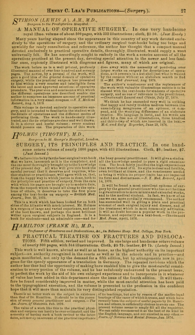 GTIMXON (LEWIS A ), A.M., M.D., *3 Burgeon to the Presbyterian Hospital. A MANUAL OF OPERATIVE SURGERY. In one very handsome royal 12mo. volume of about 500 page?, with 332 illustrations ; cloth, $2 50. (Just Ready ) Many years having elapsed since the appearance in this country of any work devoted exclu- sively to the operations of surgery, and the ordinary surgical text-books being too large and unwieldy for ready consultation and reference, the author has thought that a compact manual devoted exclusively to practical operative details, thoroughly illustrated, would supply a want universally felt. He has accordingly sought to embody in the work a concise account of all the operations practised at the present day, devoting special attention to the newer and less fami- liar ones, copiously illustrated with diagrams and figures, many of which are original. does away with the necessity of pondering over The work before us is a well priated, profusely illustrated manual of over four hundred and seventy pages. The novice, by a perusal of the work, will gain a good idea of the general domain of operative surgery, while the practical surgeon has presented to him within a very concise and intelligible form the latest and most approved selections of operative procedure. The prec sion acd conciseness with which the different operations are described enable the author to compress an immense amount of practical information in a very small compass —N Y. Medical Record, Aug. 3, 1878 This volume is devoted entirely to operative sur- gery, and is intended to familiarize the student with the details of operations and the different modes of performing them. The work is handsomely illus- trated, and the dc criptionsareclear and well drawn. It is a clever and useful volume ; every student J should possess one. The preparation of this work larger works on surgery for descriptions of opera- tions, as it presents in anut-shelljustwh-uis wanted by the surgeon without an elaborate search to find it — Md. Med Journal, Aug. 1S78. The author's conciseness and the repleteness of the work with valuable illustrations entitle it to be classed with the text-books for students of op^nitive surgery, and as one of reference to the pDtcthiouer. — Cincinnati Lancet and Clinic, July 1'7, 1878. We think he has succeeded very well in striking that happy and rarely trodden medium between the unsatisfying mea^reuess of an epitome, or cm- pend, and the wearying diffu6enes* of an elaborate treati-e. His language is lucid, and his words are aided by a free use of illustrations, three hundred auJ thirty-two of which are inserted in the text.— MA. and Surg Reporter, June 29, 1S78. TJOLMES (TIMOTHY), M.D., Surgeon to St George's Hospital, London SURGERY, ITS PRINCIPLES some octavo volume of nearly 1000 pages, (Just Issued.) We believe it to be by far the best surgical text-book tliat we have, insomuch as it is the completed, and the one most thoroughly brought up to the knowledge of the present day. All who will give this book the careful perusal that it deserves and requires, whe- ther student or practitioner, will agree with us, that, from the happy way in which justice is done, both to the principles and practice of surgery, from the care with which its pages are brought up to modern date, from the respect which is paid all along to the opin- ions of others, it deserves to take the first place among the textbooks on surgery. — British Med. Journ., Dec. 25, 1S75. This is a work which has been looked for on both sides of the Atlantic with much interest. Mr. Holmes is a surgeon of large and varied experience, and one of the be»«t known, and perhaps the most brilliant writer upon surgical subjects in England. It is a book for students—and an admirable one—and for AND PRACTICE. In one hand- with 411 illustrations. Cloth, $6; leather, $7. the bnsy general practitioner. It will give a studen all the knowledge needed to pass a rigid examina- tion. The book fairly justifies the high expectations that were formed of it. Its style is clear aud forcible, even brilliant at times, and the conciseness needtd to bring it within its proper limits has not impaired its force and distinctness.—N. Y. Mad. Reconi, April 14, 1876. It will be found a most excellent epitome of sur- gery by the general practitioner who has not the time togiveattention to more minuteand extended works, and to the medical student. In fact, we know o( no one we can more cordially recommend. The author has succeeded well in giving a plain and practical account of each surgical injury and disease, and of the treatment which is most commonly advisable. It will no doubt become a popular work in the pro- fession, aud especially as a text-book.—Cincinnati Med. News, April, lbTG. HAMILTON (FRANK H.), M.D., Professor of Fractures and Dislocations, Ac, in Bellevue Hosp. Med. College, New York. A PRACTICAL TREATISE ON FRACTURES AND DISLOCA- TIONS. Fifth edition, revised and improved. In one large and handsome octavo volume of nearly 800 pages, with 344 illustrations. Cloth, $5 75; leather, $6 75. (Lattli/ Issmd.) This work is well known, abroad as well as at home, as the highest authority on its important subject—an authority recognized in the courts as well as in the schools and in practict—and again manifested, not only by the demand for a fifth edition, but by arrangements n»» in pro- gress for the speedy appearance of a translation in Germany. The repeated revisions which the author has thus had tlte opportunity of making have enabled him to give the moateareful consid- eration to every portion of the volume, and he has sedulously endeavored in the present issue, to perfect the work by the aid of his own enlarged experience ami to incorporate in it whatever of value has been added in this department since the issue of the fourth edition. It wil 1 there- fore be found considerably improved in matter, while the most careful attention has been paid to the typographical execution, and the volume is presented to the profession in tho confident hope that it will more than maintain its very distinguished reputation. There ta no better work on the subject In i i than thai of Dr. H untlton. it should be In tbi sion of every general practitioner and Am. Joum.tf Obttetriei, Feb. 181 The value Of a work like this to the practical physi- cian and surgeon can bardlj i rer estimated, and the necessity ol bavins, snob ■ book revised to the latest dates, not mer t> on account of the practical important e • things, but also by reason of th< bearings of the oases ol which it treats, and at bleb h*\ a recently been the subject of useful papers by l'r HaroiN ton and other- i> sufaolentlj obvious to > present volume seems to emplj fill all tl iieiv recommend it a- th< the Bngllsb language*, and excelled in ani Journ, ind Mental DUeott, J*n L8T0.