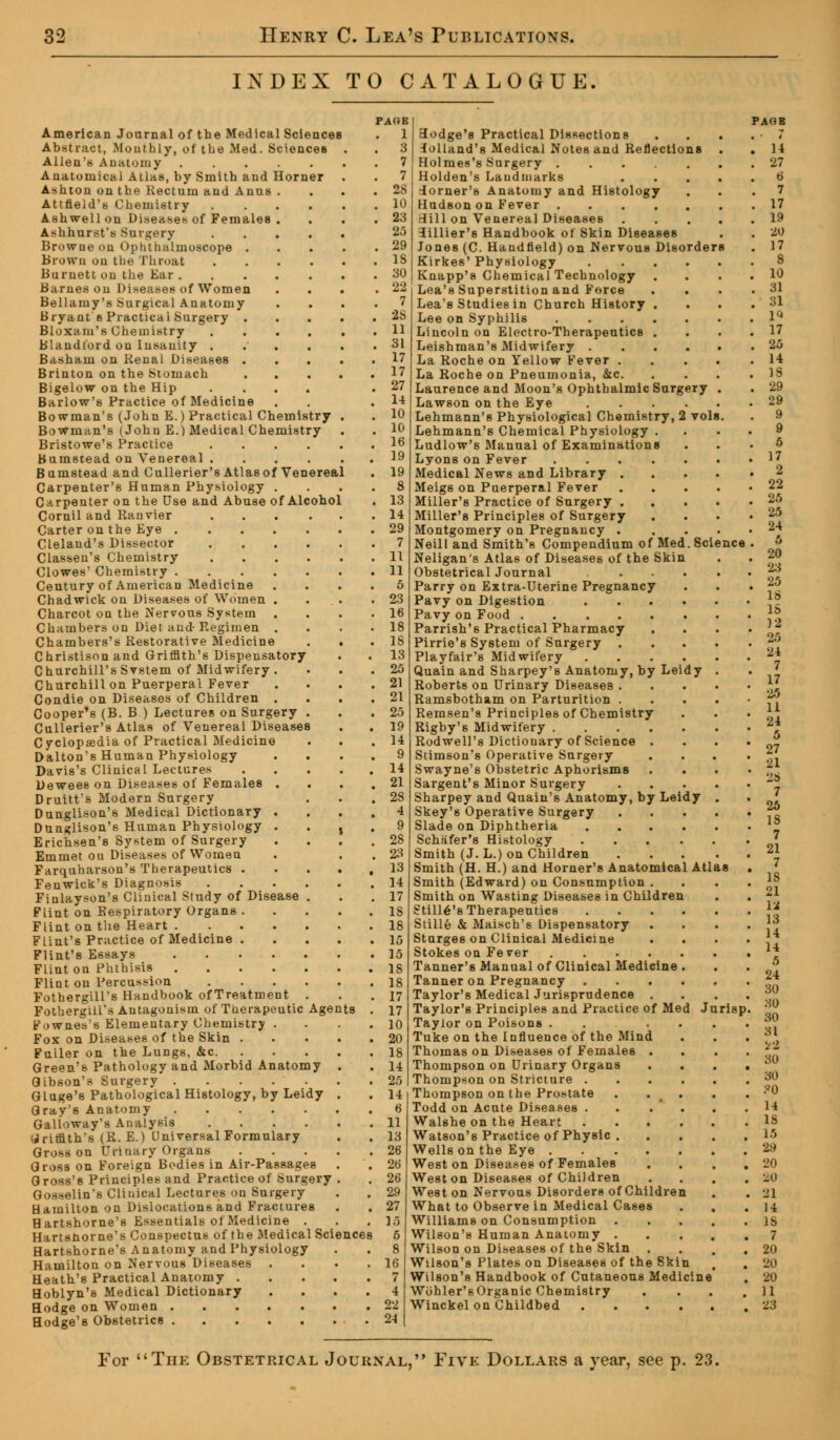 INDEX TO CATALOGUE American Journal of the Medical Sciences Abstract, Monthly, of the Med. Sciences Allen's Anatomy Anatomical Atlas, by Smith and Horner Ashton on the Rectum and Anus Attneld's Chemistry Ashwellon Diseases of Females Ashhurst's Surgery Browue on Ophthalmoscope . Brown on the Throat Burnett on the Ear . Barnes on Diseases of Women Bellamy's Surgical Anatomy Bryant s Practical Surgery . Bloxam's Chemistry Blandt'ord ou Insanity . Basham on Renal Diseases . Brinton on the Stomach Bigelow on the Hip Barlow's Practice of Medicine Bowman's (John E.) Practical Chemistry Bowman's (John E.) Medical Chemistry Bristowe's Practice .... Bumstead on Venereal .... Bumstead and Cullerier's Atlas of Venereal Carpenter's Human Physiology Carpenter on the Use and Abuse of Alcohol Cornil and Ranvier .... Carter on the Eye Cleland's Dissector .... Classen's Chemistry .... Clowes' Chemistry Century of American Medicine Chadwick on Diseases of Women . Charcot on the Nervous System Chambers on Diet and-Regimen . Chambers's Restorative Medicine Christison and Griffith's Dispensatory Churchill's Svstem of Midwifery . Churchill on Puerperal Fever Condie on Diseases of Children . Cooper's (B. B.) Lectures on Surgery . Cullerier's Atlas of Venereal Diseases Cyclopaedia of Practical Medicine Dalton's Human Physiology Davis's Clinical Lectures Dewees on Diseases of Females . Druitt's Modern Surgery Dunglison's Medical Dictionary . Dunglison's Human Physiology . Erichsen's System of Surgery Emmet on Diseases of Women Farquharson's Therapeutics . Fenwick's Diagnosis .... Finlayson's Clinical Study of Disease . Flint on Respiratory Organs . Flint on the Heart Flint's Practice of Medicine . Flint's Essays Flint on Phthisis Flint on Percussion .... Fothergill's Handbook ofTreatment . Fothergill's Antagonism of Therapeutic Age Fownes's Elementary Chemistry . Fox on Diseases of the Skin . Fuller on the Lungs, &c. Green's Pathology and Morbid Anatomy Gibson's Surgery Gluge's Pathological Histology, by Leidy Qray's Anatomy Galloway's Analysis .... Griffith's (R. E.) Universal Formulary Gross on Urinary Organs Gross on Foreign Bodies in Air-Passages G ross's Principles and Practice of Surgery Gosselin's Clinical Lectures on Surgery Hamilton on Dislocations and Fractures Bartshorne's Essentials of Medicine . Hartsnorne's Conspectus of the Medical Sciences Hartshorne's Anatomy and Physiology Hamilton on Nervous Diseases Heath's Practical Anatomy . Hoblyn's Medical Dictionary Hodge on Women . Hodge'8 Obstetrics . ts FACIE . 1 . 3 . 7 . 7 . 28 . 10 . 23 25 . 29 . IS 22 7 28 11 31 17 17 27 14 10 10 16 19 19 s 13 14 29 7 11 11 5 23 18 18 18 13 2.-) 21 21 2.) 19 14 9 14 21 28 4 9 28 23 13 14 17 Lb 18 16 16 18 18 17 17 10 20 18 14 26 14 6 11 13 28 28 26 29 27 16 6 8 16 7 4 22 24 vols Scie 3odge's Practical Dissections lolland's Medical Notes and Reflections Holmes's Surgery .... Holden's Landmarks iorner's Anatomy and Histology HudBon on Fever .... Hill on Venereal Diseases iillier's Handbook of Skin Diseases Jones (C. Handfield) on Nervous Disorde Kirkes' Physiology Knapp's Chemical Technology Lea's Superstition and Force Lea's Studies in Church History Lee on Syphilis Lincoln on Electro-Therapeutics Leishman's Midwifery . La Roche on Yellow Fever . La Roche on Pneumonia, &c. Laurence and Moon's Ophthalmic Surgery Lawson on the Eye Lehmann's Physiological Chemistry, Lehmann's Chemical Physiology . Ludlow's Manual of Examinations Lyons on Fever .... Medical News and Library . Meig6 on Puerperal Fever Miller's Practice of Surgery . . Miller's Principles of Surgery Montgomery on Pregnancy . Neill and Smith's Compendium of Med Neligan's Atlas of Diseases of the Skin Obstetrical Journal Parry on Extra-Uterine Pregnancy Pavy on Digestion Pavy on Food Parrish's Practical Pharmacy Pirrie's System of Surgery . Playfair's Midwifery Quain and Sharpey's Anatomy, by Leidy Roberts on Urinary Diseases . Ramsbotham on Parturition . Remsen'a Principles of Chemistry Righy's Midwifery .... Rodwell'8 Dictionary of Science . Stimson's Operative Surgery Swayne's Obstetric Aphorisms Sargent's Minor Surgery Sharpey and Quain's Anatomy, by Leidy Skey's Operative Surgery Slade on Diphtheria Schiifer's Histology Smith (J. L.) on Children Smith (H. H.) and Horner's Anatomical Smith (Edward) on Consumption Smith on Wasting Diseases in Children Stille's Therapeutics Stille & Maisch's Dispensatory Sturges on Clinical Medicine Stokes on Fever .... Tanner's Manual of Clinical Medicine Tanner on Pregnancy Taylor's Medical Jurisprudence . Taylor's Principles and Practice of Me Taylor on Poisons . Tuke on the Influence of the Mind Thomas on Diseases of Females . Thompson on Urinary Organs Thompson on Stricture . Thompson on the Prostate Todd on Acute Diseases . Walshe on the Heart Watson's Practice of Physic . Wells on the Eye .... West on Diseases of Females West on Diseases of Children West on Nervous Disorders of Children What to Observe in Medical Cases Williams on Consumption Wilson's Human Anatomy . Wilson on Diseases of the Skin . Wilson's Plates on Diseases of the Ski Wilson's Handbook of Cutaneous Med Wohler'sOrganic Chemistry Winckel on Childbed . risp. For The Obstetrical Journal, Five Dollars a year, see p. 23.
