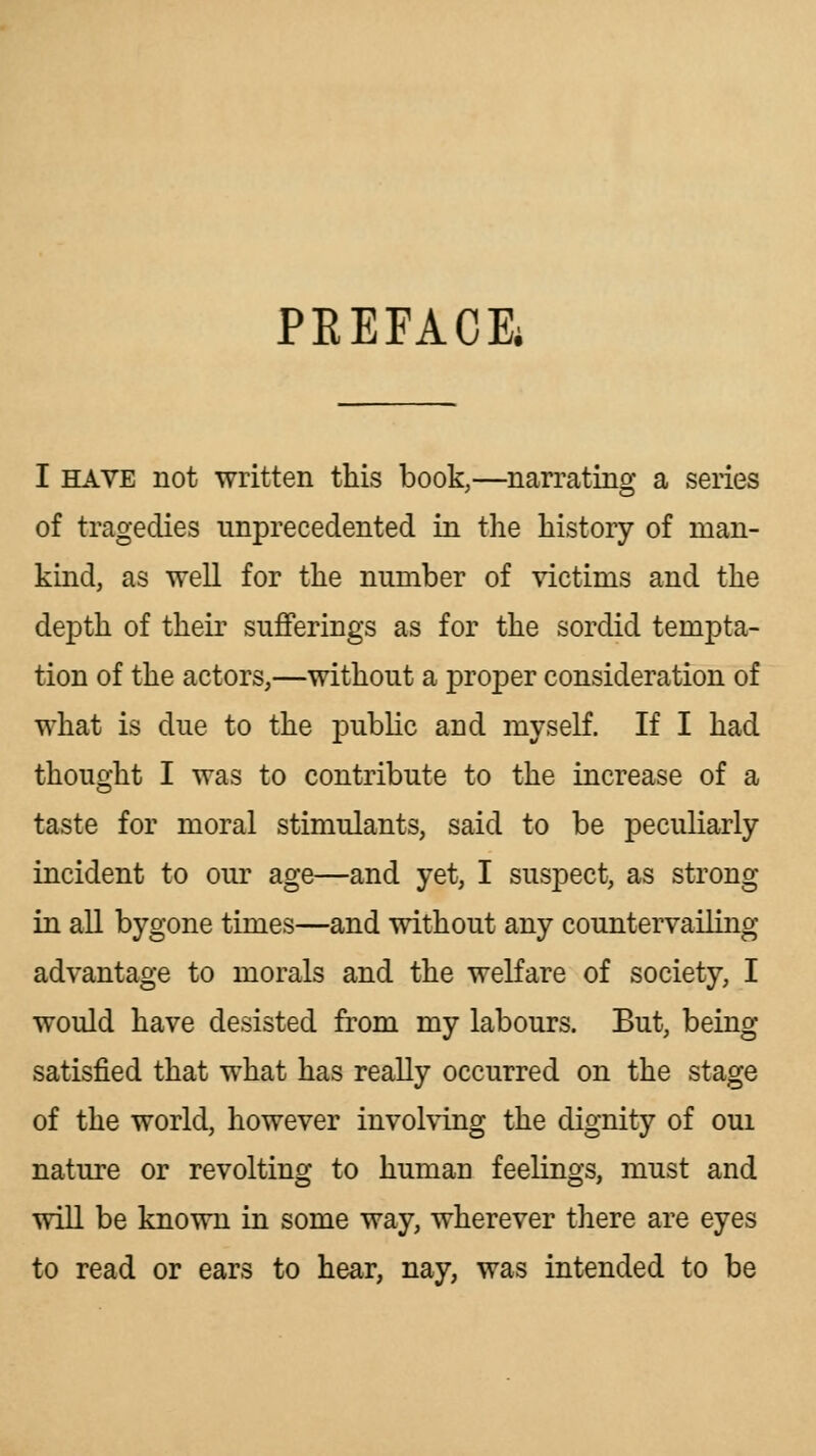 PKEFACE* I HAVE not written this book,—narrating a series of tragedies unprecedented in the history of man- kind, as well for the number of victims and the depth of their sufferings as for the sordid tempta- tion of the actors,—without a proper consideration of what is due to the public and myself. If I had thought I was to contribute to the increase of a taste for moral stimulants, said to be peculiarly incident to our age—and yet, I suspect, as strong in all bygone times—and without any countervailing advantage to morals and the welfare of society, I would have desisted from my labours. But, being satisfied that what has really occurred on the stage of the world, however involving the dignity of oui nature or revolting to human feelings, must and will be known in some way, wherever there are eyes to read or ears to hear, nay, was intended to be