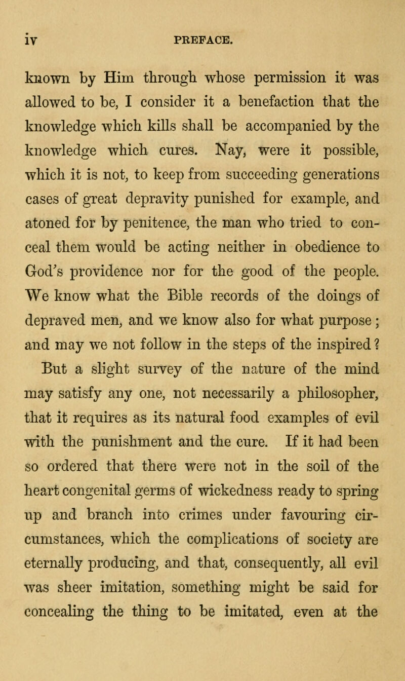 known by Him through whose permission it was allowed to be, I consider it a benefaction that the knowledge which kills shall be accompanied by the knowledge which cures. Nay, were it possible, which it is not, to keep from succeeding generations cases of great depravity punished for example, and atoned for by penitence, the man who tried to con- ceal them would be acting neither in obedience to God's providence nor for the good of the people. We know what the Bible records of the doings of depraved men, and we know also for what purpose; and may we not follow in the steps of the inspired ? But a slight survey of the nature of the mind may satisfy any one, not necessarily a philosopher, that it requires as its natural food examples of evil with the punishment and the cure. If it had been so ordered that there were not in the soil of the heart congenital germs of wickedness ready to spring up and branch into crimes under favouring cir- cumstances, which the complications of society are eternally producing, and that, consequently, all evil was sheer imitation, something might be said for concealing the thing to be imitated, even at the