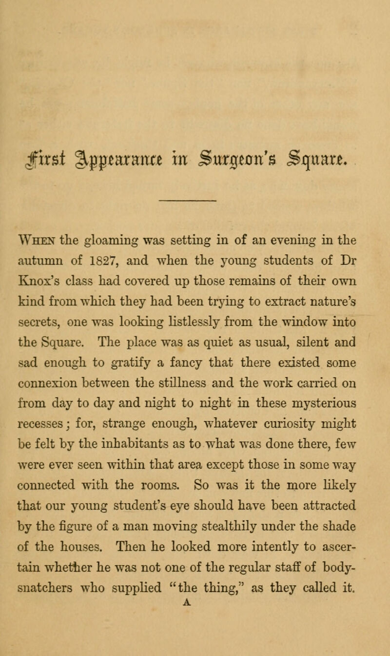 first %$$mmtt in Surgeon's Square, When the gloaming was setting in of an evening in the autumn of 1827, and when the young students of Dr Knox's class had covered up those remains of their own kind from which they had been trying to extract nature's secrets, one was looking listlessly from the window into the Square. The place was as quiet as usual, silent and sad enough to gratify a fancy that there existed some connexion between the stillness and the work carried on from day to day and night to night in these mysterious recesses; for, strange enough, whatever curiosity might be felt by the inhabitants as to what was done there, few were ever seen within that area except those in some way connected with the rooms. So was it the more likely that our young student's eye should have been attracted by the figure of a man moving stealthily under the shade of the houses. Then he looked more intently to ascer- tain whether he was not one of the regular staff of body- snatchers who supplied the thing, as they called it.