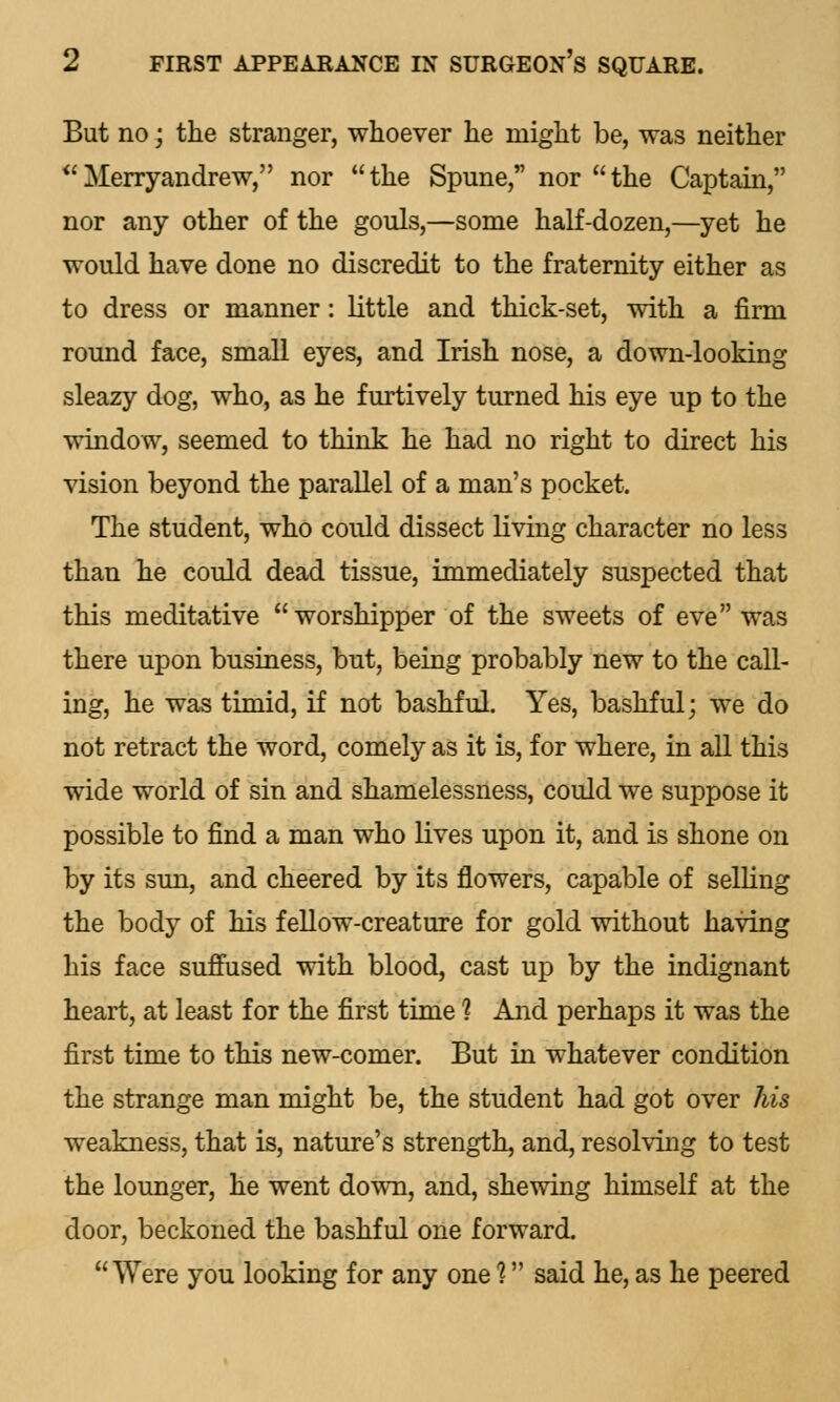 But no; the stranger, whoever he might be, was neither Merryandrew, nor the Spune, nor the Captain, nor any other of the gouls,—some half-dozen,—yet he would have done no discredit to the fraternity either as to dress or manner: little and thick-set, with a firm round face, small eyes, and Irish nose, a down-looking sleazy dog, who, as he furtively turned his eye up to the window, seemed to think he had no right to direct his vision beyond the parallel of a man's pocket. The student, who could dissect living character no less than he could dead tissue, immediately suspected that this meditative worshipper of the sweets of eve was there upon business, but, being probably new to the call- ing, he was timid, if not bashful. Yes, bashful; we do not retract the word, comely as it is, for where, in all this wide world of sin and shamelessness, could we suppose it possible to find a man who lives upon it, and is shone on by its sun, and cheered by its flowers, capable of selling the body of his fellow-creature for gold without having his face suffused with blood, cast up by the indignant heart, at least for the first time % And perhaps it was the first time to this new-comer. But in whatever condition the strange man might be, the student had got over his weakness, that is, nature's strength, and, resolving to test the lounger, he went down, and, shewing himself at the door, beckoned the bashful one forward. Were you looking for any one 1 said he, as he peered