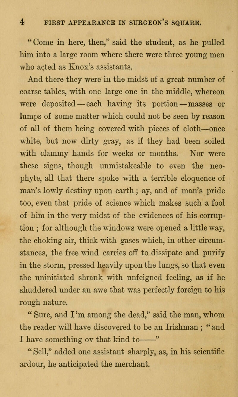  Come in here, then, said the student, as he pulled him into a large room where there were three young men who acted as Knox's assistants. And there they were in the midst of a great number of coarse tables, with one large one in the middle, whereon were deposited — each having its portion—masses or lumps of some matter which could not be seen by reason of all of them being covered with pieces of cloth—once white, but now dirty gray, as if they had been soiled with clammy hands for weeks or months. Nor were these signs, though unmistakeable to even the neo- phyte, all that there spoke with a terrible eloquence of man's lowly destiny upon earth; ay, and of man's pride too, even that pride of science which makes such a fool of him in the very midst of the evidences of his corrup- tion ; for although the windows were opened a little way, the choking air, thick with gases which, in other circum- stances, the free wind carries off to dissipate and purify in the storm, pressed heavily upon the lungs, so that even the uninitiated shrank with unfeigned feeling, as if he shuddered under an awe that was perfectly foreign to his rough nature.  Sure, and I 'm among the dead, said the man, whom the reader will have discovered to be an Irishman;  and I have something ov that kind to   Sell, added one assistant sharply, as, in his scientific ardour, he anticipated the merchant.