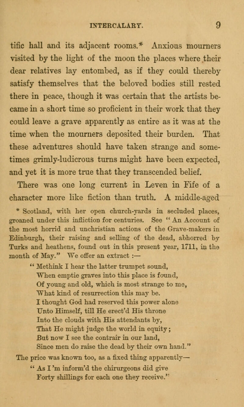 tific hall and its adjacent rooms.* Anxious mourners visited by the light of the moon the places where their dear relatives lay entombed, as if they could thereby satisfy themselves that the beloved bodies still rested there in peace, though it was certain that the artists be- came in a short time so proficient in their work that they could leave a grave apparently as entire as it was at the time when the mourners deposited their burden. That these adventures should have taken strange and some- times grimly-ludicrous turns might have been expected, and yet it is more true that they transcended belief. There was one long current in Leven in Fife of a character more like fiction than truth. A middle-aged * Scotland, with her open church-yards in secluded places, groaned under this infliction for centuries. See  An Account of the most horrid and unchristian actions of the Grave-makers in Edinburgh, their raising and selling of the dead, abhorred by Turks and heathens, found out in this present year, 1711, in the month of May. We offer an extract :—  Methink I hear the latter trumpet sound, When emptie graves into this place is found, Of young and old, which is most strange to me, What kind of resurrection this may be. I thought God had reserved this power alone Unto Himself, till He erect'd His throne Into the clouds with His attendants by, That He might judge the world in equity; But now I see the contrair in our land, Since men do raise the dead by their own hand. The price was known too, as a fixed thing apparently—  As I 'm inform'd the chirurgeons did give Forty shillings for each one they receive.''