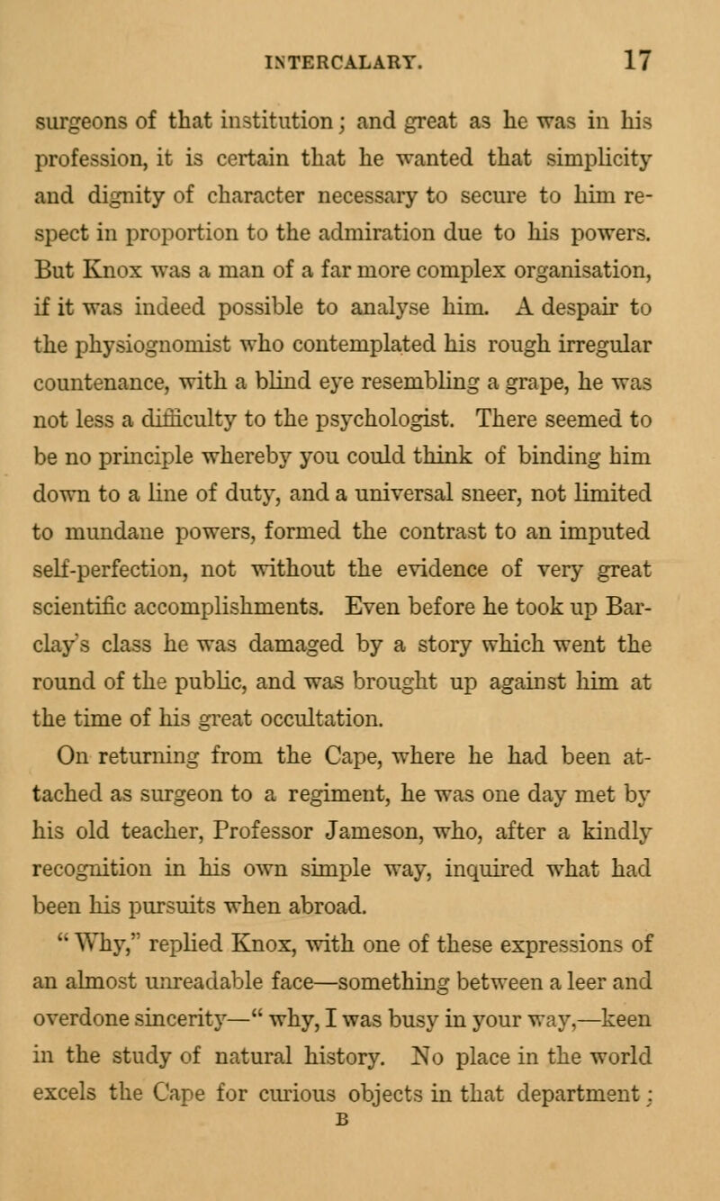 surgeons of that institution; and great as he was in his profession, it is certain that he wanted that simplicity and dignity of character necessary to secure to him re- spect in proportion to the admiration due to his powers. But Knox was a man of a far more complex organisation, if it was indeed possible to analyse him. A despair to the physiognomist who contemplated his rough irregular countenance, with a blind eye resembling a grape, he was not less a difficulty to the psychologist. There seemed to be no principle whereby you could think of binding him down to a line of duty, and a universal sneer, not limited to mundane powers, formed the contrast to an imputed self-perfection, not without the evidence of very great scientific accomplishments. Even before he took up Bar- clay's class he was damaged by a story which went the round of the public, and was brought up against him at the time of his great occultation. On returning from the Cape, where he had been at- tached as surgeon to a regiment, he was one day met by his old teacher, Professor Jameson, who, after a kindly recognition in his own simple way, inquired what had been his pursuits when abroad.  Why, replied Knox, with one of these expressions of an almost unreadable face—something between a leer and overdone sincerity— why, I was busy in your way,—keen in the study of natural history. No place in the world excels the Cape for curious objects in that department: