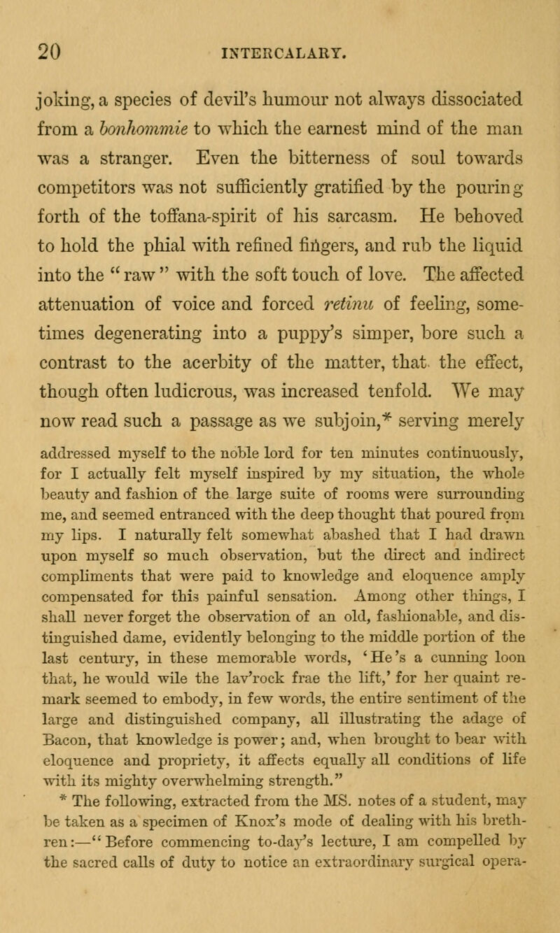 joking, a species of devil's humour not always dissociated from a bonhommie to which the earnest mind of the man was a stranger. Even the bitterness of soul towards competitors was not sufficiently gratified by the pouring forth of the toffana-spirit of his sarcasm. He behoved to hold the phial with refined ringers, and rub the liquid into the  raw  with the soft touch of love. The affected attenuation of voice and forced retinu of feeling, some- times degenerating into a puppy's simper, bore such a contrast to the acerbity of the matter, that the effect, though often ludicrous, was increased tenfold. We may now read such a passage as we subjoin,* serving merely addressed myself to the noble lord for ten minutes continuously, for I actually felt myself inspired by my situation, the whole beauty and fashion of the large suite of rooms were surrounding me, and seemed entranced with the deep thought that poured from my lips. I naturally felt somewhat abashed that I had drawn upon myself so much observation, but the direct and indirect compliments that were paid to knowledge and eloquence amply compensated for this painful sensation. Among other things, I shall never forget the observation of an old, fashionable, and dis- tinguished dame, evidently belonging to the middle portion of the last century, in these memorable words, 'He's a cunning loon that, he would wile the laVrock frae the lift,' for her quaint re- mark seemed to embody, in few words, the entire sentiment of the large and distinguished company, all illustrating the adage of Bacon, that knowledge is power; and, when brought to bear with eloquence and propriety, it affects equally all conditions of life with its mighty overwhelming strength. * The following, extracted from the MS. notes of a student, may be taken as a specimen of Knox's mode of dealing with his breth- ren:—Before commencing to-day's lecture, I am compelled by the sacred calls of duty to notice an extraordinary surgical opera-