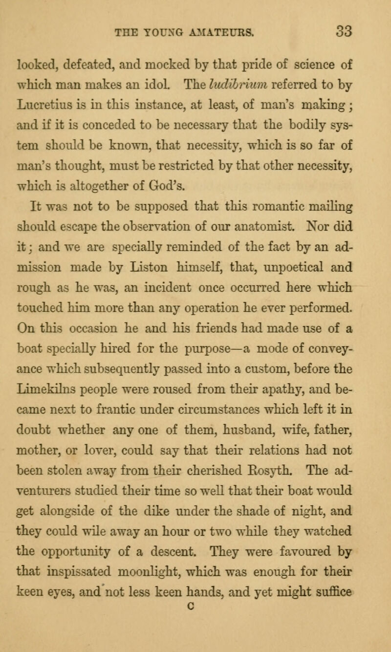 looked, defeated, and mocked by that pride of science of which man makes an idoL The hidibrium referred to by- Lucretius is in this instance, at least, of man's making; and if it is conceded to be necessary that the bodily sys- tem should be known, that necessity, which is so far of man's thought, must be restricted by that other necessity, which is altogether of God's. It wa=> not to be supposed that this romantic mailing should escape the observation of our anatomist. Nor did it j and we are specially reminded of the fact by an ad- mission made by Liston himself, that, unpoetical and rough as he was, an incident once occurred here which touched him more than any operation he ever performed. On this occasion he and his friends had made use of a boat specially hired for the purpose—a mode of convey- ance which subsequently passed into a custom, before the Limekilns people were roused from their apathy, and be- came next to frantic under circumstances which left it in doubt whether any one of them, husband, wife, father, mother, or lover, could say that their relations had not been stolen away from their cherished Bosyth. The ad- venturers studied their time so well that their boat would get alongside of the dike under the shade of night, and they could wile away an hour or two while they watched the opportunity of a descent. They were favoured by that inspissated moonlight, which was enough for their keen eyes, and not less keen hands, and yet might suffice