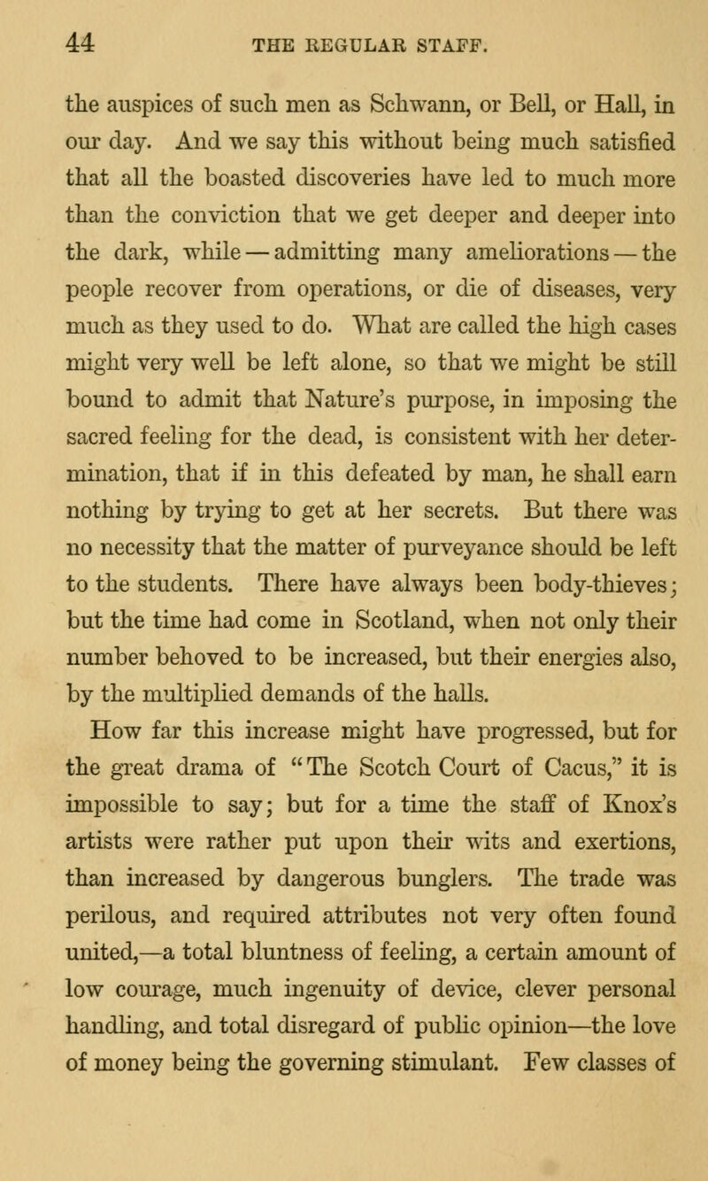 the auspices of such men as Schwann, or Bell, or Hall, in our day. And we say this without being much satisfied that all the boasted discoveries have led to much more than the conviction that we get deeper and deeper into the dark, while — admitting many ameliorations — the people recover from operations, or die of diseases, very much as they used to do. What are called the high cases might very well be left alone, so that we might be still bound to admit that Nature's purpose, in imposing the sacred feeling for the dead, is consistent with her deter- mination, that if in this defeated by man, he shall earn nothing by trying to get at her secrets. But there was no necessity that the matter of purveyance should be left to the students. There have always been body-thieves \ but the time had come in Scotland, when not only their number behoved to be increased, but their energies also, by the multiplied demands of the halls. How far this increase might have progressed, but for the great drama of  The Scotch Court of Cacus, it is impossible to say; but for a time the staff of Knox's artists were rather put upon their wits and exertions, than increased by dangerous bunglers. The trade was perilous, and required attributes not very often found united,—a total bluntness of feeling, a certain amount of low courage, much ingenuity of device, clever personal handling, and total disregard of public opinion—the love of money being the governing stimulant. Few classes of