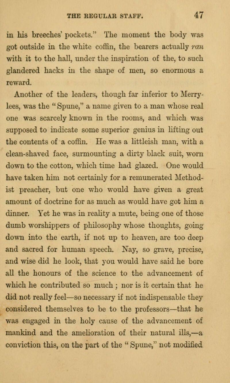 in his breeches' pockets. The moment the body was got outside in the white coffin, the bearers actually ran with it to the hall, under the inspiration of the, to such glandered hacks in the shape of men, so enormous a reward. Another of the leaders, though far inferior to Merry- lees, was the  Spune, a name given to a man whose real one was scarcely known in the rooms, and which was supposed to indicate some superior genius in lifting out the contents of a coffin. He was a littleish man, with a clean-shaved face, surmounting a dirty black suit, worn down to the cotton, which time had glazed. One would have taken him not certainly for a remunerated Method- ist preacher, but one who would have given a great amount of doctrine for as much as would have got him a dinner. Yet he was in reality a mute, being one of those dumb worshippers of philosophy whose thoughts, going down into the earth, if not up to heaven, are too deep and sacred for human speech. Nay, so grave, precise, and wise did he look, that you would have said he bore all the honours of the science to the advancement of which he contributed so much ; nor is it certain that he did not really feel—so necessary if not indispensable they considered themselves to be to the professors—that he was engaged in the holy cause of the advancement of mankind and the amelioration of their natural ills,—a conviction this, on the part of the  Spune, not modified