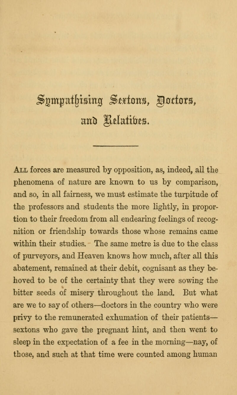 All forces are measured by opposition, as, indeed, all the phenomena of nature are known to us by comparison, and so, in all fairness, we must estimate the turpitude of the professors and students the more lightly, in propor- tion to their freedom from all endearing feelings of recog- nition or friendship towards those whose remains came within their studies. The same metre is due to the class of purveyors, and Heaven knows how much, after all this abatement, remained at their debit, cognisant as they be- hoved to be of the certainty that they were sowing the bitter seeds of misery throughout the land. But what are we to say of others—doctors in the country who were privy to the remunerated exhumation of their patients— sextons who gave the pregnant hint, and then went to sleep in the expectation of a fee in the morning—nay, of those, and such at that time were counted among human