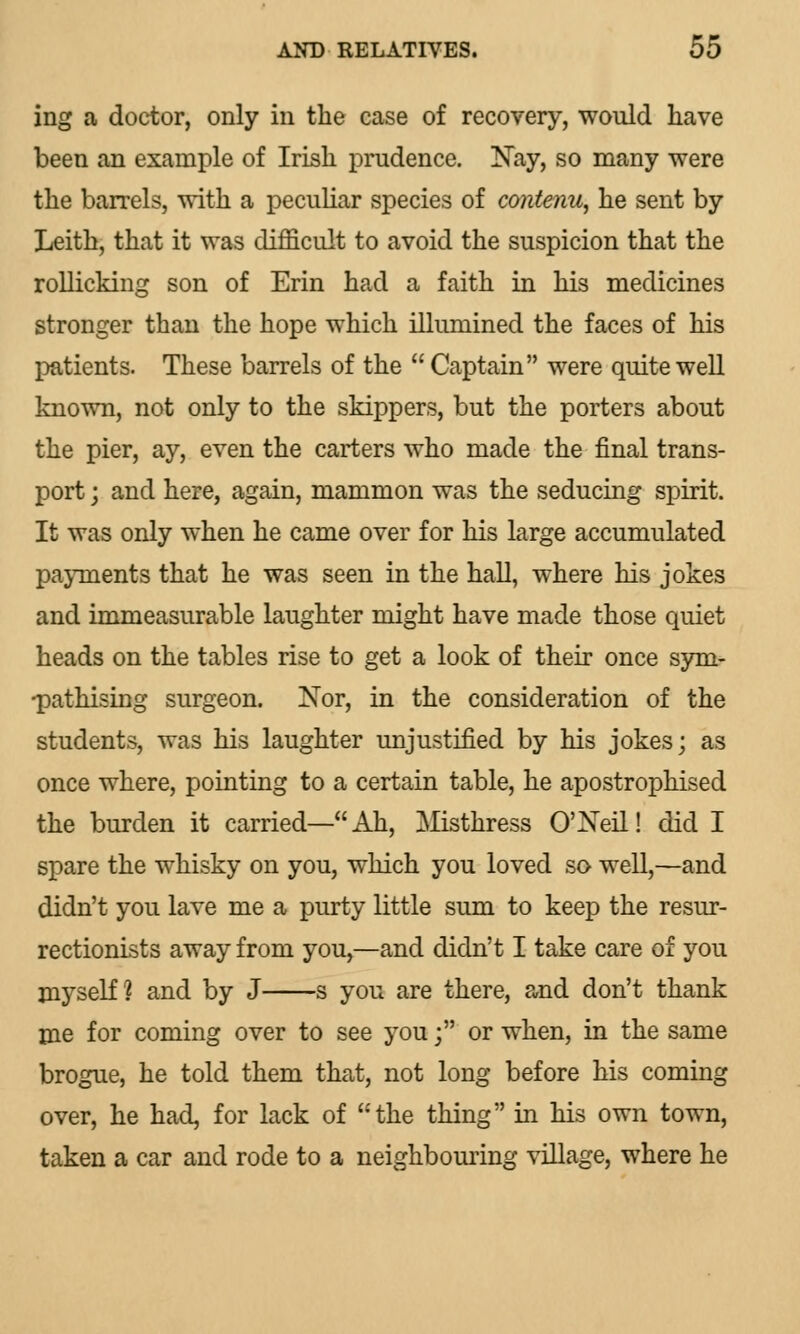 ing a doctor, only in the case of recovery, would have been an example of Irish prudence. Nay, so many were the barrels, with a peculiar species of cojitenu, he sent by Leith, that it was difficult to avoid the suspicion that the rollicking son of Erin had a faith in his medicines stronger than the hope which illumined the faces of his patients. These barrels of the  Captain were quite well known, not only to the skippers, but the porters about the pier, ay, even the carters who made the final trans- port ; and here, again, mammon was the seducing spirit. It was only when he came over for his large accumulated payments that he was seen in the hall, where his jokes and immeasurable laughter might have made those quiet heads on the tables rise to get a look of their once sym- •pathising surgeon. Nor, in the consideration of the students, was his laughter unjustified by his jokes; as once where, pointing to a certain table, he apostrophised the burden it carried— Ah, Misthress O'Neil! did I spare the whisky on you, which you loved so well,—and didn't you lave me a purty little sum to keep the resur- rectionists away from you,—and didn't I take care of you myself? and by J s you are there, and don't thank me for coming over to see you; or when, in the same brogue, he told them that, not long before his coming over, he had, for lack of the thing in his own town, taken a car and rode to a neighbouring village, where he