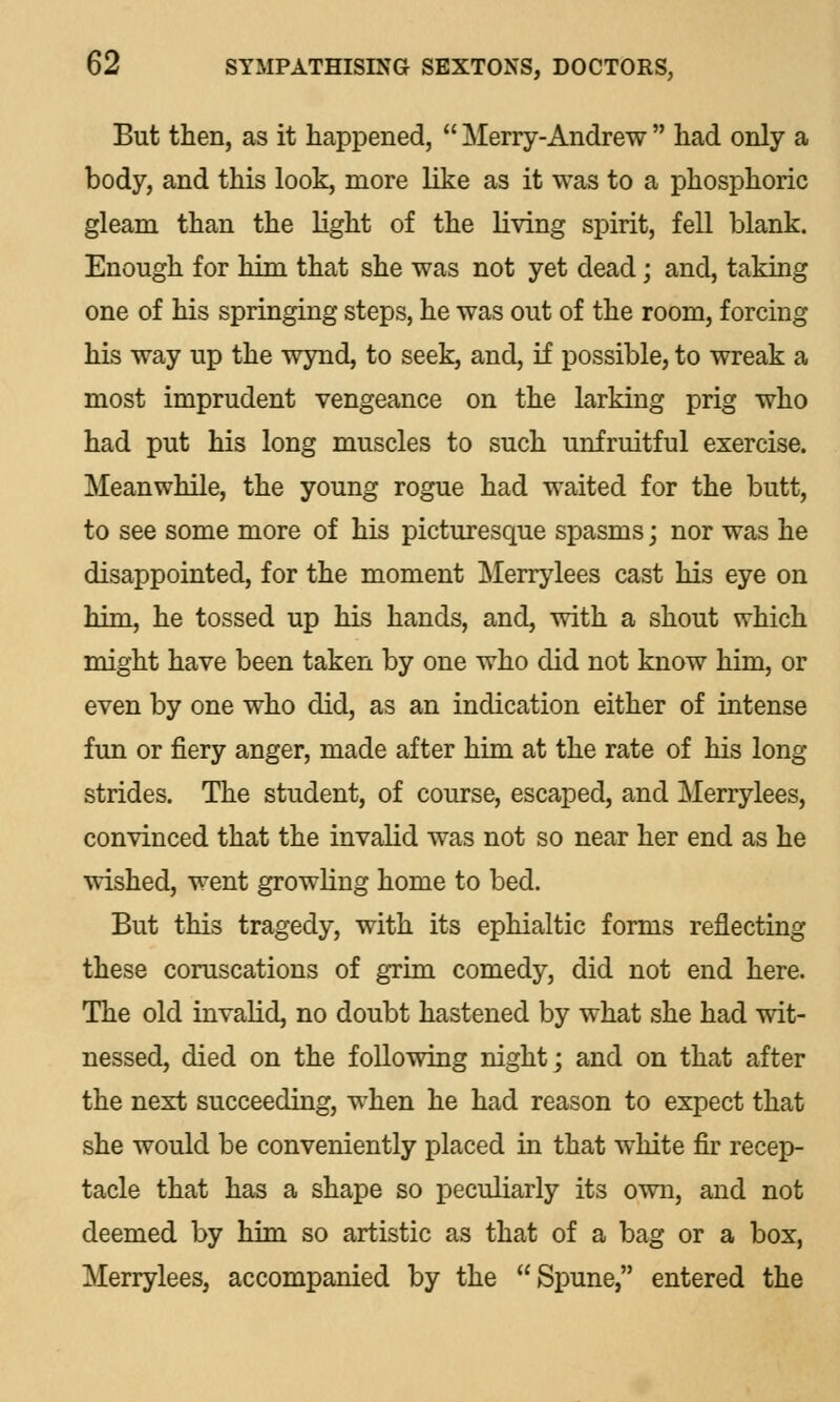 But then, as it happened,  Merry-Andrew  had only a body, and this look, more like as it was to a phosphoric gleam than the light of the living spirit, fell blank. Enough for him that she was not yet dead; and, taking one of his springing steps, he was out of the room, forcing his way up the wynd, to seek, and, if possible, to wreak a most imprudent vengeance on the larking prig who had put his long muscles to such unfruitful exercise. Meanwhile, the young rogue had waited for the butt, to see some more of his picturesque spasms; nor was he disappointed, for the moment Merrylees cast his eye on him, he tossed up his hands, and, with a shout which might have been taken by one who did not know him, or even by one who did, as an indication either of intense fun or fiery anger, made after him at the rate of his long strides. The student, of course, escaped, and Merrylees, convinced that the invalid was not so near her end as he wished, went growling home to bed. But this tragedy, with its ephialtic forms reflecting these coruscations of grim comedy, did not end here. The old invalid, no doubt hastened by what she had wit- nessed, died on the following night; and on that after the next succeeding, when he had reason to expect that she would be conveniently placed in that white fir recep- tacle that has a shape so peculiarly its own, and not deemed by him so artistic as that of a bag or a box, Merrylees, accompanied by the Spune, entered the