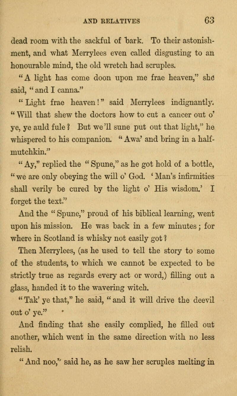 dead room with the sackful of bark. To their astonish- ment, and what Merrylees even called disgusting to an honourable mind, the old wretch had scruples. A light has come doon upon me frae heaven, she said,  and I canna. 11 Light frae heaven! said Merrylees indignantlj'.  Will that shew the doctors how to cut a cancer out o' ye, ye auld fule ? But we '11 sune put out that light, he whispered to his companion.  Awa' and bring in a half- mutchkin.  Ay, replied the  Spune, as he got hold of a bottle,  we are only obeying the will o' God. ' Man's infirmities shall verily be cured by the light o' His wisdom,' I forget the text. And the  Spune, proud of his biblical learning, went upon his mission. He was back in a few minutes; for where in Scotland is whisky not easily got 1 Then Merrylees, (as he used to tell the story to some of the students, to which we cannot be expected to be strictly true as regards every act or word,) filling out a glass, handed it to the wavering witch.  Tak' ye that, he said,  and it will drive the deevil out o' ye. And finding that she easily complied, he filled out another, which went in the same direction with no less relish.  And noo/' said he, as he saw her scruples melting in