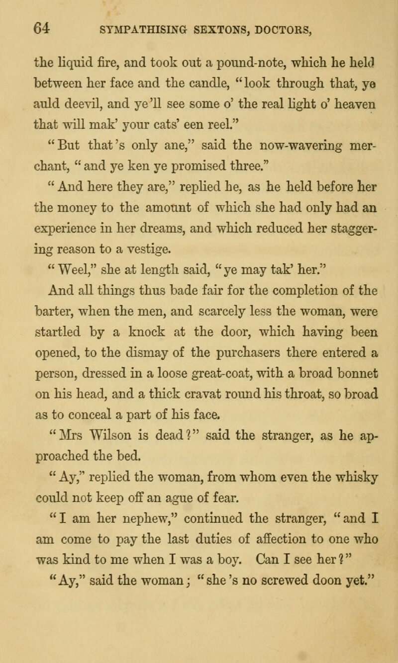 the liquid fire, and took out a pound-note, which he held between her face and the candle,  look through that, ye auld deevil, and ye '11 see some o' the real light o' heaven that will mak' your cats' een reel. But that's only ane, said the now-wavering mer- chant,  and ye ken ye promised three.  And here they are, replied he, as he held before her the money to the amount of which she had only had an experience in her dreams, and which reduced her stagger- ing reason to a vestige.  Weel, she at length said,  ye may tak' her. And all things thus bade fair for the completion of the barter, when the men, and scarcely less the woman, were startled by a knock at the door, which having been opened, to the dismay of the purchasers there entered a person, dressed in a loose great-coat, with a broad bonnet on his head, and a thick cravat round his throat, so broad as to conceal a part of his face.  Mrs Wilson is dead ? said the stranger, as he ap- proached the bed.  Ay, replied the woman, from whom even the whisky could not keep off an ague of fear. I am her nephew, continued the stranger, and I am come to pay the last duties of affection to one who was kind to me when I was a boy. Can I see her 1 Ay, said the woman; she's no screwed doon yet.