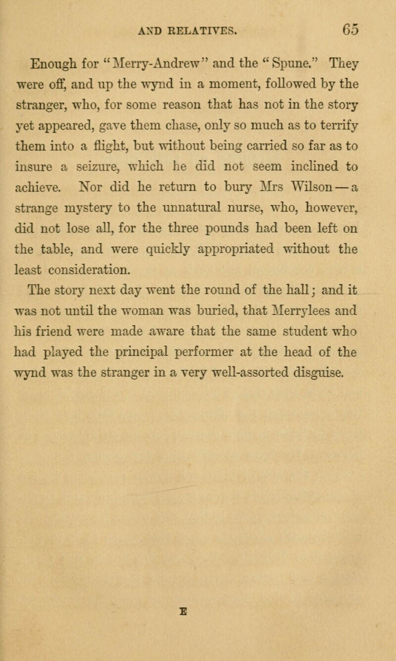 Enough for Merry-Andrew and the Spune. They were off, and up the wynd in a moment, followed by the stranger, who, for some reason that has not in the story yet appeared, gave them chase, only so much as to terrify them into a flight, but without being carried so far as to insure a seizure, which lie did not seem inclined to achieve. Nor did he return to bury Mrs Wilson — a strange mystery to the unnatural nurse, who, however. did not lose all, for the three pounds had been left on the table, and were quickly appropriated without the least consideration. The story next day went the round of the hall j and it was not until the woman was buried, that Merrylees and his friend were made aware that the same student who had played the principal performer at the head of the wynd was the stranger in a very well-assorted disguise.