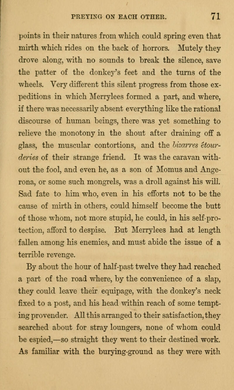 points in their natures from which could spring even that mirth which rides on the back of horrors. Mutely they drove along, with no sounds to break the silence, save the patter of the donkey's feet and the turns of the wheels. Very different this silent progress from those ex- peditions in which Merrylees formed a part, and where, if there was necessarily absent everything like the rational discourse of human beings, there was yet something to relieve the monotony in the shout after draining off a glass, the muscular contortions, and the Lizarres etour- deries of their strange friend. It was the caravan with- out the fool, and even he, as a son of Momus and Ange- rona, or some such mongrels, was a droll against his will. Sad fate to him who, even in his efforts not to be the cause of mirth in others, could himself become the butt of those whom, not more stupid, he could, in his self-pro- tection, afford to despise. But Merrylees had at length fallen among his enemies, and must abide the issue of a terrible revenge. By about the hour of half-past twelve they had reached a part of the road where, by the convenience of a slap, they could leave their equipage, with the donkey's neck fixed to a post, and his head within reach of some tempt- ing provender. All this arranged to their satisfaction, they searched about for stray loungers, none of whom could be espied,—so straight they went to their destined work. As familiar with the burying-ground as they were with