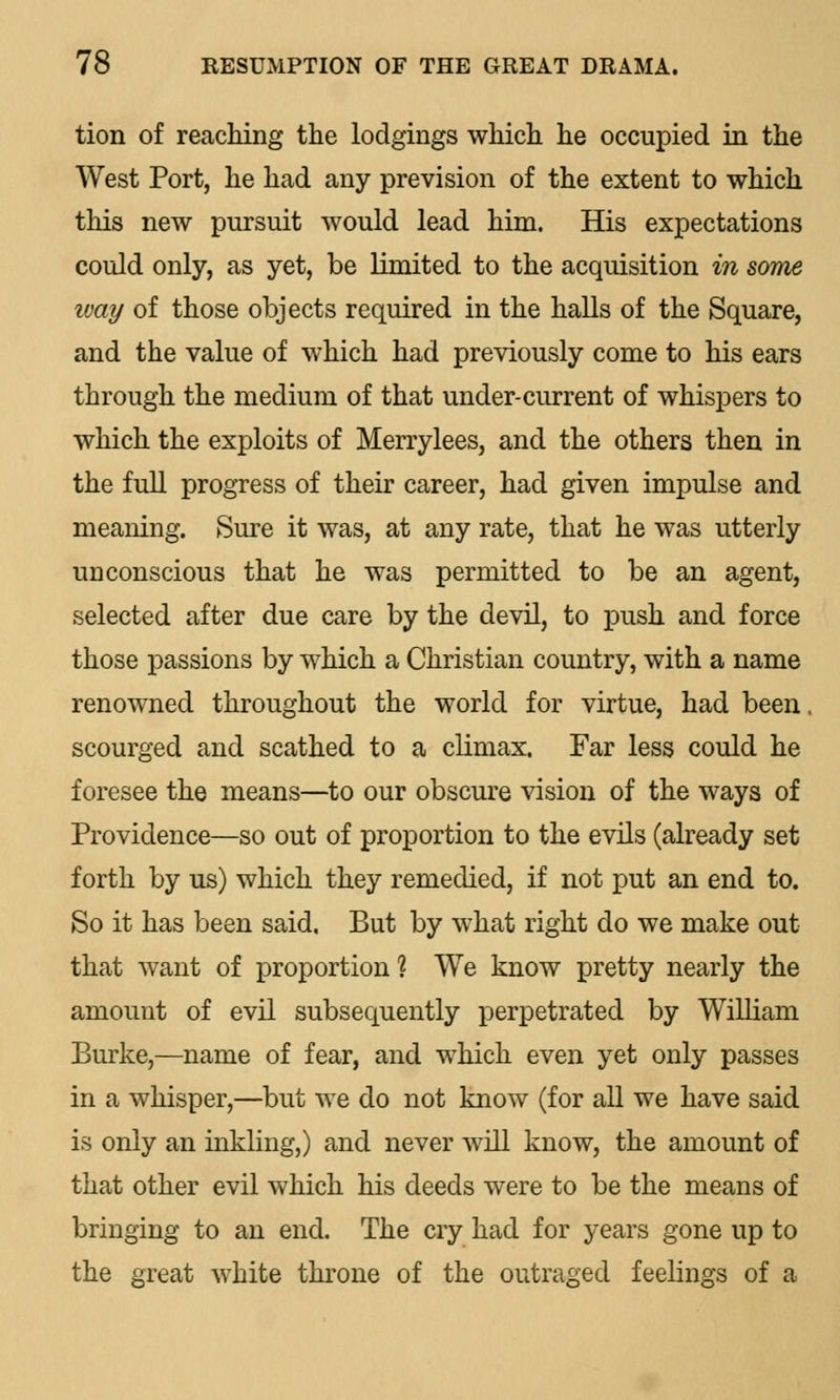 tion of reaching the lodgings which he occupied in the West Port, he had any prevision of the extent to which this new pursuit would lead him. His expectations could only, as yet, be limited to the acquisition in some way of those objects required in the halls of the Square, and the value of which had previously come to his ears through the medium of that under-current of whispers to which the exploits of Merrylees, and the others then in the full progress of their career, had given impulse and meaning. Sure it was, at any rate, that he was utterly unconscious that he was permitted to be an agent, selected after due care by the devil, to push and force those passions by which a Christian country, with a name renowned throughout the world for virtue, had been, scourged and scathed to a climax. Far less could he foresee the means—to our obscure vision of the ways of Providence—so out of proportion to the evils (already set forth by us) which they remedied, if not put an end to. So it has been said. But by what right do we make out that want of proportion % We know pretty nearly the amount of evil subsequently perpetrated by William Burke,—name of fear, and which even yet only passes in a whisper,—but we do not know (for all we have said is only an inkling,) and never will know, the amount of that other evil which his deeds were to be the means of bringing to an end. The cry had for years gone up to the great white throne of the outraged feelings of a