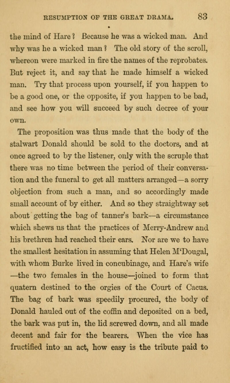 the mind of Hare 1 Because lie was a wicked man. And why was he a wicked man ] The old story of the scroll, whereon were marked in fire the names of the reprobates. But reject it, and say that he made himself a wicked man. Try that process upon yourself, if you happen to be a good one, or the opposite, if you haj^pen to be bad, and see how you will succeed by such decree of your own. The proposition was thus made that the body of the stalwart Donald should be sold to the doctors, and at once agreed to by the listener, only with the scruple that there was no time between the period of their conversa- tion and the funeral to get all matters arranged—a sorry objection from such a man, and so accordingly made small account of by either. And so they straightway set about getting the bag of tanner's bark—a circumstance which shews us that the practices of Merry-Andrew and his brethren had reached their ears. Nor are we to have the smallest hesitation in assuming that Helen M'Dougal, with whom Burke lived in concubinage, and Hare's wife —the two females in the house—joined to form that quatern destined to the orgies of the Court of Cacus. The bag of bark was speedily procured, the body of Donald hauled out of the coffin and deposited on a bed, the bark was put in, the lid screwed down, and all made decent and fair for the bearers. When the vice has fructified into an act, how easy is the tribute paid to